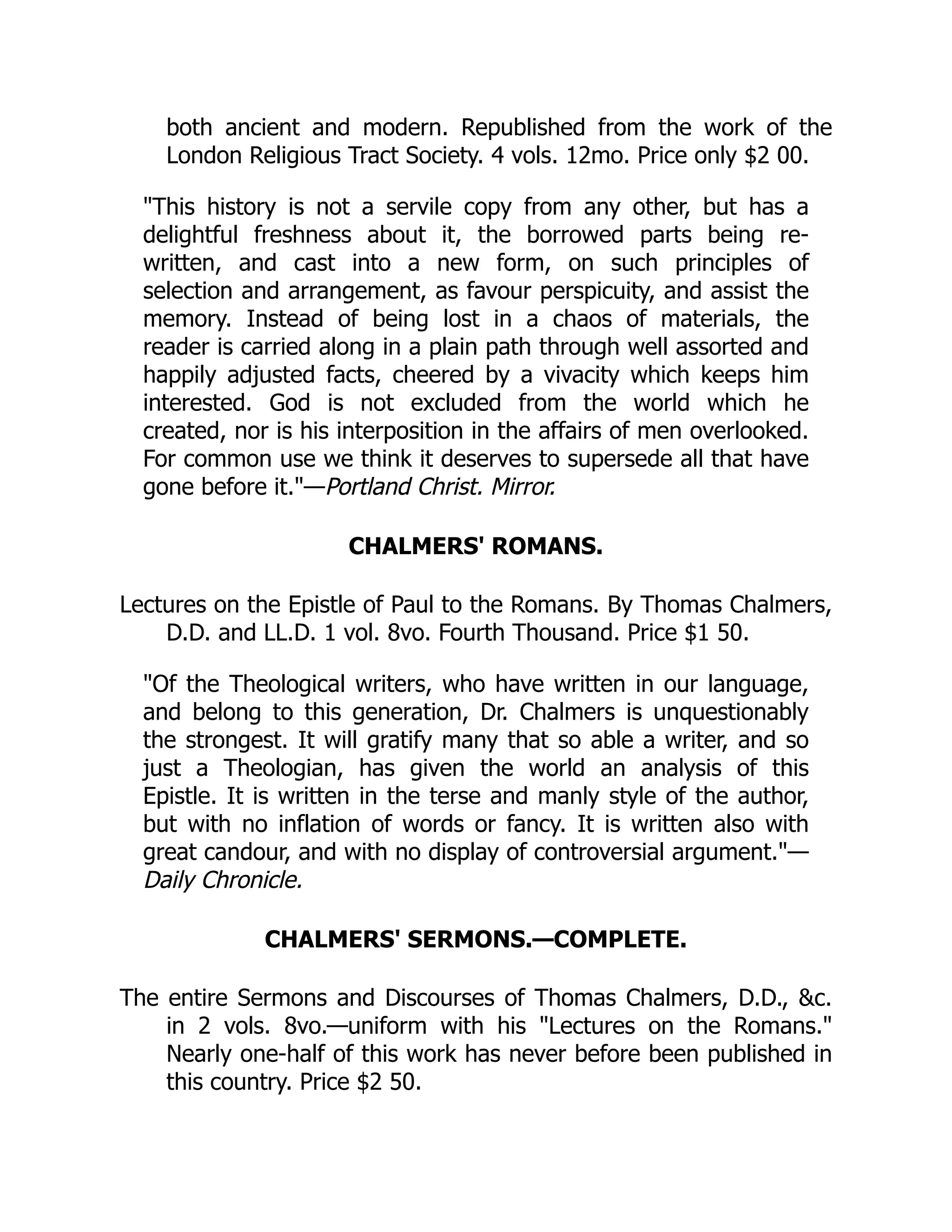 both ancient and modern. Republished from the work of the
London Religious Tract Society. 4 vols. 12mo. Price only $2 00.
"This history is not a servile copy from any other, but has a
delightful freshness about it, the borrowed parts being re-
written, and cast into a new form, on such principles of
selection and arrangement, as favour perspicuity, and assist the
memory. Instead of being lost in a chaos of materials, the
reader is carried along in a plain path through well assorted and
happily adjusted facts, cheered by a vivacity which keeps him
interested. God is not excluded from the world which he
created, nor is his interposition in the affairs of men overlooked.
For common use we think it deserves to supersede all that have
gone before it."—Portland Christ. Mirror.
CHALMERS' ROMANS.
Lectures on the Epistle of Paul to the Romans. By Thomas Chalmers,
D.D. and LL.D. 1 vol. 8vo. Fourth Thousand. Price $1 50.
"Of the Theological writers, who have written in our language,
and belong to this generation, Dr. Chalmers is unquestionably
the strongest. It will gratify many that so able a writer, and so
just a Theologian, has given the world an analysis of this
Epistle. It is written in the terse and manly style of the author,
but with no inflation of words or fancy. It is written also with
great candour, and with no display of controversial argument."—
Daily Chronicle.
CHALMERS' SERMONS.—COMPLETE.
The entire Sermons and Discourses of Thomas Chalmers, D.D., &c.
in 2 vols. 8vo.—uniform with his "Lectures on the Romans."
Nearly one-half of this work has never before been published in
this country. Price $2 50.
 