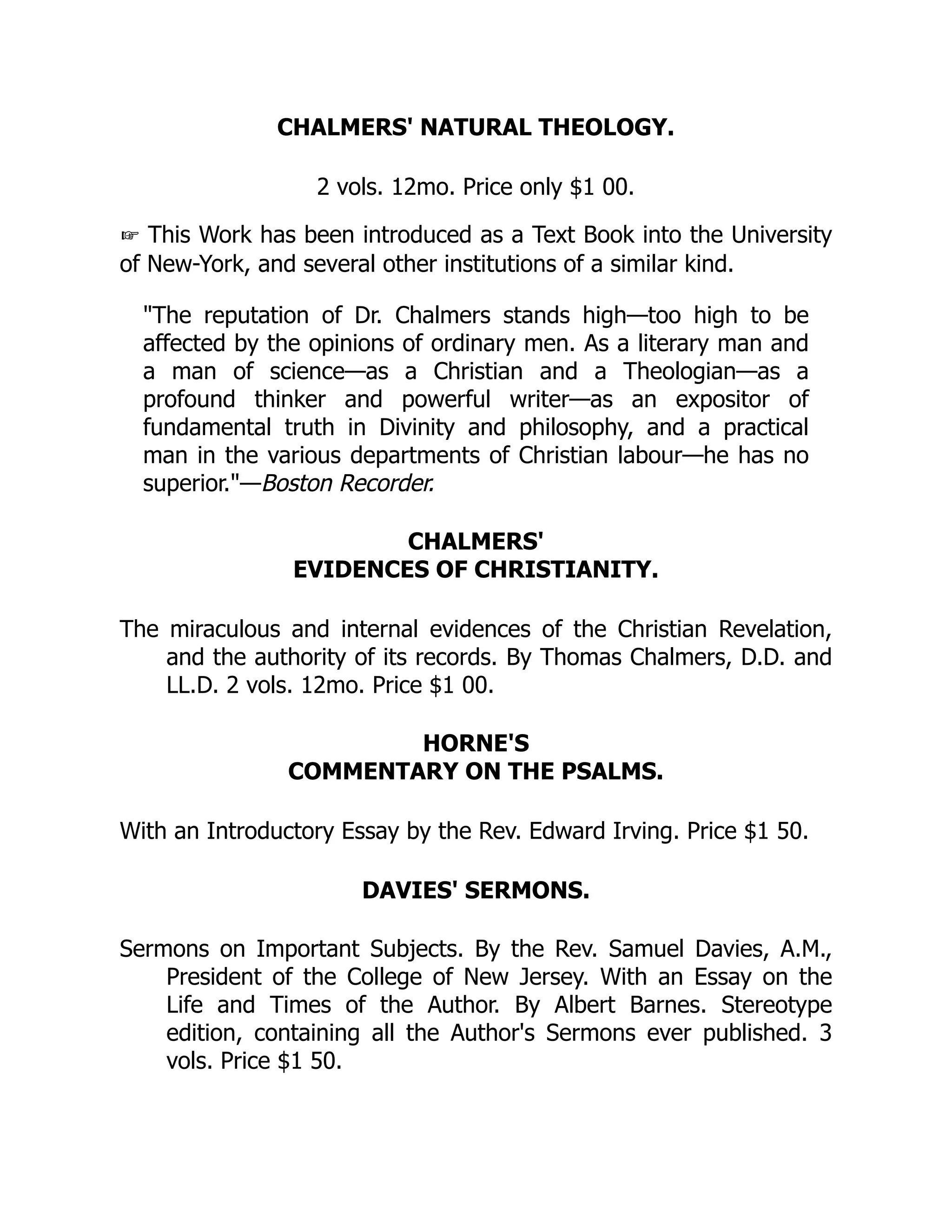 CHALMERS' NATURAL THEOLOGY.
2 vols. 12mo. Price only $1 00.
☞ This Work has been introduced as a Text Book into the University
of New-York, and several other institutions of a similar kind.
"The reputation of Dr. Chalmers stands high—too high to be
affected by the opinions of ordinary men. As a literary man and
a man of science—as a Christian and a Theologian—as a
profound thinker and powerful writer—as an expositor of
fundamental truth in Divinity and philosophy, and a practical
man in the various departments of Christian labour—he has no
superior."—Boston Recorder.
CHALMERS'
EVIDENCES OF CHRISTIANITY.
The miraculous and internal evidences of the Christian Revelation,
and the authority of its records. By Thomas Chalmers, D.D. and
LL.D. 2 vols. 12mo. Price $1 00.
HORNE'S
COMMENTARY ON THE PSALMS.
With an Introductory Essay by the Rev. Edward Irving. Price $1 50.
DAVIES' SERMONS.
Sermons on Important Subjects. By the Rev. Samuel Davies, A.M.,
President of the College of New Jersey. With an Essay on the
Life and Times of the Author. By Albert Barnes. Stereotype
edition, containing all the Author's Sermons ever published. 3
vols. Price $1 50.
 