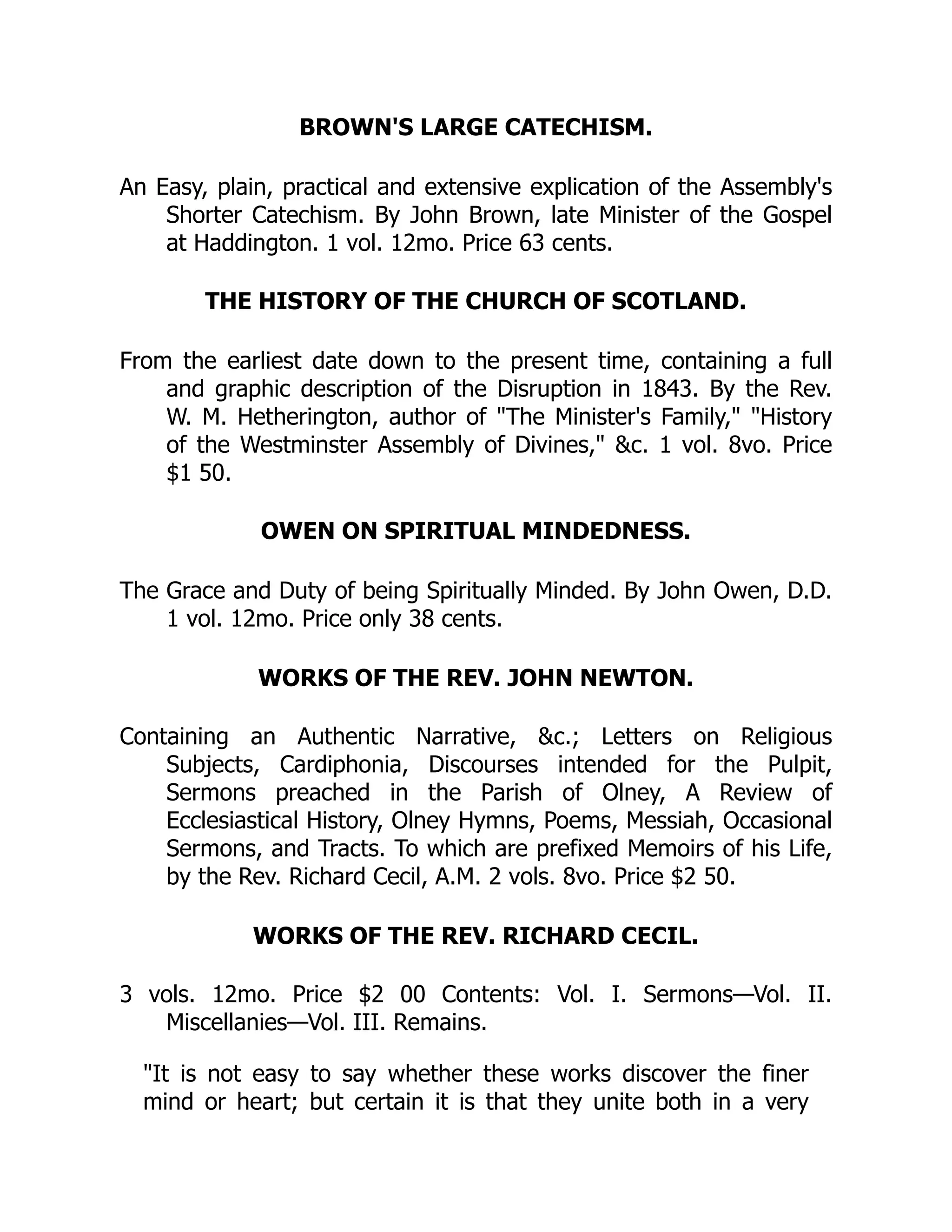 BROWN'S LARGE CATECHISM.
An Easy, plain, practical and extensive explication of the Assembly's
Shorter Catechism. By John Brown, late Minister of the Gospel
at Haddington. 1 vol. 12mo. Price 63 cents.
THE HISTORY OF THE CHURCH OF SCOTLAND.
From the earliest date down to the present time, containing a full
and graphic description of the Disruption in 1843. By the Rev.
W. M. Hetherington, author of "The Minister's Family," "History
of the Westminster Assembly of Divines," &c. 1 vol. 8vo. Price
$1 50.
OWEN ON SPIRITUAL MINDEDNESS.
The Grace and Duty of being Spiritually Minded. By John Owen, D.D.
1 vol. 12mo. Price only 38 cents.
WORKS OF THE REV. JOHN NEWTON.
Containing an Authentic Narrative, &c.; Letters on Religious
Subjects, Cardiphonia, Discourses intended for the Pulpit,
Sermons preached in the Parish of Olney, A Review of
Ecclesiastical History, Olney Hymns, Poems, Messiah, Occasional
Sermons, and Tracts. To which are prefixed Memoirs of his Life,
by the Rev. Richard Cecil, A.M. 2 vols. 8vo. Price $2 50.
WORKS OF THE REV. RICHARD CECIL.
3 vols. 12mo. Price $2 00 Contents: Vol. I. Sermons—Vol. II.
Miscellanies—Vol. III. Remains.
"It is not easy to say whether these works discover the finer
mind or heart; but certain it is that they unite both in a very
 