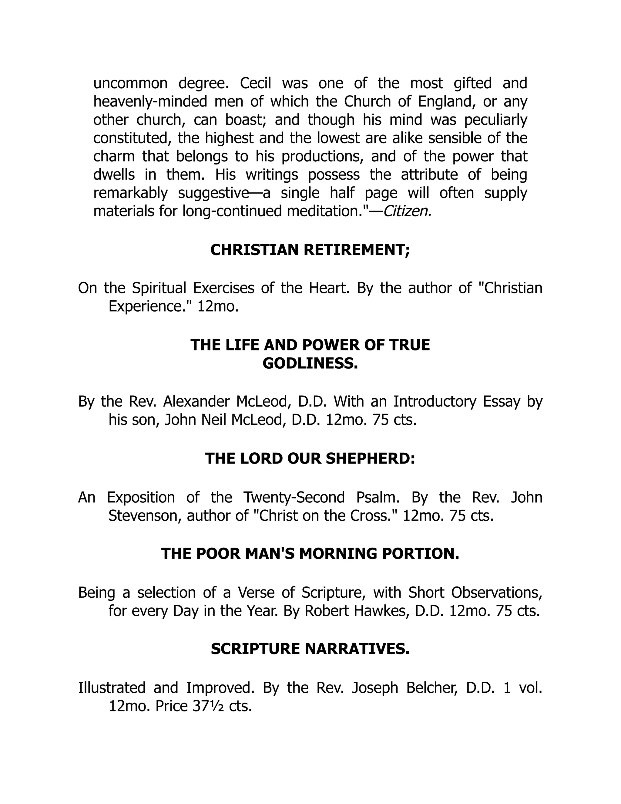 uncommon degree. Cecil was one of the most gifted and
heavenly-minded men of which the Church of England, or any
other church, can boast; and though his mind was peculiarly
constituted, the highest and the lowest are alike sensible of the
charm that belongs to his productions, and of the power that
dwells in them. His writings possess the attribute of being
remarkably suggestive—a single half page will often supply
materials for long-continued meditation."—Citizen.
CHRISTIAN RETIREMENT;
On the Spiritual Exercises of the Heart. By the author of "Christian
Experience." 12mo.
THE LIFE AND POWER OF TRUE
GODLINESS.
By the Rev. Alexander McLeod, D.D. With an Introductory Essay by
his son, John Neil McLeod, D.D. 12mo. 75 cts.
THE LORD OUR SHEPHERD:
An Exposition of the Twenty-Second Psalm. By the Rev. John
Stevenson, author of "Christ on the Cross." 12mo. 75 cts.
THE POOR MAN'S MORNING PORTION.
Being a selection of a Verse of Scripture, with Short Observations,
for every Day in the Year. By Robert Hawkes, D.D. 12mo. 75 cts.
SCRIPTURE NARRATIVES.
Illustrated and Improved. By the Rev. Joseph Belcher, D.D. 1 vol.
12mo. Price 37½ cts.
 