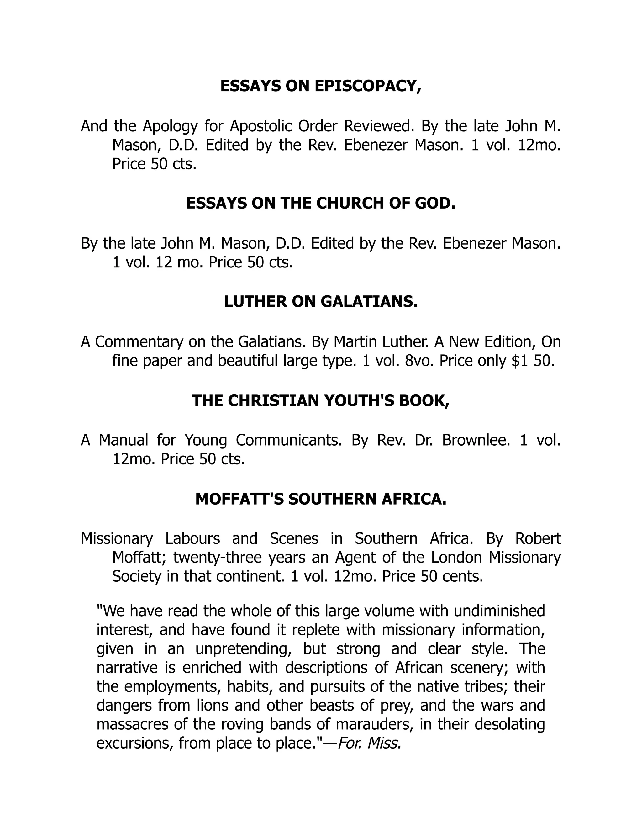 ESSAYS ON EPISCOPACY,
And the Apology for Apostolic Order Reviewed. By the late John M.
Mason, D.D. Edited by the Rev. Ebenezer Mason. 1 vol. 12mo.
Price 50 cts.
ESSAYS ON THE CHURCH OF GOD.
By the late John M. Mason, D.D. Edited by the Rev. Ebenezer Mason.
1 vol. 12 mo. Price 50 cts.
LUTHER ON GALATIANS.
A Commentary on the Galatians. By Martin Luther. A New Edition, On
fine paper and beautiful large type. 1 vol. 8vo. Price only $1 50.
THE CHRISTIAN YOUTH'S BOOK,
A Manual for Young Communicants. By Rev. Dr. Brownlee. 1 vol.
12mo. Price 50 cts.
MOFFATT'S SOUTHERN AFRICA.
Missionary Labours and Scenes in Southern Africa. By Robert
Moffatt; twenty-three years an Agent of the London Missionary
Society in that continent. 1 vol. 12mo. Price 50 cents.
"We have read the whole of this large volume with undiminished
interest, and have found it replete with missionary information,
given in an unpretending, but strong and clear style. The
narrative is enriched with descriptions of African scenery; with
the employments, habits, and pursuits of the native tribes; their
dangers from lions and other beasts of prey, and the wars and
massacres of the roving bands of marauders, in their desolating
excursions, from place to place."—For. Miss.
 