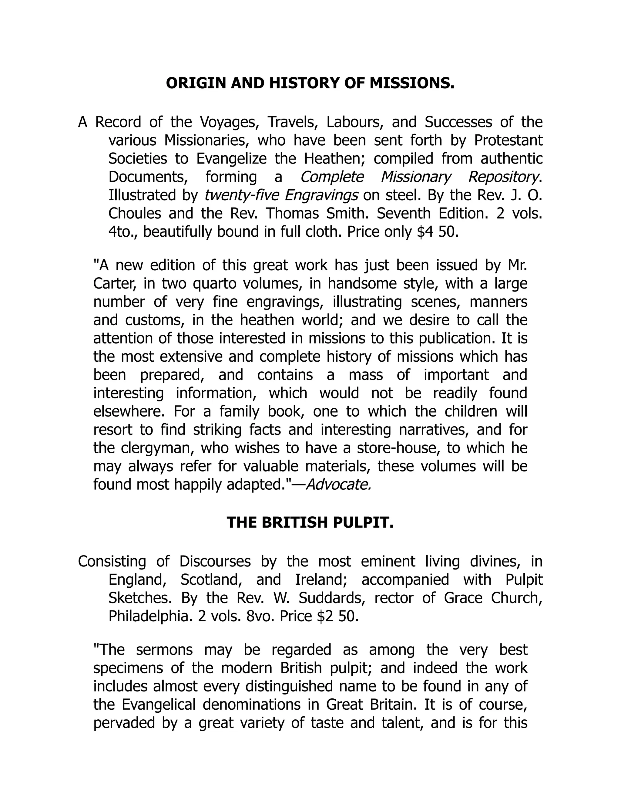ORIGIN AND HISTORY OF MISSIONS.
A Record of the Voyages, Travels, Labours, and Successes of the
various Missionaries, who have been sent forth by Protestant
Societies to Evangelize the Heathen; compiled from authentic
Documents, forming a Complete Missionary Repository.
Illustrated by twenty-five Engravings on steel. By the Rev. J. O.
Choules and the Rev. Thomas Smith. Seventh Edition. 2 vols.
4to., beautifully bound in full cloth. Price only $4 50.
"A new edition of this great work has just been issued by Mr.
Carter, in two quarto volumes, in handsome style, with a large
number of very fine engravings, illustrating scenes, manners
and customs, in the heathen world; and we desire to call the
attention of those interested in missions to this publication. It is
the most extensive and complete history of missions which has
been prepared, and contains a mass of important and
interesting information, which would not be readily found
elsewhere. For a family book, one to which the children will
resort to find striking facts and interesting narratives, and for
the clergyman, who wishes to have a store-house, to which he
may always refer for valuable materials, these volumes will be
found most happily adapted."—Advocate.
THE BRITISH PULPIT.
Consisting of Discourses by the most eminent living divines, in
England, Scotland, and Ireland; accompanied with Pulpit
Sketches. By the Rev. W. Suddards, rector of Grace Church,
Philadelphia. 2 vols. 8vo. Price $2 50.
"The sermons may be regarded as among the very best
specimens of the modern British pulpit; and indeed the work
includes almost every distinguished name to be found in any of
the Evangelical denominations in Great Britain. It is of course,
pervaded by a great variety of taste and talent, and is for this
 