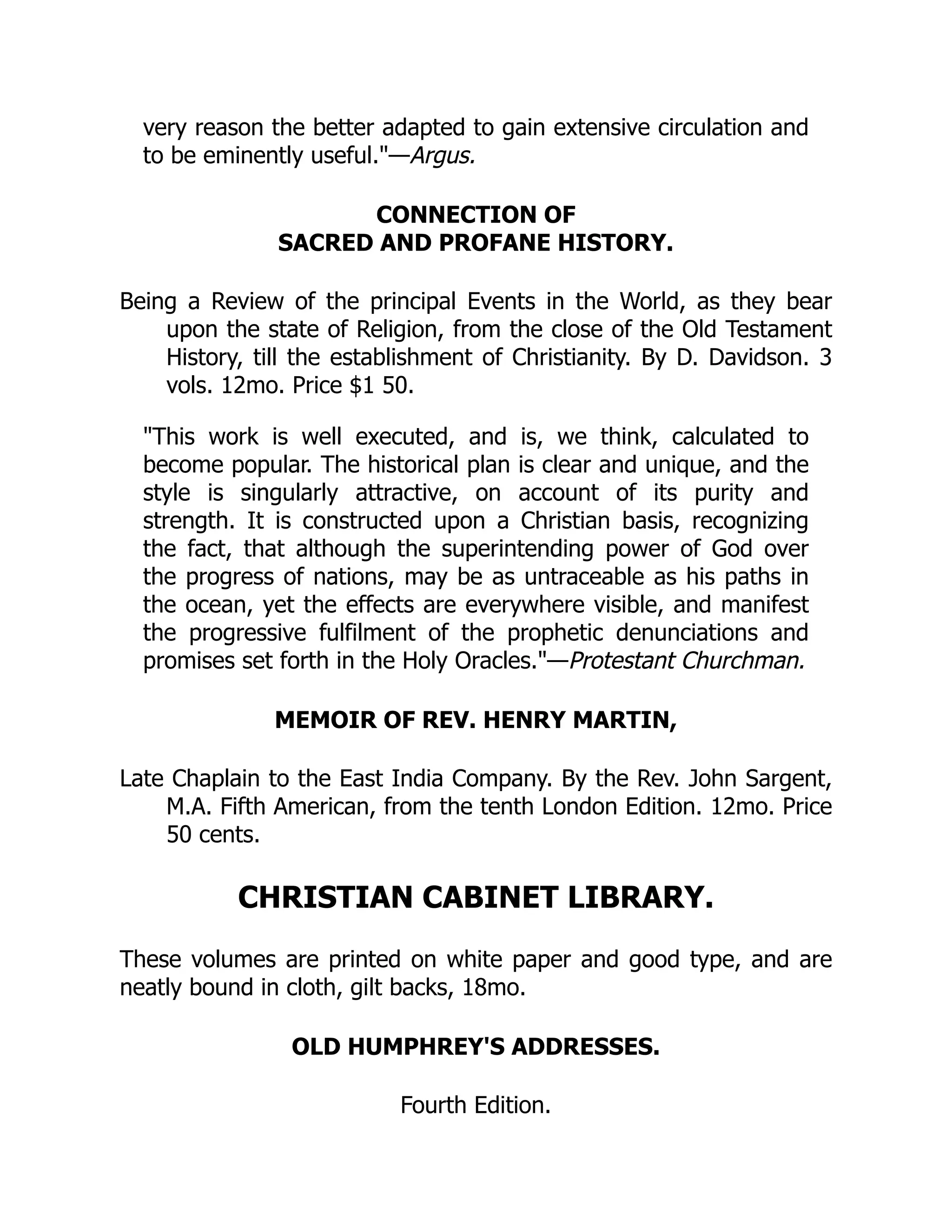 very reason the better adapted to gain extensive circulation and
to be eminently useful."—Argus.
CONNECTION OF
SACRED AND PROFANE HISTORY.
Being a Review of the principal Events in the World, as they bear
upon the state of Religion, from the close of the Old Testament
History, till the establishment of Christianity. By D. Davidson. 3
vols. 12mo. Price $1 50.
"This work is well executed, and is, we think, calculated to
become popular. The historical plan is clear and unique, and the
style is singularly attractive, on account of its purity and
strength. It is constructed upon a Christian basis, recognizing
the fact, that although the superintending power of God over
the progress of nations, may be as untraceable as his paths in
the ocean, yet the effects are everywhere visible, and manifest
the progressive fulfilment of the prophetic denunciations and
promises set forth in the Holy Oracles."—Protestant Churchman.
MEMOIR OF REV. HENRY MARTIN,
Late Chaplain to the East India Company. By the Rev. John Sargent,
M.A. Fifth American, from the tenth London Edition. 12mo. Price
50 cents.
CHRISTIAN CABINET LIBRARY.
These volumes are printed on white paper and good type, and are
neatly bound in cloth, gilt backs, 18mo.
OLD HUMPHREY'S ADDRESSES.
Fourth Edition.
 