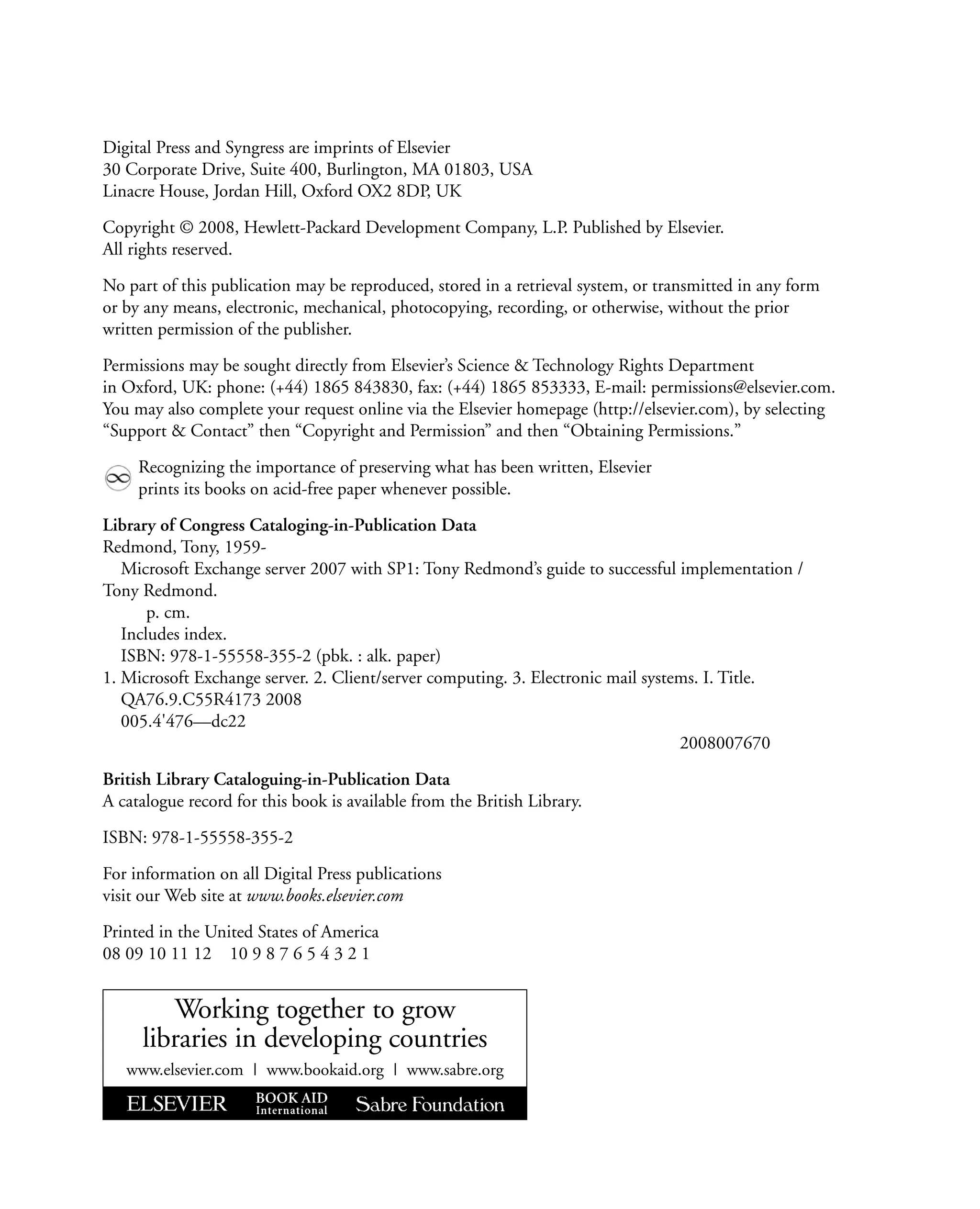 Digital Press and Syngress are imprints of Elsevier
30 Corporate Drive, Suite 400, Burlington, MA 01803, USA
Linacre House, Jordan Hill, Oxford OX2 8DP, UK
Copyright © 2008, Hewlett-Packard Development Company, L.P. Published by Elsevier.
All rights reserved.
No part of this publication may be reproduced, stored in a retrieval system, or transmitted in any form
or by any means, electronic, mechanical, photocopying, recording, or otherwise, without the prior
written permission of the publisher.
Permissions may be sought directly from Elsevier’s Science & Technology Rights Department
in Oxford, UK: phone: (+44) 1865 843830, fax: (+44) 1865 853333, E-mail: permissions@elsevier.com.
You may also complete your request online via the Elsevier homepage (http://elsevier.com), by selecting
“Support & Contact” then “Copyright and Permission” and then “Obtaining Permissions.”
Recognizing the importance of preserving what has been written, Elsevier
prints its books on acid-free paper whenever possible.
Library of Congress Cataloging-in-Publication Data
Redmond, Tony, 1959-
Microsoft Exchange server 2007 with SP1: Tony Redmond’s guide to successful implementation /
Tony Redmond.
p. cm.
Includes index.
ISBN: 978-1-55558-355-2 (pbk. : alk. paper)
1. Microsoft Exchange server. 2. Client/server computing. 3. Electronic mail systems. I. Title.
QA76.9.C55R4173 2008
005.4'476—dc22
2008007670
British Library Cataloguing-in-Publication Data
A catalogue record for this book is available from the British Library.
ISBN: 978-1-55558-355-2
For information on all Digital Press publications
visit our Web site at www.books.elsevier.com
Printed in the United States of America
08 09 10 11 12 10 9 8 7 6 5 4 3 2 1
Working together to grow
libraries in developing countries
www.elsevier.com | www.bookaid.org | www.sabre.org
 