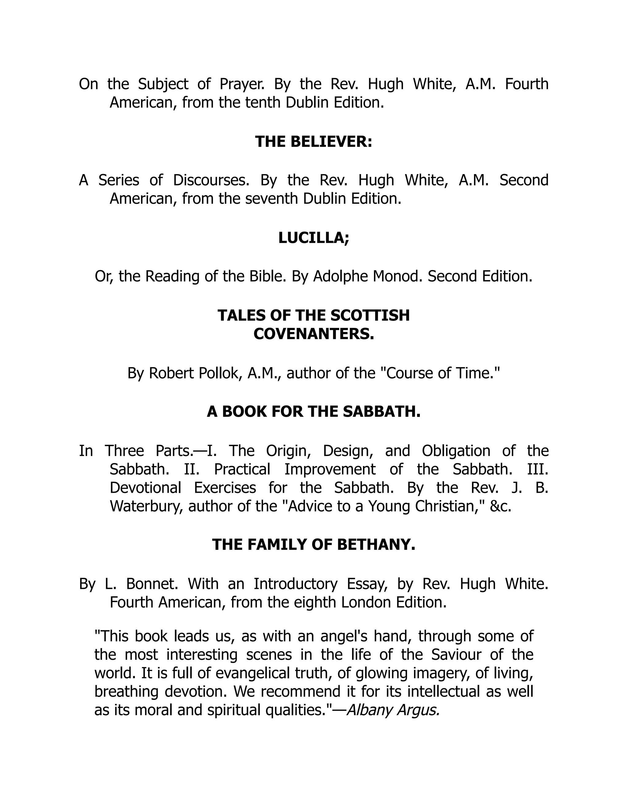 On the Subject of Prayer. By the Rev. Hugh White, A.M. Fourth
American, from the tenth Dublin Edition.
THE BELIEVER:
A Series of Discourses. By the Rev. Hugh White, A.M. Second
American, from the seventh Dublin Edition.
LUCILLA;
Or, the Reading of the Bible. By Adolphe Monod. Second Edition.
TALES OF THE SCOTTISH
COVENANTERS.
By Robert Pollok, A.M., author of the "Course of Time."
A BOOK FOR THE SABBATH.
In Three Parts.—I. The Origin, Design, and Obligation of the
Sabbath. II. Practical Improvement of the Sabbath. III.
Devotional Exercises for the Sabbath. By the Rev. J. B.
Waterbury, author of the "Advice to a Young Christian," &c.
THE FAMILY OF BETHANY.
By L. Bonnet. With an Introductory Essay, by Rev. Hugh White.
Fourth American, from the eighth London Edition.
"This book leads us, as with an angel's hand, through some of
the most interesting scenes in the life of the Saviour of the
world. It is full of evangelical truth, of glowing imagery, of living,
breathing devotion. We recommend it for its intellectual as well
as its moral and spiritual qualities."—Albany Argus.
 