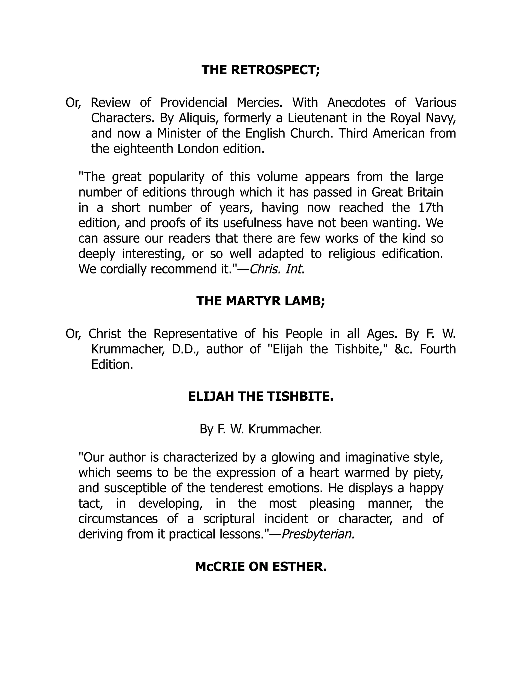 THE RETROSPECT;
Or, Review of Providencial Mercies. With Anecdotes of Various
Characters. By Aliquis, formerly a Lieutenant in the Royal Navy,
and now a Minister of the English Church. Third American from
the eighteenth London edition.
"The great popularity of this volume appears from the large
number of editions through which it has passed in Great Britain
in a short number of years, having now reached the 17th
edition, and proofs of its usefulness have not been wanting. We
can assure our readers that there are few works of the kind so
deeply interesting, or so well adapted to religious edification.
We cordially recommend it."—Chris. Int.
THE MARTYR LAMB;
Or, Christ the Representative of his People in all Ages. By F. W.
Krummacher, D.D., author of "Elijah the Tishbite," &c. Fourth
Edition.
ELIJAH THE TISHBITE.
By F. W. Krummacher.
"Our author is characterized by a glowing and imaginative style,
which seems to be the expression of a heart warmed by piety,
and susceptible of the tenderest emotions. He displays a happy
tact, in developing, in the most pleasing manner, the
circumstances of a scriptural incident or character, and of
deriving from it practical lessons."—Presbyterian.
McCRIE ON ESTHER.
 