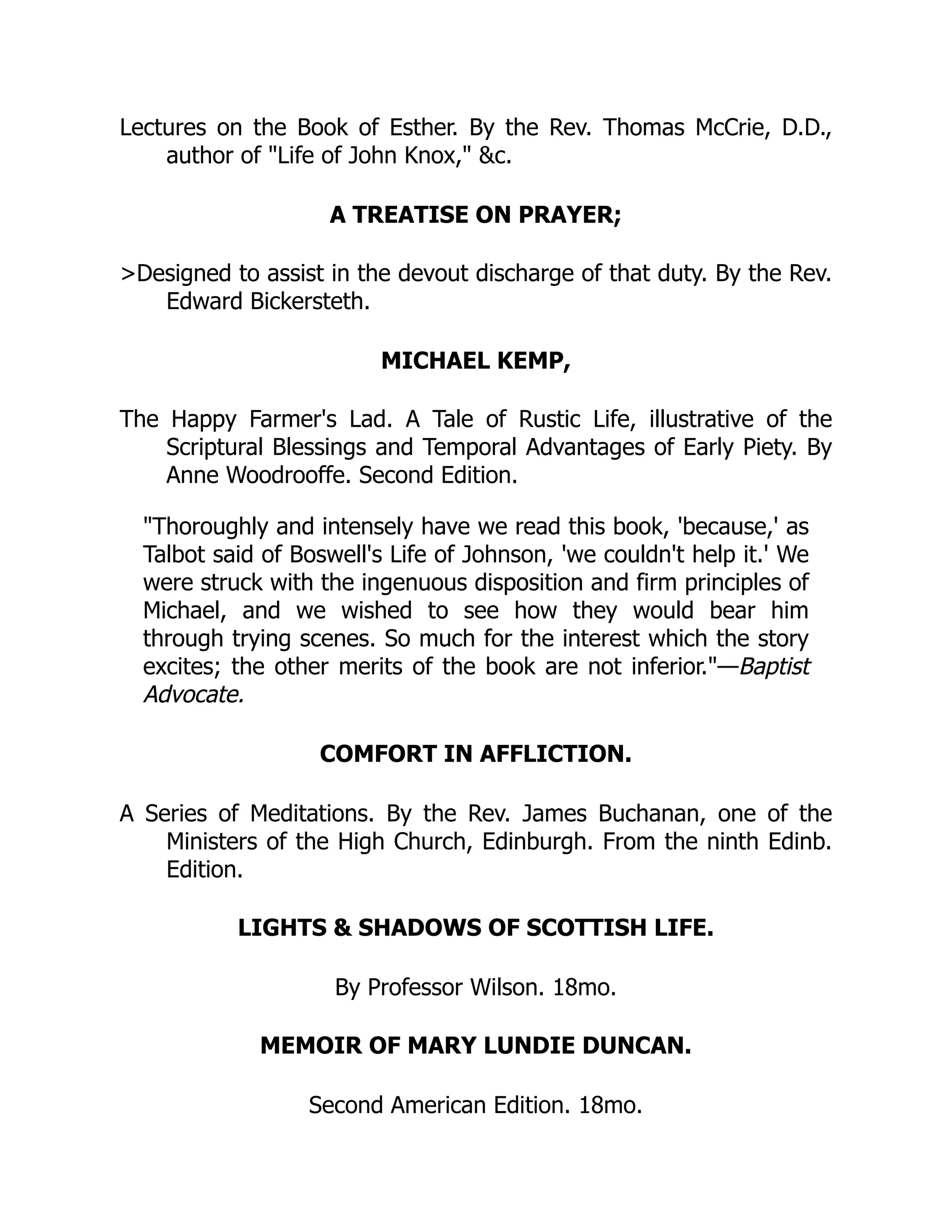 Lectures on the Book of Esther. By the Rev. Thomas McCrie, D.D.,
author of "Life of John Knox," &c.
A TREATISE ON PRAYER;
>Designed to assist in the devout discharge of that duty. By the Rev.
Edward Bickersteth.
MICHAEL KEMP,
The Happy Farmer's Lad. A Tale of Rustic Life, illustrative of the
Scriptural Blessings and Temporal Advantages of Early Piety. By
Anne Woodrooffe. Second Edition.
"Thoroughly and intensely have we read this book, 'because,' as
Talbot said of Boswell's Life of Johnson, 'we couldn't help it.' We
were struck with the ingenuous disposition and firm principles of
Michael, and we wished to see how they would bear him
through trying scenes. So much for the interest which the story
excites; the other merits of the book are not inferior."—Baptist
Advocate.
COMFORT IN AFFLICTION.
A Series of Meditations. By the Rev. James Buchanan, one of the
Ministers of the High Church, Edinburgh. From the ninth Edinb.
Edition.
LIGHTS & SHADOWS OF SCOTTISH LIFE.
By Professor Wilson. 18mo.
MEMOIR OF MARY LUNDIE DUNCAN.
Second American Edition. 18mo.
 