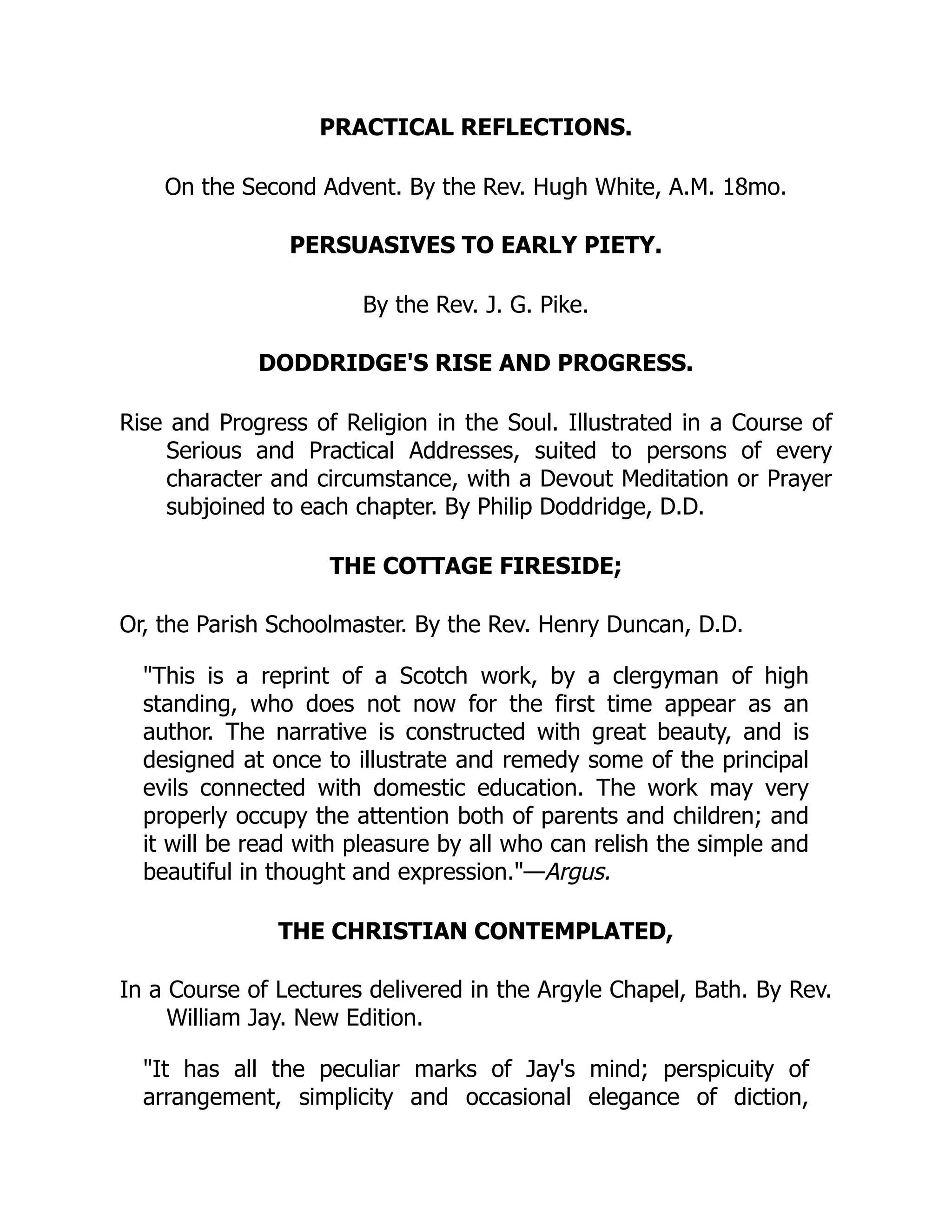PRACTICAL REFLECTIONS.
On the Second Advent. By the Rev. Hugh White, A.M. 18mo.
PERSUASIVES TO EARLY PIETY.
By the Rev. J. G. Pike.
DODDRIDGE'S RISE AND PROGRESS.
Rise and Progress of Religion in the Soul. Illustrated in a Course of
Serious and Practical Addresses, suited to persons of every
character and circumstance, with a Devout Meditation or Prayer
subjoined to each chapter. By Philip Doddridge, D.D.
THE COTTAGE FIRESIDE;
Or, the Parish Schoolmaster. By the Rev. Henry Duncan, D.D.
"This is a reprint of a Scotch work, by a clergyman of high
standing, who does not now for the first time appear as an
author. The narrative is constructed with great beauty, and is
designed at once to illustrate and remedy some of the principal
evils connected with domestic education. The work may very
properly occupy the attention both of parents and children; and
it will be read with pleasure by all who can relish the simple and
beautiful in thought and expression."—Argus.
THE CHRISTIAN CONTEMPLATED,
In a Course of Lectures delivered in the Argyle Chapel, Bath. By Rev.
William Jay. New Edition.
"It has all the peculiar marks of Jay's mind; perspicuity of
arrangement, simplicity and occasional elegance of diction,
 