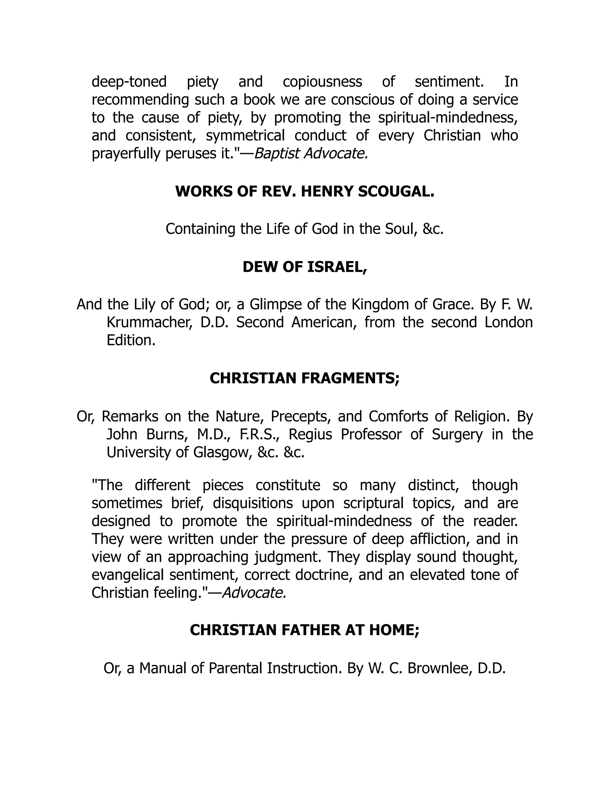 deep-toned piety and copiousness of sentiment. In
recommending such a book we are conscious of doing a service
to the cause of piety, by promoting the spiritual-mindedness,
and consistent, symmetrical conduct of every Christian who
prayerfully peruses it."—Baptist Advocate.
WORKS OF REV. HENRY SCOUGAL.
Containing the Life of God in the Soul, &c.
DEW OF ISRAEL,
And the Lily of God; or, a Glimpse of the Kingdom of Grace. By F. W.
Krummacher, D.D. Second American, from the second London
Edition.
CHRISTIAN FRAGMENTS;
Or, Remarks on the Nature, Precepts, and Comforts of Religion. By
John Burns, M.D., F.R.S., Regius Professor of Surgery in the
University of Glasgow, &c. &c.
"The different pieces constitute so many distinct, though
sometimes brief, disquisitions upon scriptural topics, and are
designed to promote the spiritual-mindedness of the reader.
They were written under the pressure of deep affliction, and in
view of an approaching judgment. They display sound thought,
evangelical sentiment, correct doctrine, and an elevated tone of
Christian feeling."—Advocate.
CHRISTIAN FATHER AT HOME;
Or, a Manual of Parental Instruction. By W. C. Brownlee, D.D.
 
