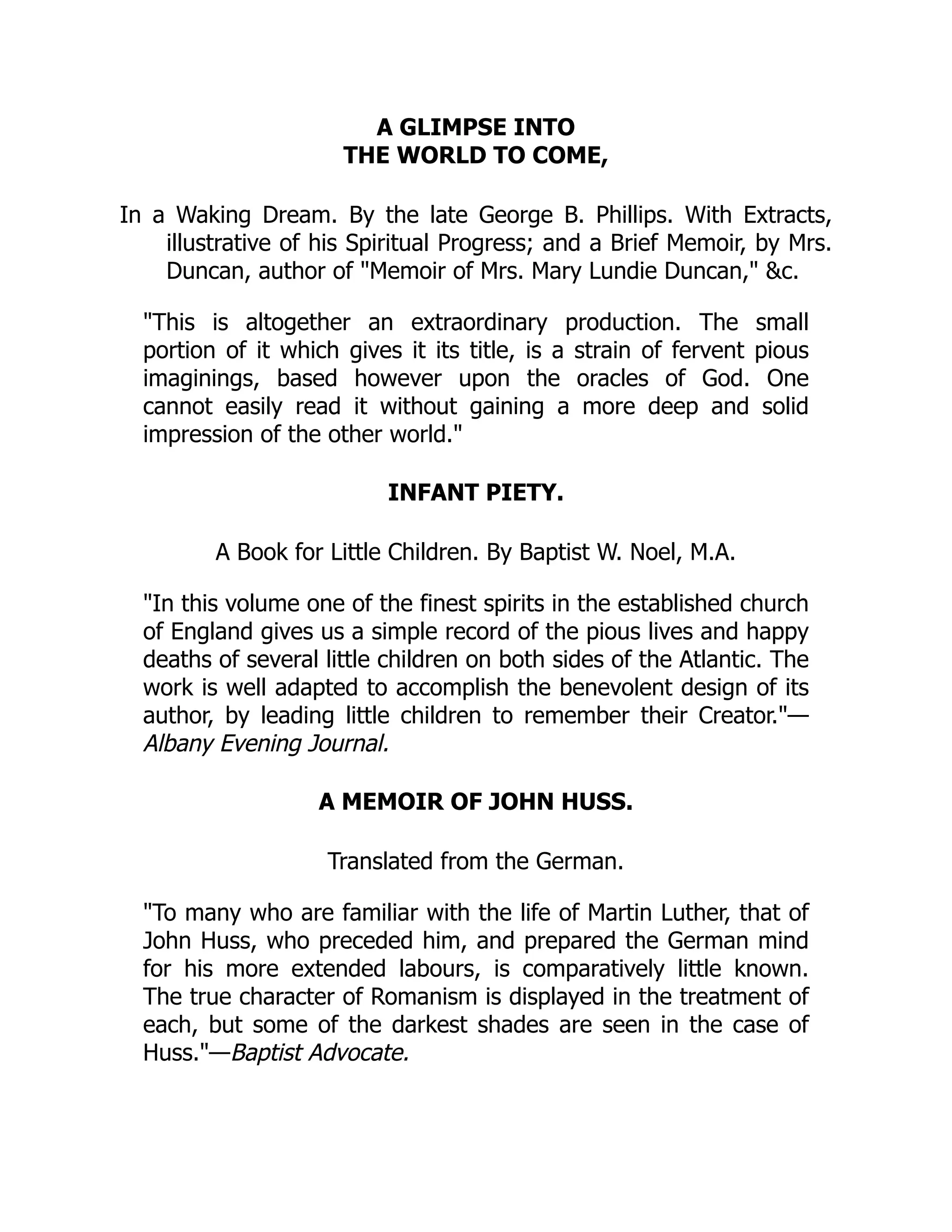 A GLIMPSE INTO
THE WORLD TO COME,
In a Waking Dream. By the late George B. Phillips. With Extracts,
illustrative of his Spiritual Progress; and a Brief Memoir, by Mrs.
Duncan, author of "Memoir of Mrs. Mary Lundie Duncan," &c.
"This is altogether an extraordinary production. The small
portion of it which gives it its title, is a strain of fervent pious
imaginings, based however upon the oracles of God. One
cannot easily read it without gaining a more deep and solid
impression of the other world."
INFANT PIETY.
A Book for Little Children. By Baptist W. Noel, M.A.
"In this volume one of the finest spirits in the established church
of England gives us a simple record of the pious lives and happy
deaths of several little children on both sides of the Atlantic. The
work is well adapted to accomplish the benevolent design of its
author, by leading little children to remember their Creator."—
Albany Evening Journal.
A MEMOIR OF JOHN HUSS.
Translated from the German.
"To many who are familiar with the life of Martin Luther, that of
John Huss, who preceded him, and prepared the German mind
for his more extended labours, is comparatively little known.
The true character of Romanism is displayed in the treatment of
each, but some of the darkest shades are seen in the case of
Huss."—Baptist Advocate.
 