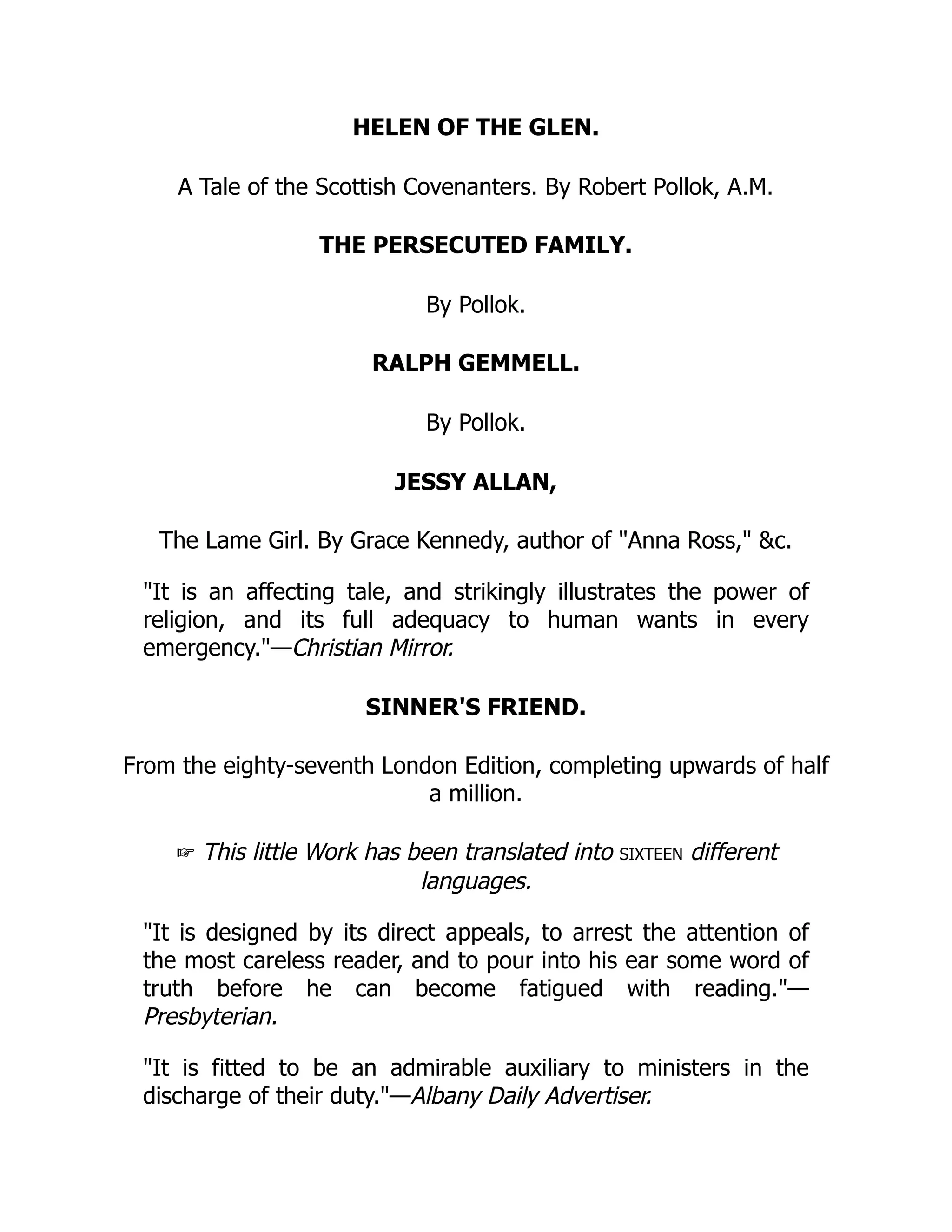 HELEN OF THE GLEN.
A Tale of the Scottish Covenanters. By Robert Pollok, A.M.
THE PERSECUTED FAMILY.
By Pollok.
RALPH GEMMELL.
By Pollok.
JESSY ALLAN,
The Lame Girl. By Grace Kennedy, author of "Anna Ross," &c.
"It is an affecting tale, and strikingly illustrates the power of
religion, and its full adequacy to human wants in every
emergency."—Christian Mirror.
SINNER'S FRIEND.
From the eighty-seventh London Edition, completing upwards of half
a million.
☞ This little Work has been translated into sixteen different
languages.
"It is designed by its direct appeals, to arrest the attention of
the most careless reader, and to pour into his ear some word of
truth before he can become fatigued with reading."—
Presbyterian.
"It is fitted to be an admirable auxiliary to ministers in the
discharge of their duty."—Albany Daily Advertiser.
 