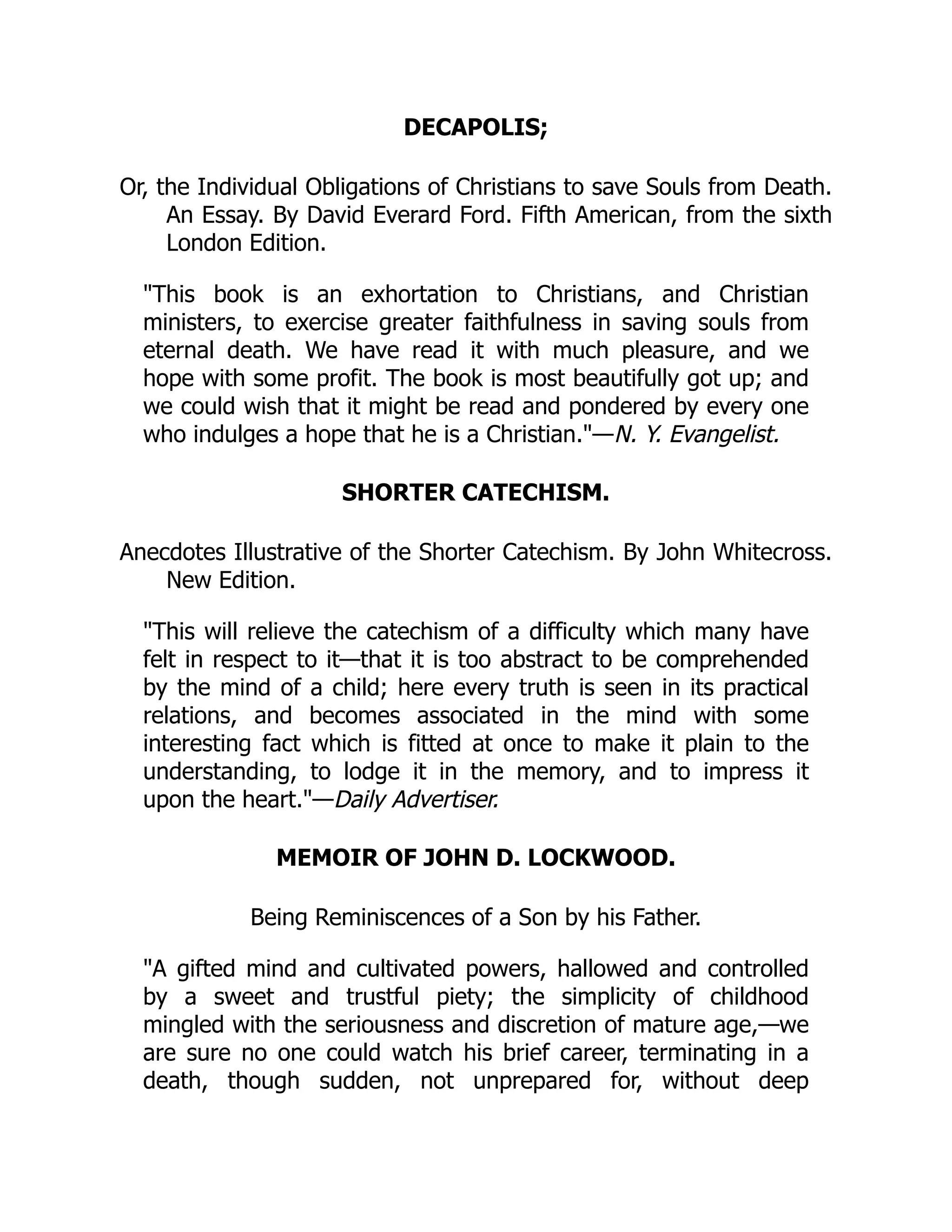 DECAPOLIS;
Or, the Individual Obligations of Christians to save Souls from Death.
An Essay. By David Everard Ford. Fifth American, from the sixth
London Edition.
"This book is an exhortation to Christians, and Christian
ministers, to exercise greater faithfulness in saving souls from
eternal death. We have read it with much pleasure, and we
hope with some profit. The book is most beautifully got up; and
we could wish that it might be read and pondered by every one
who indulges a hope that he is a Christian."—N. Y. Evangelist.
SHORTER CATECHISM.
Anecdotes Illustrative of the Shorter Catechism. By John Whitecross.
New Edition.
"This will relieve the catechism of a difficulty which many have
felt in respect to it—that it is too abstract to be comprehended
by the mind of a child; here every truth is seen in its practical
relations, and becomes associated in the mind with some
interesting fact which is fitted at once to make it plain to the
understanding, to lodge it in the memory, and to impress it
upon the heart."—Daily Advertiser.
MEMOIR OF JOHN D. LOCKWOOD.
Being Reminiscences of a Son by his Father.
"A gifted mind and cultivated powers, hallowed and controlled
by a sweet and trustful piety; the simplicity of childhood
mingled with the seriousness and discretion of mature age,—we
are sure no one could watch his brief career, terminating in a
death, though sudden, not unprepared for, without deep
 