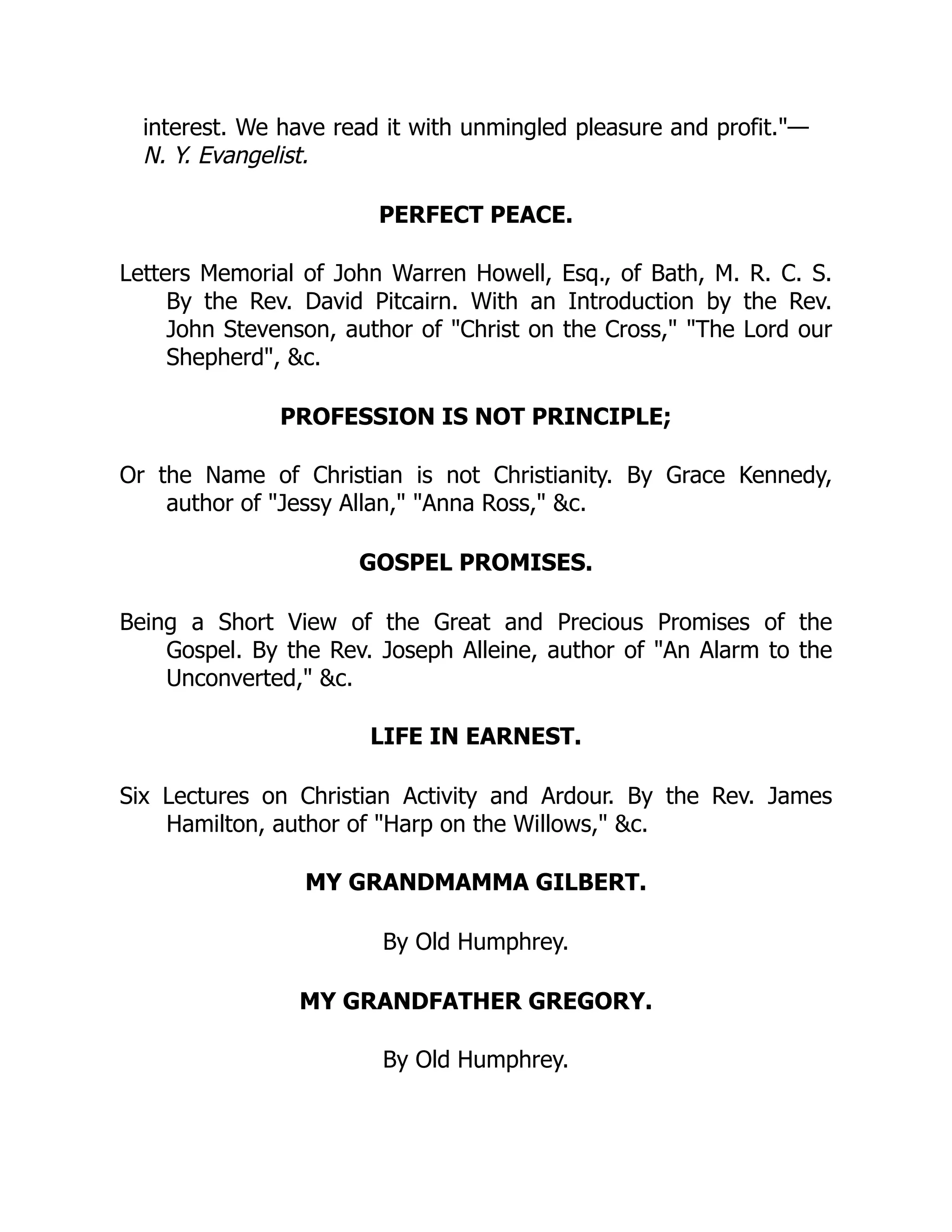 interest. We have read it with unmingled pleasure and profit."—
N. Y. Evangelist.
PERFECT PEACE.
Letters Memorial of John Warren Howell, Esq., of Bath, M. R. C. S.
By the Rev. David Pitcairn. With an Introduction by the Rev.
John Stevenson, author of "Christ on the Cross," "The Lord our
Shepherd", &c.
PROFESSION IS NOT PRINCIPLE;
Or the Name of Christian is not Christianity. By Grace Kennedy,
author of "Jessy Allan," "Anna Ross," &c.
GOSPEL PROMISES.
Being a Short View of the Great and Precious Promises of the
Gospel. By the Rev. Joseph Alleine, author of "An Alarm to the
Unconverted," &c.
LIFE IN EARNEST.
Six Lectures on Christian Activity and Ardour. By the Rev. James
Hamilton, author of "Harp on the Willows," &c.
MY GRANDMAMMA GILBERT.
By Old Humphrey.
MY GRANDFATHER GREGORY.
By Old Humphrey.
 