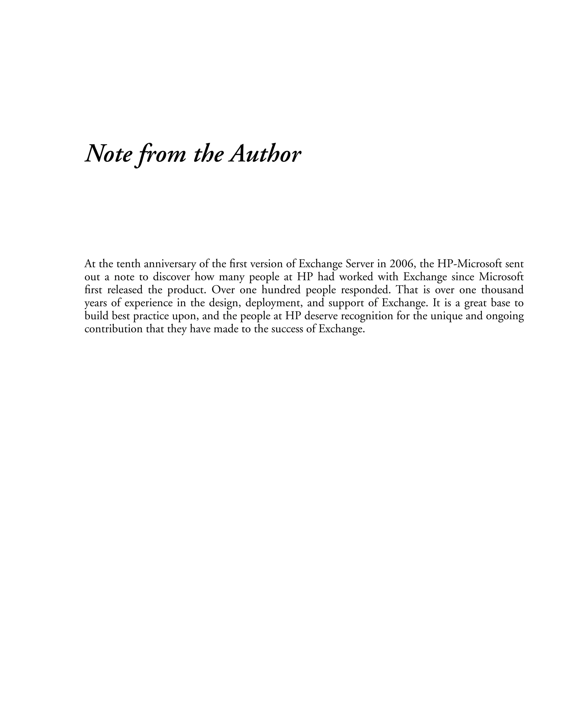 Note from the Author
At the tenth anniversary of the first version of Exchange Server in 2006, the HP-Microsoft sent
out a note to discover how many people at HP had worked with Exchange since Microsoft
first released the product. Over one hundred people responded. That is over one thousand
years of experience in the design, deployment, and support of Exchange. It is a great base to
build best practice upon, and the people at HP deserve recognition for the unique and ongoing
contribution that they have made to the success of Exchange.
 