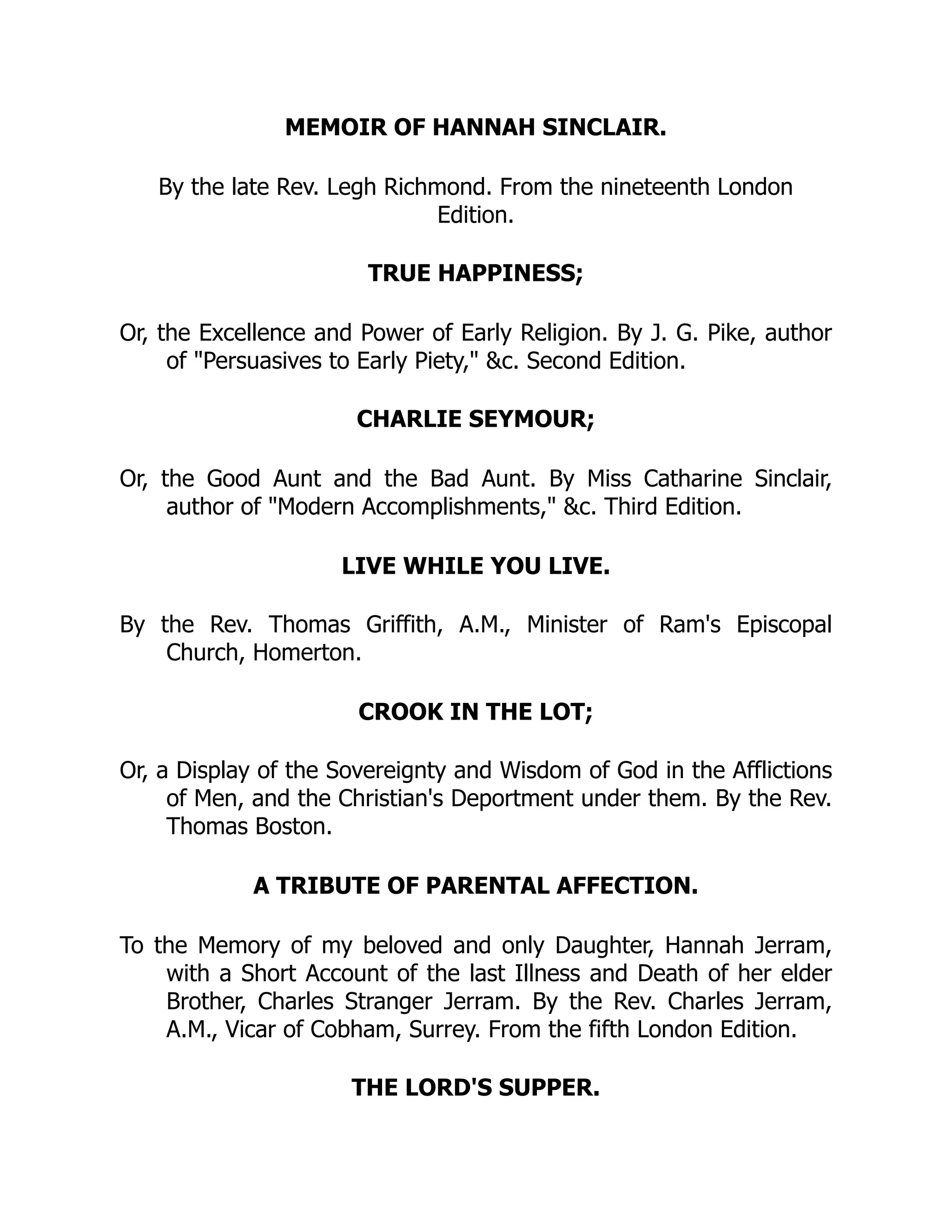 MEMOIR OF HANNAH SINCLAIR.
By the late Rev. Legh Richmond. From the nineteenth London
Edition.
TRUE HAPPINESS;
Or, the Excellence and Power of Early Religion. By J. G. Pike, author
of "Persuasives to Early Piety," &c. Second Edition.
CHARLIE SEYMOUR;
Or, the Good Aunt and the Bad Aunt. By Miss Catharine Sinclair,
author of "Modern Accomplishments," &c. Third Edition.
LIVE WHILE YOU LIVE.
By the Rev. Thomas Griffith, A.M., Minister of Ram's Episcopal
Church, Homerton.
CROOK IN THE LOT;
Or, a Display of the Sovereignty and Wisdom of God in the Afflictions
of Men, and the Christian's Deportment under them. By the Rev.
Thomas Boston.
A TRIBUTE OF PARENTAL AFFECTION.
To the Memory of my beloved and only Daughter, Hannah Jerram,
with a Short Account of the last Illness and Death of her elder
Brother, Charles Stranger Jerram. By the Rev. Charles Jerram,
A.M., Vicar of Cobham, Surrey. From the fifth London Edition.
THE LORD'S SUPPER.
 
