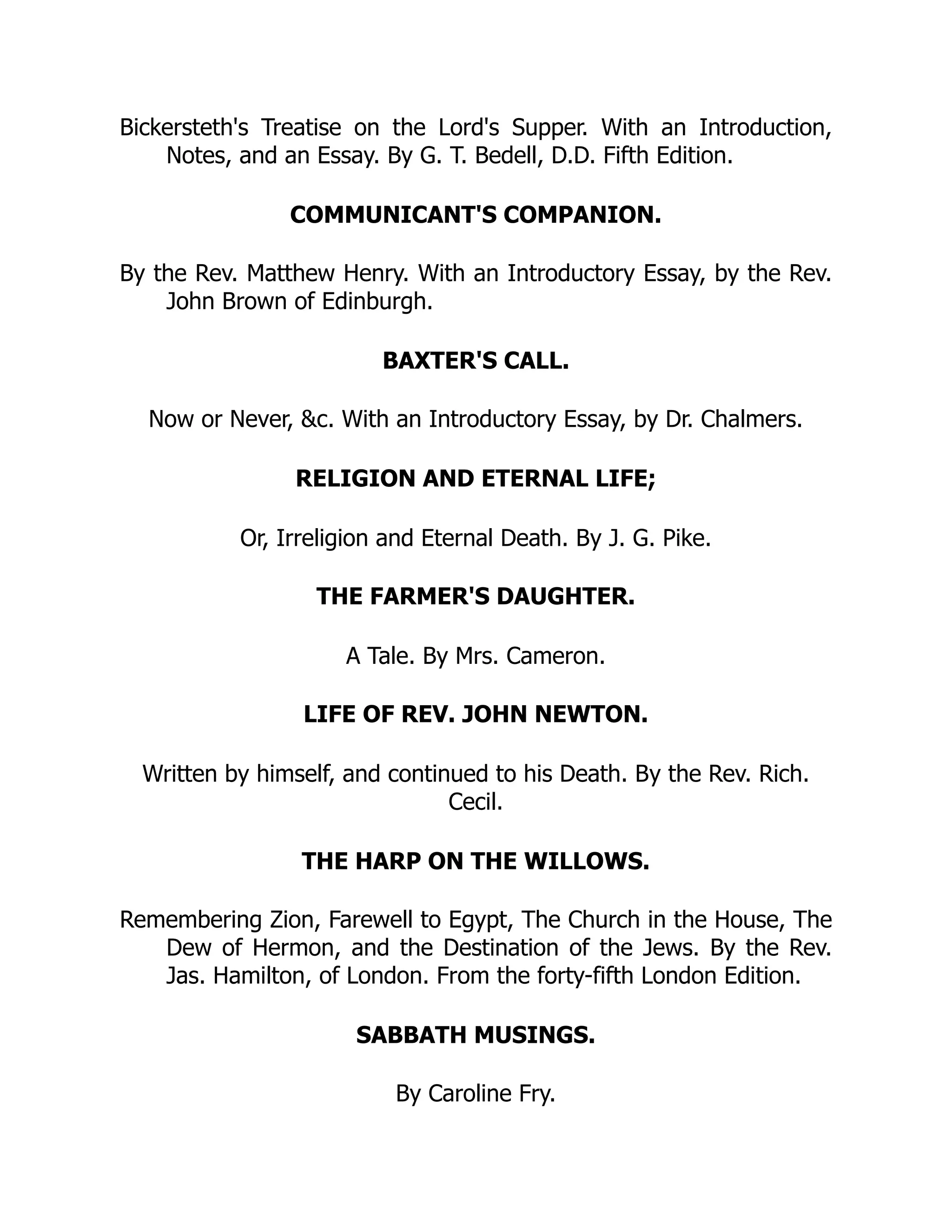 Bickersteth's Treatise on the Lord's Supper. With an Introduction,
Notes, and an Essay. By G. T. Bedell, D.D. Fifth Edition.
COMMUNICANT'S COMPANION.
By the Rev. Matthew Henry. With an Introductory Essay, by the Rev.
John Brown of Edinburgh.
BAXTER'S CALL.
Now or Never, &c. With an Introductory Essay, by Dr. Chalmers.
RELIGION AND ETERNAL LIFE;
Or, Irreligion and Eternal Death. By J. G. Pike.
THE FARMER'S DAUGHTER.
A Tale. By Mrs. Cameron.
LIFE OF REV. JOHN NEWTON.
Written by himself, and continued to his Death. By the Rev. Rich.
Cecil.
THE HARP ON THE WILLOWS.
Remembering Zion, Farewell to Egypt, The Church in the House, The
Dew of Hermon, and the Destination of the Jews. By the Rev.
Jas. Hamilton, of London. From the forty-fifth London Edition.
SABBATH MUSINGS.
By Caroline Fry.
 