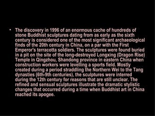 The discovery in 1996 of an enormous cache of hundreds of stone Buddhist sculptures dating from as early as the sixth century is considered one of the most significant archaeological finds of the 20th century in China, on a par with the First Emperor's terracotta soldiers. The sculptures were found buried in a pit on the site of the long-destroyed Longxing (Dragon Rise) Temple in Qingzhou, Shandong province in eastern China when construction workers were levelling a sports field. Mostly created during a period straddling the Northern Wei to the Tang dynasties (6th-9th centuries), the sculptures were interred during the 12th century for reasons that are still unclear. The refined and sensual sculptures illustrate the dramatic stylistic changes that occurred during a time when Buddhist art in China reached its apogee.