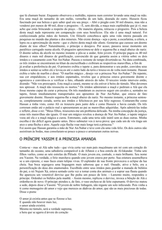 que lá chamam bazar. Enquanto observava a multidão, reparou num corretor levando uma maçã na mão.
Era uma maçã do tamanho de um melão, vermelha de um lado, dourada do outro. Hussein ficou
fascinado por sua beleza e quis saber qual era seu preço. - Abri o pregão com 30 mil dinares, mas não a
venderei por menos de 40 mil, disse o pregoeiro. - É, sem dúvida, a maça mais esplêndida que já vi; mas
acho que estás brincando a respeito do preço. - De maneira alguma, retrucou o pregoeiro. Pois a beleza
desta maçã nada representa em comparação com seus benefícios. Ela não é uma maçã natural. Foi
confeccionada pelas mãos do homem. Um filósofo concebeu-a após uma vida inteira passada em
pesquisas no mundo das plantas e dos minerais. Não existe doença - seja a peste, a escarlatina, a cólera, a
lepra ou a aproximação da morte - que o cheiro desta maçã não afaste. Gostarias que curasse um doente
diante de teus olhos? Naturalmente, o príncipe o desejava. Por acaso, passava nesse momento um
paralítico carregado numa alcofa. O pregoeiro aproximou-se dele e segurou-lhe a maçã abaixo do nariz.
O doente saltou da alcofa no mesmo instante e pôs-se a andar, feito jovem. O príncipe pagou os 40 mil
dinares e mais mil dinares de gratificação, convencido de que garantia assim a vitória sobre os dois
irmãos e o casamento com Nur An-Nahar. Passou o restante do tempo divertindo-se. Na data combinada,
os três irmãos se encontraram no khan da encruzilhada e exibiram as respectivas maravilhas, a fim de
já avaliar a preferência do pai. O primeiro exibiu o tapete e, para demonstrar o seu poder, convidou seus
irmãos a sentar-se sobre ele e levou-os até o outro lado da terra e trouxe-os de volta num instante. Hassan
exibiu o tubo de marfim e disse: "Ó marfim mágico , desejo ver a princesa Nur An-Nahar." De repente,
sua cor empalideceu; e aos irmãos espantados, revelou que a princesa estava gravemente doente e
agonizava e convidou-os a verificar o fato, olhando através do tubo. O terceiro irmão interveio então,
dizendo: "Não vos preocupeis. Esta maçã a curará, mesmo se ela estiver à beira do túmulo. Mas devemos
nos apressar. A maçã não ressuscita os mortos." Os irmãos admiraram a maçã e pediram a Alá que ela
fosse mesmo capaz de curar a princesa. Os três mandaram os escravos seguir em cavalos e, sentados no
tapete, foram imediatamente transportados aos aposentos de Nur An-Nahar, que estava de fato
gravemente doente. Hussein segurou-lhe a maçã abaixo do nariz. No mesmo instante, a princesa sentou-
se, completamente curada, sorriu aos irmãos e felicitou-os por seu feliz regresso. Contaram-lhe como
Hassan a tinha visto, como Ali os trouxera para junto dela e como Hussein a havia curado. Os três
correram então até o palácio real e apresentaram ao pai as maravilhas adquiridas. Após admirá-las todas
e refletir, disse o rei: "Meus filhos, trouxestes-me um problema delicado. Na minha concepção da justiça,
estas três maravilhas são iguais. O mar um mágico revelou a doença de Nur An-Nahar, o tapete mágico
voou até ela e a maçã mágica a curou. Entretanto, cada uma teria sido inútil sem as duas outras. Minha
escolha é tão difícil agora quanto antes. Devo submeter vos à nova prova: que cada um de vós traga um
arco e uma flecha e atire. Aquele cuja flecha voar mais longe terá a princesa."
Foi assim que Hassan garantiu a mão de Nur An-Nahar e teve com ela uma vida feliz. Os dois outros não
assistiram às bodas, mas consolaram-se pouco a pouco e arrumaram outras noivas.

O PRÍNCIPE YASSIM E A PRINCESA AMANDA

Conta-se - mas só Alá sabe tudo - que vivia certa vez num país muçulmano um rei com um coração do
tamanho do oceano, uma sabedoria comparável à de Aflaton e a boa estrela de Al-Iskandar. Tinha sete
filhos varões, como as sete estrelas da Plêiade. O mais jovem era, contudo, o mais brilhante. Seu nome
era Yassim. Na verdade, o lírio murchava quando este jovem estava por perto. Sua estatura assemelhava
se a um cipreste, e suas faces eram tulipas vivas. O esplendor de sua fronte provocava o eclipse da lua
cheia. Sua boca segregava uma linguagem mais saborosa que o mel. Ousado, ativo e belo, era a
personificação do deus dos enamorados. Escolhido entre seus irmãos para guardar a manada de búfalos
do pai, o rei Nujum Xá, estava sentado certa vez a tomar conta dos animais e a soprar sua flauta quando
lhe apareceu um venerável dervixe que lhe pediu um pouco de leite. - Lamento muito, respondeu o
príncipe. Ordenhei os búfalos pela manhã. - Assim mesmo, replicou o dervixe, invoca a bênção de Alá e
ordenha-os de novo. O príncipe atendeu e, de fato, o vaso encheu-se de leite espumante. O dervixe matou
a sede, depois disse a Yassim: "Ó jovem de nobre linhagem, não regaste um solo infecundo. Pois vinha a
ti como mensageiro dó amor e vejo que mereces as dádivas do amor, que são as mais preciosas de todas.
Disse o poeta:

O amor já existia antes que se fizesse a luz.
E quando não houver mais luz,
o amor ainda existirá.
Mesmo no túmulo, será a verdade suprema,
a hera que se agarra d árvore do coração
 