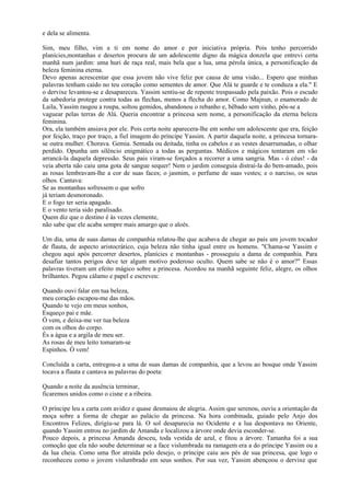 e dela se alimenta.

Sim, meu filho, vim a ti em nome do amor e por iniciativa própria. Pois tenho percorrido
planícies,montanhas e desertos procura de um adolescente digno da mágica donzela que entrevi certa
manhã num jardim: uma huri de raça real, mais bela que a lua, uma pérola única, a personificação da
beleza feminina eterna.
Devo apenas acrescentar que essa jovem não vive feliz por causa de uma visão... Espero que minhas
palavras tenham caído no teu coração como sementes de amor. Que Alá te guarde e te conduza a ela." E
o dervixe levantou-se e desapareceu. Yassim sentiu-se de repente trespassado pela paixão. Pois o escudo
da sabedoria protege contra todas as flechas, menos a flecha do amor. Como Majnun, o enamorado de
Laila, Yassim rasgou a roupa, soltou gemidos, abandonou o rebanho e, bêbado sem vinho, pôs-se a
vaguear pelas terras de Alá. Queria encontrar a princesa sem nome, a personificação da eterna beleza
feminina.
Ora, ela também ansiava por ele. Pois certa noite aparecera-lhe em sonho um adolescente que era, feição
por feição, traço por traço, a fiel imagem do príncipe Yassim. A partir daquela noite, a princesa tornara-
se outra mulher. Chorava. Gemia. Sentada ou deitada, tinha os cabelos e as vestes desarrumadas, o olhar
perdido. Opunha um silêncio enigmático a todas as perguntas. Médicos e mágicos tentaram em vão
arrancá-la daquela depressão. Seus pais viram-se forçados a recorrer a uma sangria. Mas - ó céus! - da
veia aberta não caiu uma gota de sangue sequer! Nem o jardim conseguia distraí-la do bem-amado, pois
as rosas lembravam-lhe a cor de suas faces; o jasmim, o perfume de suas vestes; e o narciso, os seus
olhos. Cantava:
Se as montanhas sofressem o que sofro
já teriam desmoronado.
E o fogo ter seria apagado.
E o vento teria sido paralisado.
Quem diz que o destino é às vezes clemente,
não sabe que ele acaba sempre mais amargo que o aloés.

Um dia, uma de suas damas de companhia relatou-lhe que acabava de chegar ao país um jovem tocador
de flauta, de aspecto aristocrático, cuja beleza não tinha igual entre os homens. "Chama-se Yassim e
chegou aqui após percorrer desertos, planícies e montanhas - prosseguiu a dama de companhia. Para
desafiar tantos perigos deve ter algum motivo poderoso oculto. Quem sabe se não é o amor?" Essas
palavras tiveram um efeito mágico sobre a princesa. Acordou na manhã seguinte feliz, alegre, os olhos
brilhantes. Pegou cálamo e papel e escreveu:

Quando ouvi falar em tua beleza,
meu coração escapou-me das mãos.
Quando te vejo em meus sonhos,
Esqueço pai e mãe.
Ó vem, e deixa-me ver tua beleza
com os olhos do corpo.
És a água e a argila de meu ser.
As rosas de meu leito tomaram-se
Espinhos. Ó vem!

Concluída a carta, entregou-a a uma de suas damas de companhia, que a levou ao bosque onde Yassim
tocava a flauta e cantava as palavras do poeta:

Quando a noite da ausência terminar,
ficaremos unidos como o cisne e a ribeira.

O príncipe leu a carta com avidez e quase desmaiou de alegria. Assim que serenou, ouviu a orientação da
moça sobre a forma de chegar ao palácio da princesa. Na hora combinada, guiado pelo Anjo dos
Encontros Felizes, dirigiu-se para lá. O sol desaparecia no Ocidente e a lua despontava no Oriente,
quando Yassim entrou no jardim de Amanda e localizou a árvore onde devia esconder-se.
Pouco depois, a princesa Amanda desceu, toda vestida de azul, e fitou a árvore. Tamanha foi a sua
comoção que ela não soube determinar se a face vislumbrada na ramagem era a do príncipe Yassim ou a
da lua cheia. Como uma flor atraída pelo desejo, o príncipe caiu aos pés de sua princesa, que logo o
reconheceu como o jovem vislumbrado em seus sonhos. Por sua vez, Yassim abençoou o dervixe que
 