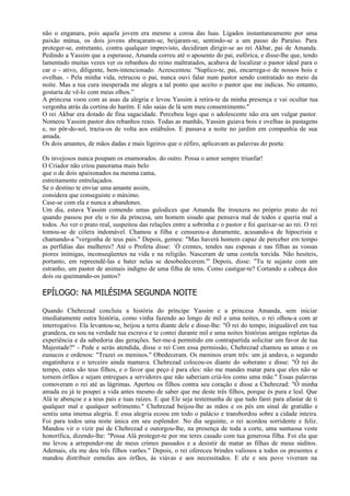 não o enganara, pois aquela jovem era mesmo a coroa das luas. Ligados instantaneamente por uma
paixão mútua, os dois jovens abraçaram-se, beijaram-se, sentindo-se a um passo do Paraíso. Para
proteger-se, entretanto, contra qualquer imprevisto, decidiram dirigir-se ao rei Akbar, pai de Amanda.
Pedindo a Yassim que a esperasse, Amanda correu até o aposento do pai, eufórica, e disse-lhe que, tendo
lamentado muitas vezes ver os rebanhos do reino maltratados, acabava de localizar o pastor ideal para o
car o - ativo, diligente, bem-intencionado. Acrescentou: "Suplico-te, pai, encarrega-o de nossos bois e
ovelhas. - Pela minha vida, retrucou o pai, nunca ouvi falar num pastor sendo contratado no meio da
noite. Mas a tua cura inesperada me alegra a tal ponto que aceito o pastor que me indicas. No entanto,
gostaria de vê-lo com meus olhos.”
A princesa voou com as asas da alegria e levou Yassim à retira-te da minha presença e vai ocultar tua
vergonha atrás da cortina do harém. E não saias de lá sem meu consentimento."
O rei Akbar era dotado de fina sagacidade. Percebeu logo que o adolescente não era um vulgar pastor.
Nomeou Yassim pastor dos rebanhos reais. Todas as manhãs, Yassim guiava bois e ovelhas às pastagens
e, no pôr-do-sol, trazia-os de volta aos estábulos. E passava a noite no jardim em companhia de sua
amada.
Os dois amantes, de mãos dadas e mais ligeiros que o zéfiro, aplicavam as palavras do poeta:

Os invejosos nunca poupam os enamorados. do outro. Possa o amor sempre triunfar!
O Criador não criou panorama mais belo
que o de dois apaixonados na mesma cama,
estreitamente entrelaçados.
Se o destino te enviar uma amante assim,
considera que conseguiste o máximo.
Case-se com ela e nunca a abandones.
Um dia, estava Yassim comendo umas gulodices que Amanda lhe trouxera no próprio prato do rei
quando passou por ele o tio da princesa, um homem sisudo que pensava mal de todos e queria mal a
todos. Ao ver o prato real, suspeitou das relações entre a sobrinha e o pastor e foi queixar-se ao rei. O rei
tomou-se de cólera indomável. Chamou a filha e censurou-a duramente, acusando-a de hipocrisia e
chamando-a "vergonha de teus pais." Depois, gemeu: "Mas haverá homem capaz de perceber em tempo
as perfídias das mulheres? Até o Profeta disse: `Ó crentes, tendes nas esposas e nas filhas as vossas
piores inimigas, inconseqüentes na vida e na religião. Nasceram de uma costela torcida. Não hesiteis,
portanto, em repreendê-las e bater nelas se desobedecerem."' Depois, disse: "Tu te sujaste com um
estranho, um pastor de animais indigno de uma filha de tens. Como castigar-te? Cortando a cabeça dos
dois ou queimando-os juntos?

EPÍLOGO: NA MILÉSIMA SEGUNDA NOITE

Quando Chehrezad concluiu a história do príncipe Yassim e a princesa Amanda, sem iniciar
imediatamente outra história, como vinha fazendo ao longo de mil e uma noites, o rei olhou-a com ar
interrogativo. Ela levantou-se, beijou a terra diante dele e disse-lhe: "Ó rei do tempo, inigualável em tua
grandeza, eu sou na verdade tua escrava e te contei durante mil e uma noites histórias antigas repletas da
experiência e da sabedoria das gerações. Ser-me-á permitido em contrapartida solicitar um favor de tua
Majestade?" - Pede e serás atendida, disse o rei Com essa permissão, Chehrezad chamou as amas e os
eunucos e ordenou: "Trazei os meninos." Obedeceram. Os meninos eram três: um já andava, o segundo
engatinhava e o terceiro ainda mamava. Chehrezad colocou-os diante do soberano e disse: "Ó rei do
tempo, estes são teus filhos, e o favor que peço é para eles: não me mandes matar para que eles não se
tornem órfãos e sejam entregues a servidores que não saberiam criá-los como uma mãe." Essas palavras
comoveram o rei até as lágrimas. Apertou os filhos contra seu coração e disse a Chehrezad: "Ó minha
amada eu já te poupei a vida antes mesmo de saber que me deste três filhos, porque és pura e leal. Que
Alá te abençoe e a teus pais e tuas raízes. E que Ele seja testemunha de que tudo farei para afastar de ti
qualquer mal e qualquer sofrimento." Chehrezad beijou-lhe as mãos e os pés em sinal de gratidão e
sentiu uma imensa alegria. E essa alegria ecoou em todo o palácio e transbordou sobre a cidade inteira.
Foi para todos uma noite única em seu esplendor. No dia seguinte, o rei acordou sorridente e feliz.
Mandou vir o vizir pai de Chehrezad e outorgou-lhe, na presença de toda a corte, uma suntuosa veste
honorífica, dizendo-lhe: "Possa Alá proteger-te por me teres casado com tua generosa filha. Foi ela que
me levou a arrepender-me de meus crimes passados e a desistir de matar as filhas de meus súditos.
Ademais, ela me deu três filhos varões." Depois, o rei ofereceu brindes valiosos a todos os presentes e
mandou distribuir esmolas aos órfãos, às viúvas e aos necessitados. E ele e seu povo viveram na
 