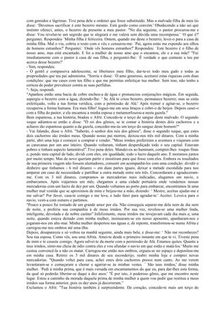 com gemidos e lágrimas. Tive pena dele e ordenei que fosse substituído. Mas a malvada filha de meu tio
disse: ‘Devemos sacrificar é este bezerro mesmo. Está gordo como convém.' Obedecendo a não sei que
instinto ofereci, antes, o bezerro de presente a meu pastor. "No dia seguinte, o pastor procurou-me e
disse: Vou revelar-te um segredo que te alegrará e me valerá sem dúvida uma recompensa.' `O que é?'
perguntei. Respondeu `Minha filha é feiticeira. Ontem, quando me deste o bezerro, levei-o para a casa de
minha filha. Mal o viu, cobriu o rosto com o véu e censurou-me: `Pai, agora estás me expondo aos olhos
de homens estranhos?' Perguntei: `Onde vês homens estranhos?' Respondeu: `Este bezerro é o filho de
nosso amo, mas está encantado. E foi a mulher de nosso amo que o encantou, ele e a sua mãe!' "Fui
imediatamente com o pastor à casa de sua filha, e perguntei-lhe: `É verdade o que contaste a teu pai
acerca desse bezerro?'
- Sim, respondeu.
- Ó gentil e compassiva adolescente, se libertares meu filho, dar-te-ei todo meu gado e todas as
propriedades que teu pai administra. "Sorriu e disse: `Ó amo generoso, aceitarei estas riquezas com duas
condições: que me cases com teu filho e que me permitas enfeitiçar tua mulher. Sem isso, não tenho a
certeza de poder prevalecer contra as suas perfídias.
"- Seja, respondi.
"Apanhou então uma bacia de cobre encheu-a de água e pronunciou conjurações mágicas. Em seguida,
aspergiu o bezerro com a água, dizendo-lhe: ‘ Se Alá te criou bezerro, permanece bezerro; mas se estás
enfeitiçado, volta a tua forma verídica, com a permissão de Alá.' Após tremer e agitar-se, o bezerro
recuperou a forma humana. Era meu filho! Joguei-me em seus braços e cobri-o de beijos. Depois casei-o
com a filha do pastor, e ela encantou a minha esposa e metamorfoseou-a nesta gazela."
Bem espantosa, a tua história, bradou o Afrit. Concedo-te o terço do sangue deste malvado. O segundo
xeque adiantou-se então e disse: "Ó rei dos gênios, se te contar a história destes dois cachorros e a
achares tão espantosa quanto a da gazela, conceder-me-ás um terço do sangue deste homem?"
- Vai falando, disse o Afrit. "Saberás, ó senhor dos reis dos gênios", disse o segundo xeque, que estes
dois cachorros são irmãos meus. Quando nosso pai morreu, deixou-nos três mil dinares. Com a minha
parte, abri uma loja e comecei a comprar e vender. "Meus irmãos preferiram a aventura e viajaram com
as caravanas por um ano inteiro. Quando voltaram, tinham desperdiçado todo o seu capital. Estavam
pobres e tinham aspecto lamentável”.Tive pena deles. Mandei-os ao hammam, comprei-lhes roupas finas
e, pondo meu capital de lado, dividi com eles, em igualdade, todo o lucro daquele ano. E moramos juntos
por muito tempo. Mas de novo queriam partir e insistiram para que fosse com eles. Embora os resultados
de sua primeira viagem não fossem alentadores, consenti em acompanhá-los com uma condição: dividir o
dinheiro que tínhamos - 6 mil dinares -- em duas partes iguais; deixar a metade escondida para nos
amparar em caso de necessidade e partilhar a outra metade entre nós três. Concordaram e agradeceram-
me. Com os 3 mil dinares, compramos as mercadorias mais indicadas, alugamos um navio, e
embarcamos. Após viajarmos um mês, chegamos a uma cidade portuária onde vendemos nossas
mercadorias com um lucro de dez por um. Quando voltamos ao porto para embarcar, encontramos lá uma
mulher mal vestida que se aproximou de mim e beijou-me a mão, dizendo: ‘ Mestre, aceitas ajudar-me e
me salvar? Por favor, casa-te comigo e me leva, e tudo farei para agradar-te.' Aceitei. Levei-a para o
navio, vesti-a com esmero e partimos.
"Pouco a pouco fui tomado de um grande amor por ela. Não conseguia separar-me dela nem de dia nem
de noite, e preferia sua companhia à de meus irmãos. Por sua vez, revelou-se uma mulher linda,
inteligente, devotada e de nobre caráter”.Infelizmente, meus irmãos me invejavam cada dia mais e, uma
noite, quando estava deitado com minha mulher, insinuaram-se em nosso aposento, apanharam-nos e
jogaram-nos em alto mar. Minha mulher despertou nas águas e, de repente, transformou-se numa Afrita e
carregou-me nos ombros até uma ilha.
Depois, desapareceu e só voltou na manhã seguinte, ainda mais bela, e disse-me: ‘ Não me reconheces?
Sou tua esposa. Como vês, sou uma Afrita. Amei-te desde o primeiro instante em que te vi. Tiveste pena
de mim e te casaste comigo. Agora salvei-te da morte com a permissão de Alá. Estamos quites. Quanto a
teus irmãos, sinto-me cheia de ódio contra eles e vou afundar o navio em que estão e matá-los.' Muito me
custou convencê-la a não os matar. Carregou-me então nos ombros, ergueu-se no espaço e depositou-me
em minha casa. Retirei os 3 mil dinares de seu esconderijo, reabri minha loja e comprei novas
mercadorias. "Quando voltei para casa, achei estes dois cachorros presos num canto. Ao me verem
levantaram-se e começaram a chorar e agarrar-se às minhas vestes. ` São teus irmãos,' disse minha
mulher. `Pedi à minha prima, que é mais versada em encantamentos do que eu, para dar-lhes esta forma,
da qual só poderão libertar-se daqui a dez anos.' "É por isto, ó poderoso gênio, que me encontro neste
lugar. Estou a caminho da morada daquela prima de minha mulher a quem vou pedir que restitua a meus
irmãos sua forma anterior, pois os dez anos já decorreram.”
Exclamou o Afrit: "Tua história também é surpreendente. De coração, concedo-te mais um terço do
 