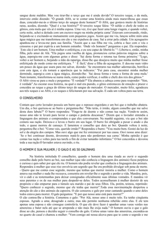 sangue deste maldito. Mas vou tirar-lhe o terço que me é ainda devido”.O terceiro xeque, o da mula,
interveio então dizendo: "Ó grande Afrit, se te contar uma história ainda mais maravilhosa que essas
duas, conceder-me-ás o último terço do sangue deste homem?" O Afrit, que gostava muito de histórias
raras, acedeu, dizendo: "Qual é a tua história?" O terceiro xeque falou: “Ó sultão e chefe de todos os
gênios, esta mula que vês aí é minha esposa. Uma vez, tive que fazer uma longa viagem, e quando voltei,
certa noite, achei-a deitada com um escravo negro na minha própria cama”.Estavam conversando, rindo,
beijando-se e excitando-se mutuamente com pequenos jogos. Assim que me viu, lançou sobre mim uma
água mágica que me transformou em cão e me expulsou de casa. Saí a errar pela cidade. Um açougueiro
apanhou-me e levou-me para sua família. "Assim que a sua filha me viu, cobriu a face com o véu e
censurou o pai por expô-la a um homem estranho. `Onde vês homens?' perguntou o pai. Ela respondeu:
`Este cão é um homem. Uma mulher o enfeitiçou, e eu sou capaz de libertá-lo.' "- Liberta-o, então, minha
filha, pelo amor de Alá. "Ela pegou uma vasilha de água, pronunciou certas palavras mágicas sobre a
água, aspergiu-me com algumas gotas e disse: `Sai desta forma e retoma tua forma primeira.' "Logo,
voltei a ser homem e, beijando a mão da rapariga, disse-lhe que desejava muito que minha mulher fosse
enfeitiçada do modo como me enfeitiçara. " ` É fácil,' disse a filha do açougueiro. E deu-me num vidro
um pouco da água que usara para me salvar, dizendo: `Se encontrares tua mulher adormecida, borrifa-a
com esta água, e ela tomará a aparência que tu indicares.' "Fui para casa, encontrei minha mulher
dormindo, aspergi-a com a água mágica, dizendo-lhe: `Sai dessa forma e toma a forma de uma mula.'
Num instante, transformou-se numa mula, como podes verificar, ó sultão e chefe dos reis dos gênios."
O Afrit virou-se para a mula e perguntou: "É verdade?" Ela abanou a cabeça como para responder: "Sim,
é verdade”.Ao escutar essa história, na qual o mal era punido, o gênio estremeceu de emoção e prazer e
concedeu ao xeque a graça do último terço do sangue do mercador. O mercador, muito feliz, agradeceu
aos três xeques e ao Afrit, e os xeques o felicitaram por sua salvação. E cada um voltou para sua terra.

O CONSELHEIRO

Contam que certo lavrador possuía um burro que o repouso engordara e um boi que o trabalho abatera.
Um dia, o boi queixou-se ao burro e perguntou-lhe: "Não terás, ó irmão, algum conselho que me salve
desta dura labuta?" O burro respondeu: "Finge-te de doente e não comas tua ração. Vendo-te assim,
nosso amo não te levará para lavrar o campo e poderás descansar." Dizem que o lavrador entendia a
linguagem dos animais e compreendeu o que eles conversaram. Na manhã seguinte, viu que o boi não
comera sua ração. Deixou-o e levou o burro em seu lugar. O burro foi obrigado a puxar o arado o dia
todo, e quase morreu de cansaço. E lamentou o conselho que dera ao boi. Quando voltou à noite,
perguntou-Ihe o boi: "Como vais, querido irmão?" Respondeu o burro: "Vou muito bem. Gostei da luz do
sol e da alegria dos campos. Mas ouvi algo que me fez estremecer por tua causa. Ouvi nosso amo dizer:
`Se o boi continuar doente, deveremos matá-lo para não perdermos sua carne.' Minha opinião é que
comas tua ração e voltes para tua tarefa a fim de evitar tamanho infortúnio." O boi concordou e devorou
toda a sua ração.O lavrador estava ouvindo, e riu.

O HOMEM E SUA MULHER / O GALO E AS 50 GALINHAS

        Na história intitulada O conselheiro, quando o homem deu uma risada ao ouvir o segundo
conselho dado pelo burro ao boi, sua mulher (que não conhecia a linguagem dos animais) ficou perplexa
e curiosa e quis saber por que ele riu. O homem não podia revelar que conhecia a linguagem dos animais.
Respondeu à mulher que esse riso envolvia um segredo que lhe era proibido divulgar sob pena de morte.
- Quero que me contes esse segredo, mesmo que tenhas que morrer insistiu a mulher. Como o homem
amava sua mulher e nada lhe recusava, consentiu em revelar-lhe o segredo e perder a vida. Mandou, pois,
vir o cádi e as testemunhas para deixar consignadas oficialmente suas últimas vontades. E mandou vir
seus parentes e os de sua mulher para despedir-se deles. Todos aconselharam à mulher desistir de seu
propósito e não empurrar para o túmulo seu marido e pai de seus filhos. Ela, porém, teimou, repetindo:
"Quero conhecer o segredo, mesmo que ele tenha que morrer”.Toda essa movimentação despertou a
atenção do cão e dos animais da capoeira. O cão censurou o galo por estar cantando quando o amo deles
todos estava para morrer. O galo perguntou: "E por que nosso amo está para morrer?”
O cão contou-Ihe a história. Comentou o galo: "Por Alá, nosso amo é muito tolo. Eu tenho cinqüenta
esposas. Agrado a uma; desagrado a outra; mas não permito nenhuma rebelião entre elas. E ele tem
apenas uma esposa e não consegue controlá-la. O que ele deve fazer é apanhar umas varas verdes nas
amoreiras e bater nela até que se arrependa e não mais lhe exija nada." O homem ouviu o que o galo
disse ao cão, pensou e decidiu seguir o conselho do galo. Cortou umas varas das amoreiras, escondeu-as
no quarto do casal e chamou a mulher: "Vem comigo até nossa alcova para que te conte o segredo e me
 
