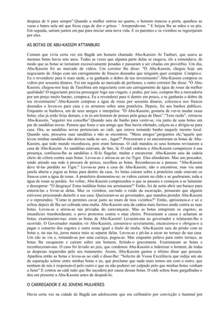 despeça de ti para sempre”.Quando a mulher entrou no quarto, o homem trancou a porta, apanhou as
varas e bateu nela até que ficou cega de dor e gritou: ‘ Arrependo-me. " E beijou lhe as mãos e os pés.
Em seguida, saíram juntos em paz para iniciar uma nova vida. E os parentes e os vizinhos se regozijaram
por eles.

AS BOTAS DE ABU-KASSIM ATTANBURI

Contam que vivia certa vez em Bagdá um homem chamado Abu-Kassim At Tanburi, que usava as
mesmas botas havia sete anos. Todas as vezes que alguma parte delas se rasgava, ele a remendava, de
modo que as botas se tornaram excessivamente pesadas e passaram a ser citadas em provérbio. Um dia,
Abu-Kassim foi ao mercado de vidros. Um corretor lhe disse: "Ó Abu-Kassim, chegou hoje um
negociante de Alepo com um carregamento de frascos dourados que ninguém quer comprar. Compra-o.
Eu o revenderei para ti mais tarde, e tu ganharás o dobro de teu investimento”.Abu-Kassim comprou os
vidros por sessenta dinares. Foi em seguida ao mercado de perfumes, e outro corretor lhe disse: "Ó Abu-
Kassim, chegou-nos hoje de Tassibina um negociante com um carregamento de água de rosas da melhor
qualidade! O negociante precisa prosseguir logo sua viagem, e podes, por isso, comprar-lhe a mercadoria
por um preço muito barato; compra-a. Eu a revenderei para ti dentro em pouco, e tu ganharás o dobro de
teu investimento”.Abu-Kassim comprou a água de rosas por sessenta dinares, colocou-a nos frascos
dourados e levou-os para casa e os arrumou sobre uma prateleira. Depois, foi aos banhos públicos.
Enquanto se banhava, um de seus amigos o interpelou: "Ó Abu-Kassim, gostaria de ver-te mudar essas
botas; elas já estão feias demais, e tu és um homem de posses pela graça de Deus”."Tens razão”, retrucou
Abu-Kassim, "seguirei teu conselho”.Quando saiu do banho para vestir-se, viu junto de suas botas um
par de sandálias novas. Pensou que fosse o seu amigo que lhas havia ofertado; calçou-as e dirigiu-se para
casa. Ora, as sandálias novas pertenciam ao cádi, que estava tomando banho naquele mesmo local.
Quando saiu, procurou suas sandálias e não as encontrou. "Meus amigos”,perguntou ele,"aquele que
levou minhas sandálias não deixou nada no seu , lugar?" Procuraram e só encontraram as botas de Abu-
Kassim, que todo mundo reconheceu, pois eram famosas. O cádi mandou os seus homens revistarem a
casa de Abu-Kassim. As sandálias estavam, de fato, lá. O cádi ordenou a Abu-Kassim comparecer à sua
presença, confiscou-lhe as sandálias e fê-lo flagelar, multar e encarcerar. Abu-Kassim saiu da cadeia
cheio de cólera contra suas botas. Levou-as e atirou-as ao rio Tigre. Elas afundaram. Mas um pescador,
tendo atirado sua rede à procura de peixes, recolheu as botas. Reconheceu-as e pensou: "Abu-Kassim
deve tê-las perdido no Tigre." Levou-as para a casa de Abu-Kassim; não o encontrou; mas viu uma
janela aberta e jogou as botas para dentro da casa. As botas caíram sobre a prateleira onde estavam os
frascos com a água de rosas. A prateleira desmontou-se; os vidros caíram no chão e se quebraram; toda a
água de rosas se perdeu. Ao voltar, Abu-Kassim compreendeu o que se passara e começou a se lamentar
e desesperar: "Ó desgraça! Estas malditas botas me arruinaram!" Então, foi de noite abrir um buraco para
enterrá-las e livrar-se delas. Mas os vizinhos, ouvindo o ruído da escavação, pensaram que alguém
estivesse procurando demolir a sua casa. Queixaram-se ao governador, que mandou prender Abu-Kassim
e o repreendeu: "Como te permites cavar junto ao muro de teus vizinhos?" Então, aprisionou-o e só o
soltou depois de Ihe ser cobrada uma multa. Abu-Kassim saiu da cadeia mais furioso ainda contra as suas
botas. Levou-as e atirou-as nas privadas do caravançarai. Mas as botas entupiram os esgotos; as
imundícies transbordaram; o povo protestou contra o mau cheiro. Procuraram a causa e acharam as
botas; examinaram-nas: eram as botas de Abu-Kassim! Levaram-nas ao governador e relataram-lhe o
ocorrido. O Governador mandou vir Abu-Kassim, censurou-o severamente, encarcerou-o e obrigou-o a
pagar o conserto dos esgotos e outra soma igual a título de multa. Abu-Kassim saiu da prisão com as
botas e, na sua ira, jurou nunca mais se separar delas. Lavou-as e pô-las a secar no terraço de sua casa.
Um cão as viu e, tomando-as por uma carniça, pegou-as. Mas enquanto pulava para outro terraço, as
botas lhe escaparam e caíram sobre um homem, ferindo-o gravemente. Examinaram as botas e
reconheceram-nas. O caso foi levado ao juiz, que condenou Abu-Kassim a indenizar o homem, de todas
as despesas requeridas pelo seu tratamento. Assim, Abu-Kassim gastou o último dinar que possuía.
Apanhou então as botas e levou-as ao cádi e disse-Ihe: "Solicito de Vossa Excelência que redija um ato
de separação solene entre minhas botas e eu, que proclame que nada mais temos um com o outro, que
nenhum de nós é responsável pelo outro e que eu não poderei ser culpado pelo que minhas botas venham
a fazer”.E contou ao cádi tudo que lhe sucedera por causa dessas botas. O cádi soltou boas gargalhadas e
deu um presente a Abu-Kassim antes de despedi-lo.

O CARREGADOR E AS JOVENS MULHERES

Havia certa vez na cidade de Bagdá um adolescente que era celibatário por convicção e hammal por
 