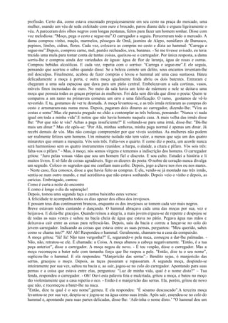 profissão. Certo dia, como estava encostado preguiçosamente em seu cesto na praça do mercado, uma
mulher, usando um véu de seda enfeitado com ouro e brocado, parou diante dele e ergueu ligeiramente o
véu. A.pareceram dois olhos negros com longas pestanas, feitos para fazer um homem sonhar. Disse com
voz melodiosa: "Moço, pega o cesto e segue-me”.O carregador a seguiu. Percorreram todo o mercado. A
dama comprou vinho, maçãs, marmelos, pêssegos de Omã, jasmins de Alepo, nenúfares de Damasco,
pepinos, limões, cidras, flores. Cada vez, colocava as compras no cesto e dizia ao hammal: "Carrega e
segue-me”.Depois, comprou carne, mel, pastéis recheados, uva, bananas. - Se me tivesse avisado, eu teria
trazido uma mula para tomar conta de tantas coisas, queixou-se o carregador. Por única resposta, a dama
sorriu-lhe e comprou ainda dez variedades de águas: água de flor de laranja, água de rosas e outras.
Comprou bebidas alcoólicas. E cada vez, repetia com o sorriso: "Carrega e segue-me”.E ele seguia,
pensando que acertou o sábio quando disse: Se a beleza comete um delito, seus encantos inventam-lhe
mil desculpas. Finalmente, acabou de fazer compras e levou o hammal até uma casa suntuosa. Bateu
delicadamente a moça à porta, e outra moça igualmente linda abriu os dois batentes. Entraram e
chegaram a uma sala espaçosa que dava para um pátio central. Embelezavam a sala cortinas, vasos,
móveis finos incrustadas de ouro. No meio da sala havia um leito de mármore e nele se deitava uma
moça que possuía todas as graças próprias às mulheres. Foi dela sem dúvida que disse o poeta: Quem te
comparou a um ramo na primavera cometeu um erro e uma falsificação. O ramo, gostamos de vê-lo
revestido. E tu, gostamos de ver te desnuda. A moça levantou-se, e as três irmãs retiraram as compras do
cesto e arrumaram-nas numa mesa. Depois, pagaram dois dinares ao carregador, dizendo-lhe: "Vira as
costas e some”.Mas ele parecia pregado no chão a contemplar as três belezas, pensando: "Nunca vi nada
igual em toda a minha vida”.E notou que não havia homens naquela casa. A mais velha das irmãs disse
lhe: "Por que não te vás? Achas a paga insuficiente?" E voltando-se para uma irmã, disse-lhe: "Dá-lhe
mais um dinar." Mas ele opôs-se: "Por Alá, minhas senhoras, minha paga normal é apenas um dinar. Já
recebi demais de vós. Mas não consigo compreender por que viveis sozinhas. As mulheres não podem
ser realmente felizes sem homens. Um minarete isolado não tem valor, a menos que seja um dos quatro
minaretes que ornam a mesquita. Vós sois três. Falta-vos o quarto. E como diz o poeta, um acorde nunca
será harmonioso sem os quatro instrumentos reunidos: a harpa, o alaúde, a cítara e pífaro. Vós sois três:
falta-vos o pífaro." - Mas, ó moço, nós somos virgens e tememos a indiscrição dos homens. O carregador
gritou: “Juro pelas vossas vidas que sou um homem fiel e discreto. E sou culto. Estudei a história e li
muitos livros. E só falo de coisas agradáveis. Sigo os dizeres do poeta: O nobre de coração nunca divulga
um segredo. Coloco os segredos que me confiam num cofre. Depois, jogo a chave nos rios ou nos mares.
- Neste caso, fica conosco, disse a que havia feito as compras. E ele, vendo-se já montado nas três irmãs,
sentiu-se num outro mundo, e mal acreditava que não estava sonhando. Depois veio o vinho e depois, as
carícias. Embriagado, cantou:
Como é curta a noite do encontro
E como é longo o dia da separação!
Depois, tomou uma segunda taça e cantou baixinho estes versos:
A felicidade te acompanha todos os dias apesar dos olhos dos invejosos.
E possam teus dias continuarem brancos, enquanto os dos invejosos se tomem cada vez mais negros.
Breve estavam todos cantando e dançando. O hammal abraçava cada uma das moças por sua, vez e
beijava-a. E dizia-lhe gracejos. Quando reinou a alegria, a mais jovem ergueu-se de repente e despojou se
de todas as suas vestes e saltou na bacia cheia de água que estava no pátio. Pegava água nas mãos e
deixava-a cair entre as coxas para refrescá-las. Depois, saiu da bacia e correu a lançar-se no colo do
jovem carregador. Indicando as coisas que estava entre as suas pernas, perguntou: "Meu querido, sabes
como se chama isto?" Ah! Ah! Respondeu o hammal. Geralmente, chamam-na a casa da compaixão.
A moça gritou: "Iú! Iú! Não tens vergonha?" E, segurando-o pela nuca, começou a dar-lhe palmadas. -
Não, não, retratou-se ele. É chamada: a Coisa. A moça abanou a cabeça negativamente. "Então, é a tua
peça anterior”, disse o carregador. A moça negou de novo. - É teu vespão, disse o carregador. Mas a
moça recomeçou a bater nele com tamanha força que lhe raspou a pele. "Então, dize tu o seu nome”,
suplicou-lhe o hammal. E ela respondeu: "Manjericão das serras”.- Bendito sejas, ó manjericão das
serras, gracejou o moço. Depois, as taças passaram e repassaram. A segunda moça, despindo-se
inteiramente por sua vez, saltou na bacia e, ao sair, jogou-se no colo do carregador. Apontando para suas
pernas e a coisa que estava entre elas, perguntou: "Luz de minha vida, qual é o nome disto?" – Tua
fenda, respondeu o carregador. - Oh! Ouvi esta palavra feia e malcriada, gritou a moça, e bateu no moço
tão violentamente que a casa repetiu o eco. - Então é o manjericão das serras. Ela, porém, gritou de novo
que não, e recomeçou a bater-lhe na nuca.
"Então, dize tu qual é o seu nome”,gemeu. E ela respondeu: "É sésamo descascado”.A terceira moça
levantou-se por sua vez, despiu-se e jogou-se na água como suas irmãs. Após sair, estendeu-se no colo do
hammal e, apontando para suas partes delicadas, disse-lhe: ‘Adivinha o nome disto.’ "O hammal deu um
 