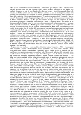 todos os dias, acompanhava os outros lenhadores. Cortava lenha que carregava sobre a cabeça e vendia
nas ruas por meio dinar. Um dia, enquanto cavava a terra em volta das raízes de uma árvore, meu
machado ficou preso no anel de uma placa de cobre. Levantei a placa e descobri uma escada. Desci pela
escada e, ao fundo, deparei com uma porta. Abri-a e achei-me na sala de um magní6co palácio. E lá
encontrei uma jovem mais bela que todas as pérolas. Minha fadiga desapareceu por magia, ajoelhei-me
diante dela e adorei-a. Olhou para mim e perguntou: "És um homem ou um gênio?" Respondi: "Sou um
homem”.- Como então pudeste chegar a este lugar onde vivo há mais de vinte anos sem ter visto um filho
de Adão? Respondi: "Princesa, foi Alá que me conduziu até aqui para me compensar de minhas
privações e sofrimentos”.E contei-lhe minha história. Chorou e contou-me a sua: "Sou a filha do rei
Ifitamous, da Índia. Meu pai casou-me com meu primo, mas na própria noite do casamento, e antes que
minha virgindade fosse tomada, o Afrit Jurgis me raptou e trouxe-me para este palácio, que encheu com
tudo que se possa desejar em iguarias, bebidas, vestidos e móveis. Desde então, vem passar uma noite
comigo de dez em dez dias. Se precisar dele antes da noite marcada, basta-me esfregar essa inscrição que
vês ali na parede. E ele logo aparece. A última vez que veio foi há quatro dias. Faltam seis dias para a
sua próxima visita. Poderás ficar comigo até lá e ir embora antes de sua chegada. Pois ele é de um ciúme
perigoso." E cantou para mim na mais melodiosa das vozes: Se soubéssemos de tua vinda, teríamos
espalhado nosso coração como um tapete para teus pés. Depois, passamos uma noite mais cheia de
prazeres que as noites prometidas aos fiéis no Paraíso. Perguntei-lhe: "Não me deixarás levar-te deste
subterrâneo e livrar-te do gênio?" Respondeu: "O pobre Afrit tem apenas uma noite e tu tens nove.
Satisfaze-te assim”.Eu, entretanto, na minha paixão e estupidez, quebrei a inscrição mágica deixada pelo
Afrit, supondo que o impediria assim de voltar àquela morada. Mas ele logo apareceu, um gigante capaz
de derrubar sozinho um exército inteiro. Fugi pela escada, mas, na minha agitação, esqueci minhas
sandálias e meu machado.
- De quem são esse machado e essas sandálias, ó traidora infame? perguntou o Afrit. - Nunca reparei
neles, respondeu a jovem. Talvez os tenhas trazido, agarrados a tuas vestes, sem o perceber. - Tu te
tornas ainda mais culpada, acrescentando a mentira à traição, bradou o Afrit. E pondo-a toda nua,
crucificou-a entre quatro estacas e começou a bater nela. Não podendo agüentar vê-la maltratada assim,
saí pela abertura e recoloquei a tampa no lugar. Mal tinha chegado à casa do alfaiate, chamaram-me da
rua, dizendo que um mouro achara meu machado e minhas sandálias e queria mos devolver. O Afrit
tinha, com efeito, apanhado minhas coisas e interrogado todos os lenhadores até descobrir que eram
minhas. Arrastou-me e levou-me de volta ao palácio da moça, e disse-lhe: "Eis teu amante,
desavergonhada rameira." Ela negou conhecer-me. "Neste caso, corta-lhe a cabeça com esta espada,"
ordenou o gênio. Mas ela parou diante de mim e largou a espada sem força para me matar. - É tua vez,
disse-me o gênio. Corta-lhe a cabeça. Olhei para ela e olhou para mim. - Cometeste adultério com os
olhos, gritou o Afrit, e cortou-lhe os pés e os braços e, depois, a cabeça. Quanto a ti, disse-me, como não
tenho provas de que cometeste adultério com ela, não te matarei; mas, para que não penses que me
enganaste, vou te enfeitiçar. Que preferes ser: um asno, um cachorro, uma mula, um corvo ou um
macaco? Escolhe rapidamente. Comecei a suplicar-lhe, mas ele me apanhou, subiu comigo ao espaço até
que vi a Terra do tamanho de uma bola de gude; depois, depositou-me no cume de uma montanha, feito
macaco, um macaco de horrível aspecto. E sumiu. Vivi lá meses. Desci mais tarde pouco a pouco até a
costa. O capitão de um navio mandou apanhar-me para levar-me de presente à filha de seu rei. Assim que
ela olhou para mim, cobriu a face e disse ao pai: "Este não é um macaco. É um príncipe, filho do rei
Ifitamous. Foi enfeitiçado pelo Afrit Jurgis. E ele não é apenas um homem, é um homem culto, sábio,
educado”.- Confirmas o que minha filha disse de ti? Perguntou o rei, olhando-me fixamente. Abanei a
cabeça e comecei a chorar. Voltando-se para a filha, o rei perguntou-lhe como sabia dessas coisas.
Respondeu: "Lembras-te da velha que me servia de babá quando era menina? Foi ela que me ensinou a
magia. Depois, aperfeiçoei-me, estudando centenas de livros e códigos secretos. Hoje, sou capaz de
remover este palácio com seus fundamentos e mesmo esta cidade inteira para o outro lado do monte
Ka£" - Então, em nome de Alá, exclamou o rei, liberta este jovem para que faça dele meu vizir. A moça
pegou uma faca que tinha palavras hebraicas gravadas num lado, fez com ela um círculo no ar e
pronunciou palavras mágicas; e, de repente, o próprio Afrit Jurgis surgiu no meio da sala, com olhos
feito tições, e disse à 6lha do rei: "Ó pérfida, não concordamos que nenhum de nós contrariaria o outro?
Bem mereces a sorte que te espera”.E, de súbito, o Afrit transformou-se num leão e precipitou-se sobre a
rapariga para devorá-la. Ela, porém, com uma velocidade de raio, arrancou um fio de seu cabelo,
transformou-o numa espada e com ela cortou o leão em dois. Mas a cabeça do leão transformou-se num
escorpião gigante, e a moça reagiu, transformando-se numa serpente. Ambos travaram uma luta feroz.
Em seguida, o escorpião transformou-se num abutre e a serpente em águia. Depois, o abutre transformou-
se num gato e a águia num lobo. Finalmente, a moça virou uma tocha enorme e queimou o terrível Afrit.
A princesa aspergiu-me então com água mágica, repetindo: "Em nome de Alá Todo-Poderoso, volta à tua
 