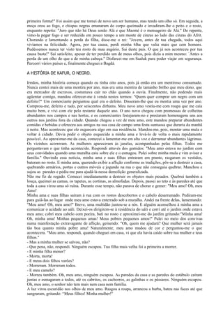 primeira forma!" Foi assim que me tornei de novo um ser humano, mas tendo um olho só. Em seguida, a
moça orou ao fogo, e chispas negras emanaram do corpo queimado e invadiram-lhe o peito e o rosto,
enquanto repetia: "Juro que não há Deus senão Alá e que Maomé é o mensageiro de Alá." De repente,
vimo-la pegar fogo e ser reduzida em pouco tempo a um monte de cinzas ao lado das cinzas do Afrit.
Chorando e lamentando a perda da filha, disse-me o rei: "Jovem, antes de tua chegada, todos aqui
vivíamos na felicidade. Agora, por tua causa, perdi minha 6lha que valia mais que cem homens.
Pudéssemos nunca ter visto teu rosto de mau augúrio. Sai deste país. O que já nos aconteceu por tua
causa basta!" Saí satisfeito, apesar de ter perdido um de meus olhos, pois dizia a mim mesmo: `Antes a
perda de um olho do que a de minha cabeça." Disfarcei-me em Saaluk para poder viajar em segurança.
Percorri vários países e, finalmente cheguei a Bagdá.

A HISTÓRIA DE KAFUR, O NEGRO.

Irmãos, minha história começa quando eu tinha oito anos, pois já então era um mentiroso consumado.
Nunca contei mais de uma mentira por ano, mas era uma mentira de tamanho brilho que meu dono, que
era mercador de escravos, costumava cair no chão quando a ouvia. Finalmente, não podendo mais
agüentar comigo, mandou oferecer-me à venda nestes termos: "Quem quer comprar um negro com um
defeito?" Um comerciante perguntou qual era o defeito. Disseram-lhe que eu mentia uma vez por ano.
Comprou-me, defeito e tudo, por seiscentos dirhams. Meu novo amo vestiu-me com roupa que me caía
muito bem, e vivi com ele pelo restante daquele ano. O ano novo chegou com promessas de colheitas
abundantes nos campos e nas hortas, e os comerciantes festejaram-no e prestaram homenagens uns aos
outros nos jardins fora da cidade. Quando chegou a vez de meu amo, este mandou preparar abundantes
comidas e bebidas e ofereceu aos amigos na sua casa de campo uma festa suntuosa que duraria da manhã
à noite. Mas aconteceu que ele esquecera algo em sua residência. Mandou-me, pois, montar uma mula e
voltar à cidade. Devia pedir o objeto esquecido a minha ama e levá-lo de volta o mais rapidamente
possível. Ao aproximar-me da casa, comecei a lamentar-me em alta voz e derramar abundantes lágrimas.
Os vizinhos acorreram. As mulheres apareceram às janelas, acompanhadas pelas filhas. Todos me
perguntavam o que tinha acontecido. Respondi através dos gemidos: "Meu amo estava no jardim com
seus convidados quando uma muralha caiu sobre ele e o esmagou. Pulei sobre minha mula e vim avisar a
família." Ouvindo essa notícia, minha ama e suas filhas entraram em pranto, rasgaram os vestidos,
bateram no rosto. E minha ama, querendo exibir a aflição conforme as tradições, pôs-se a destruir a casa,
quebrando armários, portas e outros móveis e jogando na rua o que não conseguia quebrar. Manchou e
sujou as paredes e pediu-me para ajudá-la nessa demolição generalizada.
Não me fiz de rogado. Comecei imediatamente a destruir os objetos mais pesados. Quebrei também a
louça, queimei as camas, os tapetes, as cortinas, as almofadas. Depois, passei ao teto e às paredes até que
toda a casa virou uma só ruína. Durante esse tempo, não parava de chorar e gemer: "Meu amo! Oh, meu
Amo!
Minha ama e suas filhas saíram à rua com os rostos descobertos e o cabelo desarrumado. Pediram-me
para guiá-las ao lugar onde meu amo estava enterrado sob a muralha. Andei na frente delas, lamentando:
"Meu amo! Oh, meu amo!" Breve, uma multidão juntou-se a nós. E alguém aconselhou à minha ama a
comunicar o acidade ao uáli. Deixei-os dirigirem-se à residência do uáli e corri até o jardim onde estava
meu amo; cobri meu cabelo com poeira, bati no rosto e aproximei-me do jardim gritando:"Minha ama!
Oh, minha ama! Minhas pequenas amas! Meus pobres pequenos amos!" Pulei no meio dos convivas
numa manifestação extravagante de aflição, gemendo: "Oh, quem me ajudará? Que mulher será jamais
tão boa quanto minha pobre ama! Naturalmente, meu amo mudou de cor e perguntou-me o que
acontecera. "Meu amo, respondi, quando cheguei em casa, vi que ela havia caído sobre tua mulher e teus
filhos."
- Mas a minha mulher se salvou, não?
- Que pena, não, respondi. Ninguém escapou. Tua filha mais velha foi a primeira a morrer.
- E minha filha menor?
- Morta, morta!
- E meus dois filhos varões?
- Morreram. Morreram todos.
- E meu camelo?
- Morreu também. Oh, meu amo, ninguém escapou. As paredes da casa e as paredes do estábulo caíram
juntas e esmagaram a todos, até os cabritos, os cachorros, as galinhas e os pássaros. Ninguém escapou.
Oh, meu amo, o senhor não tem mais nem casa nem família.
A luz virou escuridão nos olhos de meu amo. Rasgou a roupa, arrancou a barba, bateu nas faces até que
sangraram, gritando: “Meus filhos! Minha mulher!"
 