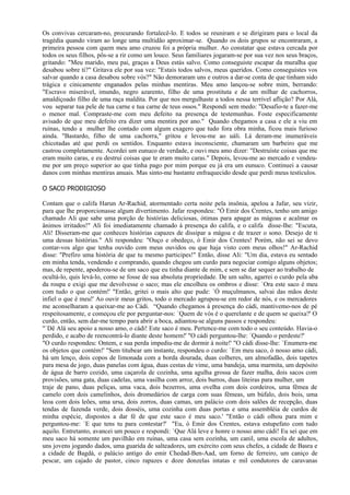 Os convivas cercaram-no, procurando fortalecê-lo. E todos se reuniram e se dirigiram para o local da
tragédia quando viram ao longe uma multidão aproximar-se. Quando os dois grupos se encontraram, a
primeira pessoa com quem meu amo cruzou foi a própria mulher. Ao constatar que estava cercada por
todos os seus filhos, pôs-se a rir como um louco. Seus familiares jogaram-se por sua vez nos seus braços,
gritando: "Meu marido, meu pai, graças a Deus estás salvo. Como conseguiste escapar da muralha que
desabou sobre ti?" Gritava ele por sua vez: "Estais todos salvos, meus queridos. Como conseguistes vos
salvar quando a casa desabou sobre vós?" Não demoraram uns e outros a dar-se conta de que tinham sido
trágica e cinicamente enganados pelas minhas mentiras. Meu amo lançou-se sobre mim, berrando:
"Escravo miserável, imundo, negro azarento, filho de uma prostituta e de um milhar de cachorros,
amaldiçoado filho de uma raça maldita. Por que nos mergulhaste a todos nessa terrível aflição? Por Alá,
vou separar tua pele de tua carne e tua carne de teus ossos." Respondi sem medo: "Desafio-te a fazer-me
o menor mal. Compraste-me com meu defeito na presença de testemunhas. Foste especificamente
avisado de que meu defeito era dizer uma mentira por ano." Quando chegamos a casa e ele a viu em
ruínas, tendo a mulher lhe contado com algum exagero que tudo fora obra minha, ficou mais furioso
ainda. "Bastardo, filho de uma cachorra," gritou e levou-me ao uáli. Lá deram-me inumeráveis
chicotadas até que perdi os sentidos. Enquanto estava inconsciente, chamaram um barbeiro que me
castrou completamente. Acordei um eunuco de verdade, e ouvi meu amo dizer: "Destruíste coisas que me
eram muito caras, e eu destruí coisas que te eram muito caras." Depois, levou-me ao mercado e vendeu-
me por um preço superior ao que tinha pago por mim porque eu já era um eunuco. Continuei a causar
danos com minhas mentiras anuais. Mas sinto-me bastante enfraquecido desde que perdi meus testículos.

O SACO PRODIGIOSO

Contam que o califa Harun Ar-Rachid, atormentado certa noite pela insônia, apelou a Jafar, seu vizir,
para que lhe proporcionasse algum divertimento. Jafar respondeu: "Ó Emir dos Crentes, tenho um amigo
chamado Ali que sabe uma porção de histórias deliciosas, ótimas para apagar as mágoas e acalmar os
ânimos irritados!" Ali foi imediatamente chamado à presença do califa, e o califa disse-Ihe: "Escuta,
Ali! Disseram-me que conheces histórias capazes de dissipar a mágoa e de trazer o sono. Desejo de ti
uma dessas histórias." Ali respondeu: "Ouço e obedeço, ó Emir dos Crentes! Porém, não sei se devo
contar-vos algo que tenha ouvido com meus ouvidos ou que haja visto com meus olhos!" Ar-Rachid
disse: "Prefiro uma história de que tu mesmo participes!" Então, disse Ali: "Um dia, estava eu sentado
em minha tenda, vendendo e comprando, quando chegou um curdo para negociar comigo alguns objetos;
mas, de repente, apoderou-se de um saco que eu tinha diante de mim, e sem se dar sequer ao trabalho de
ocultá-lo, quis levá-lo, como se fosse de sua absoluta propriedade. De um salto, agarrei o curdo pela aba
da roupa e exigi que me devolvesse o saco; mas ele encolheu os ombros e disse: `Ora este saco é meu
com tudo o que contém!' "Então, gritei o mais alto que pude: `Ó muçulmanos, salvai das mãos deste
infiel o que é meu!' Ao ouvir meus gritos, todo o mercado agrupou-se em redor de nós, e os mercadores
me aconselharam a queixar-me ao Cádi. “Quando chegamos à presença do cádi, mantivemo-nos de pé
respeitosamente, e começou ele por perguntar-nos: `Quem de vós é o querelante e de quem se queixa?' O
curdo, então, sem dar-me tempo para abrir a boca, adiantou-se alguns passos e respondeu:
"`Dê Alá seu apoio a nosso amo, o cádi! Este saco é meu. Pertence-me com todo o seu conteúdo. Havia-o
perdido, e acabo de reencontrá-lo diante deste homem!' "O cádi perguntou-lhe: `Quando o perdeste?'
"O curdo respondeu: Ontem, e sua perda impediu-me de dormir à noite!' "O cádi disse-lhe: `Enumera-me
os objetos que contém!' "Sem titubear um instante, respondeu o curdo: `Em meu saco, ó nosso amo cádi,
há um lenço, dois copos de limonada com a borda dourada, duas colheres, um almofadão, dois tapetes
para mesa de jogo, duas panelas com água, duas cestas de vime, uma bandeja, uma marmita, um depósito
de água de barro cozido, uma caçarola de cozinha, uma agulha grossa de fazer malha, dois sacos com
provisões, uma gata, duas cadelas, uma vasilha com arroz, dois burros, duas liteiras para mulher, um
traje de pano, duas peliças, uma vaca, dois bezerros, uma ovelha com dois cordeiros, uma fêmea de
camelo com dois camelinhos, dois dromedários de carga com suas fêmeas, um búfalo, dois bois, uma
leoa com dois leões, uma ursa, dois zorros, duas camas, um palácio com dois salões de recepção, duas
tendas de fazenda verde, dois dosséis, uma cozinha com duas portas e uma assembléia de curdos de
minha espécie, dispostos a dar fé de que este saco é meu saco.' "Então o cádi olhou para mim e
perguntou-me: `E que tens tu para contestar?' "Eu, ó Emir dos Crentes, estava estupefato com tudo
aquilo. Entretanto, avancei um pouco e respondi: `Que Alá leve e honre o nosso amo cádi! Eu sei que em
meu saco há somente um pavilhão em ruínas, uma casa sem cozinha, um canil, uma escola de adultos,
uns jovens jogando dados, uma guarida de salteadores, um exército com seus chefes, a cidade de Basra e
a cidade de Bagdá, o palácio antigo do emir Chedad-Ben-Aad, um forno de ferreiro, um caniço de
pescar, um cajado de pastor, cinco rapazes e doze donzelas intatas e mil condutores de caravanas
 