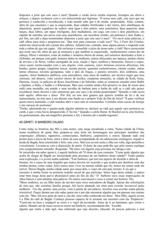 dispostos a jurar que este saco é meu!' Quando o curdo ouviu minha resposta, irrompeu em choro e
soluços, e depois exclamou com a voz entrecortada por lágrimas: `Ó nosso amo cádi, este saco que me
pertence é conhecido e reconhecido, e todo mundo sabe que é de minha propriedade. Aliás, contém,
além do que enumerei e que ia esquecendo, duas cidades fortificadas e dez torres, dois alambiques de
alquimista, quatro jogadores de xadrez, uma égua e dois potros, uma sementeira, duas jaqueiras, duas
lanças, duas lebres, um rapaz inteligente, dois mediadores, um cego, um coxo e dois paralíticos, um
capitão de marinha, um navio com seus marinheiros, um sacerdote cristão, um patriarca e dois frades e,
por fim, um cádi e duas testemunhas dispostas a jurar que este saco é meu!.' `f1o ouvir estas palavras, o
cádi olhou para mim e perguntou-me: `Que tens para contestar a tudo isso?' "Eu, ó Emir dos Crentes,
sentia-me enraivecido até a ponta dos cabelos. Adiantei-me, contudo, mais alguns passos e respondi com
toda a calma de que era capaz: `Alá esclareça e consolide o juízo de nosso amo, ó cádi! Devo acrescentar
que neste saco há, além do que já enumerei e que também ia esquecendo, medicamentos contra dor de
cabeça, filtros e amuletos, cotas de malhas e armários cheios de armas, mil carneiros destinados a lutar a
chifradas, um parque com gado, homens dados às mulheres, outros afeiçoados aos rapazes, jardins cheios
de árvores e de flores, vinhas carregadas de uvas, maçãs e figos, sombras e fantasmas, frascos e copos,
cinco casais recém-casados com o seu séquito, vinte cantoras, cinco formosas escravas abissínias, três
hindus, quatro gregas, cinqüenta turcas, setenta persas, quarenta cachemirenses, oitenta curdas, outras
tantas chinesas, noventa georgianas, todo o país do Iraque, o paraíso terrestre, dois estábulos, uma
esquita, vários banheiros públicos, cem mercadores, uma mesa de madeira, um escravo negro que toca
clarinete, mil dinares, vinte caixões cheios de tecidos, cinqüenta armazéns, as cidade de Kufa, Gaza,
Damieta, Assua, os palácios de Kisra Anuchiruan e de Salomão, todas as comarcas situadas entre Balkh
e Ispahan, a Índia, o Sudão e o Khorassan. Meu saco contém ainda (Alá preserve os dias de nosso amo
cádi) uma mortalha, um ataúde e uma navalha de barbear para a barba do cádi se o cádi não quiser
reconhecer meus direitos e não sentenciar que este saco é de minha propriedade!' "Quando o cádi ouviu
tudo aquilo, olhou-nos e disse: `Por Alá, ou sois dois gaiatos que quereis zombar da lei e de seu
representante, ou este saco é um abismo sem fundo ou o próprio Vale do Dia do Juízo!' "E para verificar
quem estava mentindo, o cádi mandou abrir o saco ante as testemunhas. Continha umas cascas de laranja
e uns caroços de azeitonas!
"Então, admirando-me o quanto pode alguém admirar-se, declarei ao cádi que aquele saco pertencia ao
curdo e que o meu havia desaparecido. E fui-me." Quando o califa Harun Ar-Rachid ouviu esta história,
riu gostosamente, deu um magnífico presente a Ali, e dormiu até a manhã seguinte!

AS-SÁMET: O BARBEIRO CALADO

Como todas as histórias das Mil e uma noites, esta surge encadeada a outra. Numa cidade da China,
numa residência de gente fina, prepara-se uma festa em homenagem aos principais membros das
corporações: alfaiates, sapateiros, comerciantes, barbeiros, carpinteiros e outros. Quando tudo está
pronto para o início da festa, entra o dono da casa acompanhado de um adolescente estrangeiro, trajado à
moda de Bagdá, bem constituído e belo, mas coxo. Mal esse jovem senta e olha em volta, algo perturba-o
visivelmente. Levanta-se com a disposição de partir. O dono da casa pede-lhe que pelo menos explique
este comportamento estranho. Responde: "Há entre vós alguém cuja presença me obriga a sair.
Se insistirdes em saber quem é, é aquele barbeiro ali."O dono da casa comenta: "Como pode alguém que
acaba de chegar de Bagdá ser incomodado pela presença de um barbeiro desta cidade?" Todos pedem
uma explicação, e o jovem acaba cedendo: "Este barbeiro, que tem um aspecto de alcatrão e alma de
betume, foi a causa de uma tragédia que nunca deveria ter ocorrido e que acabou por dani6car uma das
minhas pernas, como vedes. Jurei nunca mais viver na mesma cidade que ele, nunca me sentar onde ele
estiver. Deixei Bagdá, minha cidade natal, por causa dele, e viajei até este país remoto. E eis que o
encontro à minha frente na primeira reunião social de que participo. Sairei logo desta cidade, e espero
estar bem longe deste parvo abominável antes do fim do dia." O barbeiro ouve essas imprecações de
olhos baixos e sem adiantar uma palavra. Os outros convencem o coxo a contar sua história. Diz:
"Meus senhores, eu era filho único de um dos mais ricos mercadores de Bagdá. Apesar das solicitações
de meu pai, não constituí família porque Alá havia plantado em mim uma aversão invencível pelas
mulheres. Um dia, porém, uma jovem, vista à janela de um palácio, inverteu essa aversão numa paixão
irresistível. Fiquei doente por não saber quem era e por não encontrar alguém que me pusesse em contato
com ela. "Mas Alá teve pena de mim e, um dia, uma velha conhecida me disse: `Meu filho, aquela jovem
é a filha do cádi de Bagdá. Conheço pessoas capazes de te arrumar um encontro com ela. Prepara-te.'
"Curei-me na hora e readquiri as cores e o vigor da juventude. Antes de ir ao hammam, quis cortar o
cabelo. Mandei um de meus escravos trazer um barbeiro, recomendando-lhe: `Escolhe
alguém que tenha a mão ágil, mas sobretudo que seja discreto, educado, de poucas palavras e sem
 