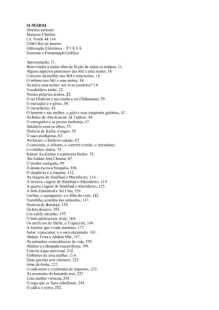 SUMÁRIO
Direitos autorais:
Mansour Challita
Cx. Postal 44.114
22062 Rio de Janeiro
Editoração Eletrônica - P I X E L
Sistemas e Computação Gráfica

Apresentação, 11.
Bem-vindos à maior obra de ficção de todos os tempos, 11.
Alguns aspectos pitorescos das Mil e uma noites, 16.
Conceito da mulher nas Mil e uma noites, 16.
O inferno nas Mil e uma noites, 18.
As mil e uma noites: um livro esotérico? 19
Vocabulário árabe, 22.
Nomes próprios árabes, 25.
O rei Chahriar e seu irmão o rei Chahzaman, 29.
O mercador e o gênio, 34.
O conselheiro, 41.
O homem e sua mulher, o galo e suas cinqüenta galinhas, 42.
As botas de Abu-Kassim At Tanburi, 44.
O carregador e as jovens mulheres, 47.
Adultério com os olhos, 53.
História de Kafur, o negro, 59.
O saco prodigioso, 63.
As-Sámet: o barbeiro calado, 67.
O corcunda, o alfaiate, o corretor cristão, o intendente.
e o médico Judeu, 73.
Kamar Az-Zaman e a princesa Budur, 78.
Ala Eddim Abu Chamat, 87.
O traidor castigado, 99.
A douta escrava Simpatia, 106.
O simplório e o tratante, 112.
As viagens de Sindibad o Marinheiro, 114.
A terceira viagem de Sindibad o Marinheiro, 119.
A quarta viagem de Sindibad o Marinheiro, 125.
A bela Zumúrrod e Ali Char, 131.
Uardan, o açougueiro, e a filha do vizir, 142.
Yamlikha, a rainha das serpentes, 147.
História de Bulukya, 150.
Os três desejos, 155.
Um califa estranho, 157.
O belo adolescente triste, 164.
Os artifícios de Dalila, a Trapaceira, 169.
A história que é toda mentiras, 177.
Judar, o pescador, e o saco encantado, 181.
Abdala Terra e Abdala Mar, 187.
As estranhas coincidências da vida, 195.
Aladim e a lâmpada maravilhosa, 198.
Convite à paz universal, 212.
Embustes de uma mulher, 216.
Duas gazelas sem clarinete, 222.
Jóias de Goha, 227.
O cádi-mula e o cobrador de impostos, 233.
As aventuras do bastardo real, 237.
Uma mulher virtuosa, 244.
O cego que se fazia esbofetear, 248.
O cádi e o potro, 252.
 