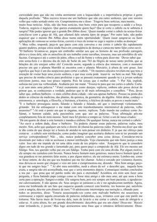 curiosidade para que não me venha atormentar com a loquacidade e a impertinência próprias à gente
daquela profissão.' "Meu escravo trouxe-me um barbeiro que não era outro senhores, que este sinistro
velho que vedes sentado entre vós. Cumprimentou-me e disse: `Trago-te boas notícias, meu mestre,
muito boas notícias. Aliás, não são boas notícias, mas bons votos para que recuperes a saúde e a força.
Todavia, negócio é negócio. Que queres exatamente quem faça? Que te corte o cabelo ou te submeta à
sangria? Não podes ignorar que o grande Ibn Abbas disse: `Quem mandar cortar o cabelo às sextas-feiras
concilia-se com a graça de Alá, que afastará dele setenta tipos de pragas.' Por outro lado, não podes
esquecer que o mesmo Ibn Abbas disse numa outra oportunidade: `Quem ousar sangrar-se ou fazer
aplicações de ventosas as sextas-feiras, correrá o risco de tornar-se cego e sujeito a todas as doenças.'
"- Meu velho, respondi, peço-te que pares com esta conversa e me cortes o cabelo tão rapidamente
quanto puderes, porque estou ainda fraco em conseqüência da doença e cansa-me tanto falar como ouvir.
"O barbeiro levantou-se, pegou um embrulho similar aos que os homens de sua profissão carregam,
abriu-o e tirou dele, não os utensílios de seu trabalho como navalhas, tesouras, mas um astrolábio de sete
facetas. Carregou-o até o centro do pátio, olhou o sol de frente e voltou para dizer-me: `Deves saber que
esta sexta-feira é o décimo dia do mês de Safar do ano 763 da Hégira de nosso santo profeta, que as
bênçãos do céu estejam sobre ele! Coincide assim, segundo a ciência dos números, com o momento
preciso em que o planeta Marrikh se encontra com o planeta Mercúrio, à altura de sete graus. Isso
significa que hoje é um dia auspicioso para cortar o cabelo. "`Os mesmos cálculos revelam-me que tens a
intenção de visitar hoje uma jovem senhora, e que essa visita pode trazer-te ou bem ou mal. Não digo
que preciso de minha ciência para profetizar o que se passará exatamente quando tu e a jovem senhora
estiverem juntos, mas isso pouco importa. Pois há coisas que é melhor calar. "- Por Alá, explodi,
sufocas-me com tua verbosidade. Acabarás por me matar. "Trouxe-te para que me cortes o cabelo. Corta-
o já sem mais uma palavra." "-Farei exatamente como desejas, replicou, embora não possa deixar de
pensar que, se conhecesses a verdade, pedirias que te dê mais informações e conselhos. "`Pois, deves
saber que, embora barbeiro - o mais célebre desta cidade - não sou apenas barbeiro. Possuo na ponta dos
dedos as ciências da medicina, das plantas, da química, da geometria, da álgebra. Além delas, conheço a
astronomia, a astrologia, a filosofia, a literatura, a história, o folclore de todos os povos e muito mais.'
"E o barbeiro prosseguiu assim, falando e falando e falando, até que o interrompi violentamente,
gritando: `Irá me enlouquecer e me matar com este transbordamento interminável de palavras, velho
assassino?' "-Aí está o ponto em que te enganas, mestre, replicou. Todo mundo me conhece como As-
Sámet, o homem calado, pela parcimônia com que uso as palavras. "Essa afirmação pôs-me
completamente fora de mim mesmo. Senti meu fel prestes a romper-se. Gritei a um de meus criados:
`Dá um quarto de dinar a este homem e manda-o embora. De qualquer forma, nunca me cortará o cabelo.'
"Ao ouvir a ordem dada, disse o barbeiro: `Eu poderia chamar essas palavras, palavras rudes, meu
mestre. Sim, acho que qualquer um teria o direito de chamá-las palavras rudes. Permite-me dizer que não
te dás conta de que desejo ter a honra de atender-te sem pensar em dinheiro. E já que me ofereço para
cortar-te o cabelo sem retribuição, como podes imaginar que aceitaria dinheiro sem te ter prestado um
serviço correspondente? Não , não, nunca poderia conceber uma coisa dessas. Considerar-me-ia
desonrado por toda a vida se aceitasse a menor retribuição. Vejo claramente que não fazes justiça a meu
valor. Isso não me impede de ter uma idéia exata de teu próprio valor. `Asseguro-te que te considero
digno em tudo de teu grande e lamentado pai, para quem peço a compaixão de Alá. Ele era mesmo um
fidalgo. Sim, teu querido velho pai era um fidalgo. Tenho para com ele uma dívida. Por algum motivo,
ele sempre me cumulou com favores. Nunca houve homem mais generoso, nunca houve homem igual na
sua grandeza se me permites falar assim; e por algum motivo, ele me estimava muito. Lembro-me, como
se fosse ontem, do dia em que teu bondoso pai me fez chamar. Achei-o cercado por visitantes ilustres;
mas deixou-os assim que cheguei e veio até mim e cumprimentou-me, dizendo: `Meu bom amigo, peço-
te que me sangres hoje." "`Aí abri meu astrolábio, medi a altura do sol e descobri que, naquela hora
exata, a sangria não era aconselhada, mas que o seria momentos depois. Comuniquei minhas conclusões
a teu pai - que pena que tal patrão tenha ido para a eternidade! Acreditou em mim sem fazer uma
pergunta, e ficou batendo papo comigo como se fosse meu amigo e não meu amo, até que soou a hora
certa para a operação. Sangrei-o então. Ele sangrou bem, pois era sempre um bom paciente, e agradeceu-
me calorosamente. E não apenas ele. Seus amigos se juntaram a ele e me agradeceram também. Agora,
estou me lembrando de um fato que esquecia quando comecei esta história: teu honroso pai, satisfeito
com a sangria, deu-me cem dinares de ouro."' O adolescente interrompeu sua narração e, olhando para
todos os presentes, disse: "Estaria assassinando-vos como este malvado barbeiro me assassinou se
continuasse a repetir aquela enxurrada de palavras enfadonhas, ocas, irritantes com que este patife me
torturou. Não havia meio de livrar-me dele, nem de levá-lo a me cortar o cabelo, nem de obrigá-lo a
calar-se. A certa altura, fez um grande descobrimento: descobriu que era um chato! Disse-me: `Receio
estar irritando-te, ó jovem.' Mas logo acrescentou uma frase que o retratava definitivamente. Disse:
 