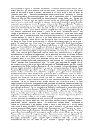 meu coração não se regozija na companhia das mulheres. Li nos livros dos sábios tantas crônicas sobre a
perfídia desse sexo que prefiro morrer a viver com uma mulher." Aconselhado pelo vizir, o rei deixou
passar um ano antes de voltar ao assunto. Mas quando a ele voltou, achou o filho tão oposto ao
casamento quanto antes. "Como estão iludidos os pais quando desejam filhos," lamentou o rei. "Pois um
filho é uma decepção e uma mágoa encarnadas." Ora, vivia na mesma época um rei da China chamado
Ghayur que tinha uma filha mais esplêndida que a aurora e que ele chamou Budur, Luas - diversas luas
reunidas numa só. Amava-a tanto que mandara construir para ela sete palácios, cada qual diferente dos
outros: o primeiro era de cristal; o segundo, de mármore; o terceiro, de ferro chinês; o quarto, de pedras
preciosas; o quinto, de prata; o sexto, de ouro; e o sétimo, de jóias. Disse um admirador: "Vi a jovem
passeando em seus palácios; será surpreendente que tenha perdido a razão?" Todos os reis procuraram
essa beleza incomparável para seus filhos; mas cada vez que o pai Ihe falava em casamento, Budur
respondia: "Sou a rainha e a dona de mim mesma. Como pode meu corpo, que mal agüenta o toque da
seda, tolerar o contacto rude de um homem`?" Quando seu pai insistia, ela ameaçava matar-se. Para
castigar a desobediência do filho, o rei Chahriman o tinha condenado a viver numa torre antiga
abandonada, atrás da qual havia um poço onde se refugiara uma jovem Afrita da descendência de Ibliss,
chamada Maimuna. Era a filha de Dimiryat, rei dos gênios subterrâneos. Uma noite, Maimuna avistou
luzes na torre inabitada e, curiosa, quis ver o que lá acontecia. Voou e entrou nos aposentos iluminados e
viu Kamar Az Zaman deitado seminu na cama. As palavras não conseguem descrever sua surpresa e
alegria. Ela nunca havia visto beleza igual. Ficou uma hora a contemplá-lo, depois depositou beijos
delicados em seus lábios, olhos, faces e saiu descontrolada. Cruzou na saída com o Afrit Dachnack, que
chegava da China onde ficara deslumbrado com a beleza da princesa Budur. Contou sua aventura a
Maimuna. Maimuna recebeu suas confidências com escárnio: "Tuas observações acerca dessa jovem
desgostam-me. Como ousas compará-la ao jovem que eu amo? Ele é tão lindo que, se o visses apenas em
sonho, cairias como um epilético e roncarias como um camelo." Para pôr fim à discussão, os dois gênios
decidiram visitar os dois jovens e comparar-Ihes a beleza. Apostaram mil dinares no vencedor. Maimuna
levou então o Afrit até o aposento de Kamar Az-Zaman, e ele disse: "Maimuna, compreendo teu
entusiasmo. Nunca vi, com efeito, tantas perfeições reunidas num só jovem; contudo, digo-te que o
molde em que o fabricaram foi usado para produzir uma cópia feminina, que é a princesa Budur, filha de
Ghayur." Maimuna ficou furiosa e disse ao Afrit: "Voa rápido e traze a tal maravilha para cá, a fim de
que possamos colocar os dois jovens lado a lado e compará-los." Dachnack apanhou seu chifre e sumiu
no espaço como uma flecha. Uma hora depois, estava de volta carregando a princesa adormecida, vestida
com uma simples camisola. E os dois feiticeiros levaram-na e estenderam-na ao lado do príncipe Kamar
Az-Zaman. Maimuna teve que admitir que os dois eram iguais - menos nas partes que fizeram deles
homem e mulher. Assim mesmo, cada Afrit afirmava ter ganho a aposta e, para resolver sua divergência,
decidiram recorrer a um árbitro. Imediatamente apareceu um Afrit de horrível feiúra. Tinha seis chifres e
três caudas; um de seus braços media dez metros de comprimento; o outro, apenas dois. E seu zib era
quarenta vezes maior que o zib de um elefante. Seu nome era Fakrach Ibn Atrach, da linha de Abu-
Hanfach. Convidado a indicar o mais belo dos dois, o gênio contemplou-os longamente e, constrangido,
reconheceu: "Por Alá são iguais em beleza. A única diferença entre eles refere-se ao sexo. Se assim
mesmo insistirem em descobrir alguma superioridade num deles, acordemo-los, enquanto permanecemos
invisíveis, e aquele dos dois que manifestar maior paixão pelo outro terá reconhecido que os encantos do
outro são mais poderosos." Os três concordaram e Dachnack, transformando-se numa pulga, mordeu
Kamar Az-Zaman no pescoço. Kamar Az Zaman, meio-acordado após a irritação de seu pescoço, deixou
a mão cair, e ela pousou na perna nua de Budur. O jovem abriu os olhos, mas eles voltaram logo a
fechar-se, ofuscados que foram pela visão da beleza. Encantado, levantou a cabeça e contemplou
longamente a desconhecida que dormia a seu lado. Depois, virou-se e exclamou: "Que traseiro glorioso E
começou a acariciar-lhe o ventre, os seios, as pernas, as nádegas.
Devemos acrescentar que fora Dachnack quem provocara um sono profundo em Budur para permitir ao
jovem manipulá-la à vontade. Kamar Az-Zaman aplicou seus lábios nos de Budur e procurou acordá-la,
mas em vão. Concluiu: "Não posso esperar. Devo penetrar nela enquanto dorme." Mas pensou de
repente que provavelmente o pai mandara colocar a jovem lá para provocá-lo, e que ele estava
observando-o de algum esconderijo. Se tocasse nela, o pai o censuraria por não querer mulher para
assegurar a sua posteridade, enquanto a queria para o divertimento e o vício. Virou, pois, as costas e
voltou a dormir. Budur acordou finalmente e, já apaixonada por Kamar Az Zaman, pediu-lhe: "Por favor,
abre os olhos, ó mestre da beleza. Só tu conseguiste acender um fogo em mim. Oh, por que não acordas?
Acorda, senão vou morrer." E começou a acariciá-lo. De repente, sua mão tocou em algo que ela não
conhecia. E a coisa começou a crescer em sua mão e a provocar nela novas sensações. Comparando seus
dois corpos, compreendeu o papel daquele órgão e introduziu-o onde cabia. Os três Afarit
acompanhavam tudo isso sem perder um gesto. Deixaram a operação chegar ao fim, depois
 