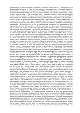 aproximaram-se da cama, levantaram a moça sobre as espáduas, voaram com ela e a depositaram em sua
cama no palácio de seu pai na China. E foram embora em direções diferentes. Pela manhã, Kamar Az-
Zaman acordou, a mente cheia das imagens da noite. Não encontrando a moça, teve a certeza de que se
tratava de uma manobra do pai para levá-lo a casar-se. Chamou seu escravo e perguntou-lhe: "Aonde
levaste a jovem, ó Sauab?" "Que jovem, meu senhor?" perguntou o escravo. "Hoje, não agüento tuas
mentiras, velhaco abominável" retrucou Kamar Az-Zaman. Apanhou o escravo, estendeu-o no chão e
pôs-se a bater nele, dizendo: "Vou bater em ti até que confesses onde está a jovem ou até que morras."
Uma vez coberto de sangue e tendo um braço quebrado, o escravo gritou: Por favor, para de bater em
mim, e confessarei tudo." Assim que o príncipe parou de bater nele, o escravo pediu licença para ir
lavar o sangue e aproveitou para correr ao palácio e dizer ao rei, chorando, que Kamar Az-Zaman tinha
enlouquecido. E descreveu ao rei e ao vizir as alucinações que presenciara.O rei, após insultar o vizir,
responsabilizando-o por tudo, mandou-o verificar o que se passava. Kamar Az-Zaman, considerando o
vizir de conluio com seu pai, naquela farsa, exigiu dele que lhe trouxesse a moça. Como o vizir negava
tudo, o príncipe bateu nele também e lhe arrancou fios da barba. E o ministro voltou à presença do rei
num estado lamentável, repetindo que Kamar Az-Zaman tinha enlouquecido. Insultando o novamente, o
rei correu à torre para ver o filho. Achou-o tranqüilo, lendo o Alcorão. "Meu filho, disse o rei, por
incrível que pareça, esse nojento escravo e esse vizir maluco alegam que enlouqueceste, pois os acusas
de ter levado uma mulher que dormiu contigo aqui à noite." - Pai, respondeu o filho, não agüento mais
essa farsa. Tenho provas do que digo. Primeiro, este anel que ela me deu em troca do meu. Depois,
quando acordei, tinha sangue embaixo do umbigo, o sangue da virgem que se entregara a mim. A água
com que lavei o sangue está ainda no banheiro. Fiquei tão apaixonado por ela que, se não conseguir
encontrá-la e casar-me com ela, ó pai, ficarei doente até morrer. O rei examinou a água e convenceu-se
da veracidade das palavras ao filho, mas não conseguia penetrar o mistério e muito menos adivinhar
quem era a moça e onde procurar por ela. E o filho foi definhando. Na China, a noite estava acabando
quando os três Afarit devolveram a dama Budur a seu leito. Ao acordar pela manhã, sorriu e com os
olhos ainda fechados estendeu os braços para apertar seu amante, mas só abraçou o ar. Não encontrando
ninguém na cama, emitiu um grito tão agudo que sua governanta e suas nove escravas acorreram para
junto dela. "O que aconteceu, minha ama?" perguntou a governanta. - Perguntas como se não soubesses,
astuciosa bruxa. Dize-me logo onde está o jovem mais belo que a lua que passou a noite comigo e a
quem entreguei meu corpo, meu coração e minha virgindade. Essa declaração causou tamanho escândalo
que toda a corte foi perturbada. O rei acorreu aos aposentos da filha e disse-lhe: "Minha querida, que
alucinações tomaram conta de ti? Por que essa conduta indecorosa?" Por resposta, Budur rasgou a
camisa, do pescoço até os pés, bateu nas faces e afundou num mar de lágrimas. O rei chamou então todos
os sábios, astrólogos, doutores e alquimistas do reino e disse-lhes: "Minha filha Budur está em tal e tal
estado. Quem conseguir curá-la a terá por esposa e herdará o trono depois de mim. Mas se aproximar
dela sem a curar, terá a cabeça cortada." Ora, a princesa Budur tinha um irmão de leite, Marjan, que
havia estudado a magia e a feitiçaria em livros hindus e egípcios. Visitou-a em segredo, munido de um
astrolábio, de livros mágicos e de uma lâmpada, e entendeu que Budur estava apaixonada por um jovem
desconhecido, e não tinha nada mais. O único problema era descobrir o jovem. Marjan, que amava a
irmã, decidiu tudo abandonar e percorrer os países na esperança de localizar, por um acaso feliz, o
homem que lhe devolveria a alegria de viver. Para ajudá-lo nas buscas, Budur entregou-lhe o anel de
Kamar Az-Zaman que lhe ficara no dedo. Marjan viajou de cidade em cidade e de ilha em ilha, ouvindo
em toda parte notícias e rumores sobre a estranha alienação mental da princesa Budur. Seis meses
depois, chegou à terra de Kholidan e lá começou a ouvir a história de Kamar Az-Zaman, vítima de
alucinações que pareceram a Marjan similares às da princesa Budur. Um dia, encontrou-se com o vizir
do rei Chahriman, o qual, conversando com ele, ficou impressionado com seus conhecimentos em todos
os campos, notadamente na medicina, e pensou: "Este moço será sem dúvida capaz de curar o filho de
meu soberano." E convidou-o a visitar o palácio real. Na primeira entrevista que teve com Kamar Az-
Zaman, Marjan convenceu-se de que ele era o jovem que sua irmã de leite procurava e que ela era a
jovem que o príncipe procurava. Mostrou a Kamar Az-Zaman o anel de Budur. No mesmo instante, o
príncipe curou-se completamente, e as cores da juventude voltaram-lhe às faces. Sem pedir licença ao
rei, os dois jovens iniciaram imediatamente a viagem rumo à terra da princesa Budur. Quando lá
chegaram, havia já quarenta cabeças penduradas na praça pública - as cabeças daqueles que haviam
tentado curar a princesa sem o conseguir. Na entrada do palácio da princesa, os eunucos encarregados da
segurança olharam com pena para esse novo pretendente, tão belo e que breve iria ter a cabeça cortada.
Mas ele apanhou um papel e escreveu: "De Kamar Az-Zaman, filho do sultão Chahriman, para a princesa
Budur, filha do rei Ghayur. Se tivesse que descrever toda a paixão de meu coração, não haveria bastante
tinta no mundo. Contudo, se a tinta faltar, meu sangue escreverá o resto. Com esta mensagem, envio-te
teu anel como prova indiscutível de que sou o jovem cujo coração transformaste em incêndio e em
 