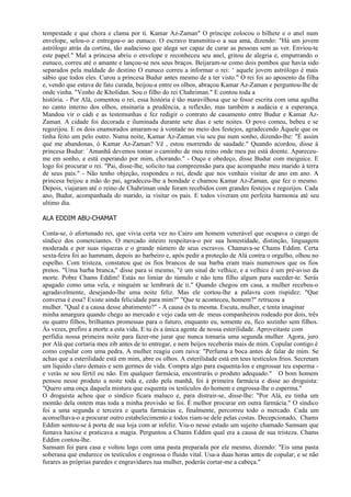 tempestade e que chora e clama por ti. Kamar Az-Zaman" O príncipe colocou o bilhete e o anel num
envelope, selou-o e entregou-o ao eunuco. O escravo transmitiu-o a sua ama, dizendo: "Há um jovem
astrólogo atrás da cortina, tão audacioso que alega ser capaz de curar as pessoas sem as ver. Enviou-te
este papel." Mal a princesa abriu o envelope e reconheceu seu anel, gritou de alegria e, empurrando o
eunuco, correu até o amante e lançou-se nos seus braços. Beijaram-se como dois pombos que havia sido
separados pela maldade do destino O eunuco correu a informar o rei: ‘ aquele jovem astrólogo é mais
sábio que todos eles. Curou a princesa Budur antes mesmo de a ter visto." O rei foi ao aposento da filha
e, vendo que estava de fato curada, beijou-a entre os olhos, abraçou Kamar Az-Zaman e perguntou-lhe de
onde vinha. "Venho de Kholidan. Sou o filho do rei Chahriman." E contou toda a
história. - Por Alá, comentou o rei, essa história é tão maravilhosa que se fosse escrita com uma agulha
no canto interno dos olhos, ensinaria a prudência, a reflexão, mas também a audácia e a esperança.
Mandou vir o cádi e as testemunhas e fez redigir o contrato de casamento entre Budur e Kamar Az-
Zaman. A cidade foi decorada e iluminada durante sete dias e sete noites. O povo comeu, bebeu e se
regozijou. E os dois enamorados amaram-se à vontade no meio dos festejos, agradecendo Àquele que os
tinha feito um pelo outro. Numa noite, Kamar Az-Zaman viu seu pai num sonho, dizendo-lhe: "É assim
que me abandonas, ó Kamar Az-Zaman? Vê , estou morrendo de saudade." Quando acordou, disse à
princesa Budur: `Amanhã devemos tomar o caminho de meu reino onde meu pai está doente. Apareceu-
me em sonho, e está esperando por mim, chorando." - Ouço e obedeço, disse Budur com meiguice. E
logo foi procurar o rei. "Pai, disse-lhe, solicito tua compreensão para que acompanhe meu marido à terra
de seus pais." - Não tenho objeção, respondeu o rei, desde que nos venhais visitar de ano em ano. A
princesa beijou a mão do pai, agradeceu-lhe a bondade e chamou Kamar Az-Zaman, que fez o mesmo.
Depois, viajaram até o reino de Chahriman onde foram recebidos com grandes festejos e regozijos. Cada
ano, Budur, acompanhada do marido, ia visitar os pais. E todos viveram em perfeita harmonia até seu
ultimo dia.

ALA EDDIM ABU-CHAMAT

Conta-se, ó afortunado rei, que vivia certa vez no Cairo um homem venerável que ocupava o cargo de
síndico dos comerciantes. O mercado inteiro respeitava-o por sua honestidade, distinção, linguagem
moderada e por suas riquezas e o grande número de seus escravos. Chamava-se Chams Eddim. Certa
sexta-feira foi ao hammam, depois ao barbeiro e, após pedir a proteção de Alá contra o orgulho, olhou no
espelho. Com tristeza, constatou que os fios brancos de sua barba eram mais numerosos que os fios
pretos. "Uma barba branca," disse para si mesmo, "é um sinal de velhice, e a velhice é um pré-aviso da
morte. Pobre Chams Eddim! Estás no limiar do túmulo e não tens filho algum para suceder-te. Serás
apagado como uma vela, e ninguém se lembrará de ti." Quando chegou em casa, a mulher recebeu-o
agradavelmente, desejando-lhe uma noite feliz. Mas ele cortou-lhe a palavra com rispidez: "Que
conversa é essa? Existe ainda felicidade para mim?" "Que te aconteceu, homem?" retrucou a
mulher. "Qual é a causa desse abatimento?" - A causa és tu mesma. Escuta, mulher, e tenta imaginar
minha amargura quando chego ao mercado e vejo cada um de meus companheiros rodeado por dois, três
ou quatro filhos, brilhantes promessas para o futuro, enquanto eu, somente eu, fico sozinho sem filhos.
Às vezes, prefiro a morte a esta vida. E tu és a única agente de nossa esterilidade. Aproveitaste com
perfídia nossa primeira noite para fazer-me jurar que nunca tomaria uma segunda mulher. Agora, juro
por Alá que cortaria meu zib antes de to entregar, e nem beijos receberás mais de mim. Copular contigo é
como copular com uma pedra. A mulher reagiu com raiva: "Perfuma a boca antes de falar de mim. Se
achas que a esterilidade está em mim, abre os olhos. A esterilidade está em teus testículos frios. Secretam
um líquido claro demais e sem germes de vida. Compra algo para esquenta-los e engrossar teu esperma -
e verás se sou fértil ou não. Em qualquer farmácia, encontrarás o produto adequado." O bom homem
pensou nesse produto a noite toda e, cedo pela manhã, foi à primeira farmácia e disse ao droguista:
"Quero uma onça daquela mistura que esquenta os testículos do homem e engrossa-lhe o esperma."
O droguista achou que o síndico ficara maluco e, para distrair-se, disse-lhe: "Por Alá, eu tinha um
montão dela ontem mas toda a minha provisão se foi. É melhor procurar em outra farmácia." O síndico
foi a uma segunda e terceira e quarta farmácias e, finalmente, percorreu todo o mercado. Cada um
aconselhava-o a procurar outro estabelecimento e todos riam-se dele pelas costas. Decepcionado, Chams
Eddim sentou-se à porta de sua loja com ar infeliz. Viu-o nesse estado um sujeito chamado Samsam que
fumava haxixe e praticava a magia. Perguntou a Chams Eddim qual era a causa de sua tristeza. Chams
Eddim contou-lhe.
Samsam foi para casa e voltou logo com uma pasta preparada por ele mesmo, dizendo: "Eis uma pasta
soberana que endurece os testículos e engrossa o fluido vital. Usa-a duas horas antes de copular; e se não
furares as próprias paredes e engravidares tua mulher, poderás cortar-me a cabeça."
 