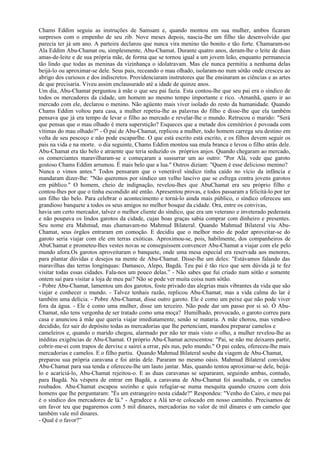 Chams Eddim seguiu as instruções de Samsam e, quando montou em sua mulher, ambos ficaram
surpresos com o empenho de seu zib. Nove meses depois, nascia-lhe um filho tão desenvolvido que
parecia ter já um ano. A parteira declarou que nunca vira menino tão bonito e tão forte. Chamaram-no
Ala Eddim Abu-Chamat ou, simplesmente, Abu-Chamat. Durante quatro anos, deram-lhe o leite de duas
amas-de-leite e de sua própria mãe, de forma que se tornou igual a um jovem leão, enquanto permanecia
tão lindo que todas as meninas da vizinhança o idolatravam. Mas ele nunca permitiu a nenhuma delas
beijá-lo ou aproximar-se dele. Seus pais, receando o mau olhado, isolaram-no num sótão onde cresceu ao
abrigo dos curiosos e dos indiscretos. Providenciaram instrutores que lhe ensinaram as ciências e as artes
de que precisaria. Viveu assim enclausurado até a idade de quinze anos.
Um dia, Abu-Chamat perguntou à mãe o que seu pai fazia. Esta contou-lhe que seu pai era o síndico de
todos os mercadores da cidade, um homem ao mesmo tempo importante e rico. -Amanhã, quero ir ao
mercado com ele, declarou o menino. Não agüento mais viver isolado do resto da humanidade. Quando
Chams Eddim voltou para casa, a mulher repetiu-lhe as palavras do filho e disse-lhe que ela também
pensava que já era tempo de levar o filho ao mercado e revelar-lhe o mundo. Retrucou o marido: "Será
que pensas que o mau olhado é mera superstição? Esqueces que a metade dos cemitérios é povoada com
vítimas do mau olhado?" - Ó pai de Abu-Chamat, replicou a mulher, todo homem carrega seu destino em
volta de seu pescoço e não pode escaparlhe. O que está escrito está escrito, e os filhos devem seguir os
pais na vida e na morte. o dia seguinte, Chams Eddim montou sua mula branca e levou o filho atrás dele.
Abu-Chamat era tão belo e atraente que teria seduzido os próprios anjos. Quando chegaram ao mercado,
os comerciantes maravilharam-se e começaram a sussurrar um ao outro: "Por Alá, vede que garoto
gostoso Chams Eddim arrumou. É mais belo que a lua." Outros diziam: "Quem é esse delicioso menino?
Nunca o vimos antes." Todos pensaram que o venerável síndico tinha caído no vício da infância e
mandaram dizer-lhe: "Não queremos por síndico um velho lascivo que se esfrega contra jovens garotos
em público." O homem, cheio de indignação, revelou-lhes que AbuChamat era seu próprio filho e
contou-lhes por que o tinha escondido até então. Apresentou provas, e todos passaram a felicitá-lo por ter
um filho tão belo. Para celebrar o acontecimento e torná-lo ainda mais público, o síndico ofereceu um
grandioso banquete a todos os seus amigos no melhor bosque da cidade. Ora, entre os convivas,
havia um certo mercador, talvez o melhor cliente do síndico, que era um veterano e inveterado pederasta
e não poupava os lindos garotos da cidade, cujas boas graças sabia comprar com dinheiro e presentes.
Seu nome era Mahmud, mas chamavam-no Mahmud Bilateral. Quando Mahmud Bilateral viu Abu-
Chamat, seus órgãos entraram em comoção. E decidiu que o melhor meio de poder aproveitar-se do
garoto seria viajar com ele em terras exóticas. Aproximou-se, pois, habilmente, dos companheiros de
AbuChamat e prometeu-lhes vestes novas se conseguissem convencer Abu-Chamat a viajar com ele pelo
mundo afora.Os garotos aproveitaram o banquete, onde uma mesa especial era reservada aos menores,
para plantar dúvidas e desejos na mente de Abu-Chamat. Disse-lhe um deles: "Estávamos falando das
maravilhas das terras longínquas: Damasco, Alepo, Bagdá. Teu pai é tão rico que sem dúvida já te fez
visitar todas essas cidades. Fala-nos um pouco delas.” - Não sabes que fui criado num sótão e somente
ontem saí para visitar a loja de meu pai? Não se pode ver muita coisa num sótão.
- Pobre Abu-Chamat, lamentou um dos garotos, foste privado das alegrias mais vibrantes da vida que são
viajar e conhecer o mundo. - Talvez tenhais razão, replicou Abu-Chamat; mas a vida calma do lar é
também uma delícia. - Pobre Abu-Chamat, disse outro garoto. Ele é como um peixe que não pode viver
fora da água. - Ele é como uma mulher, disse um terceiro. Não pode dar um passo por si só. Ó Abu-
Chamat, não tens vergonha de ser tratado como uma moça? Humilhado, provocado, o garoto correu para
casa e anunciou à mãe que queria viajar imediatamente, senão se mataria. A mãe chorou, mas vendo-o
decidido, fez sair do depósito todas as mercadorias que lhe pertenciam, mandou preparar camelos e
cameleiros e, quando o marido chegou, alarmado por não ter mais visto o olho, a mulher revelou-lhe as
inéditas exigências de Abu-Chamat. O próprio Abu-Chamat acrescentou: "Pai, se não me deixares partir,
cobrir-me-ei com trapos de dervixe e sairei a errar, pés nus, pelo mundo." O pai cedeu, ofereceu-lhe mais
mercadorias e camelos. E o filho partiu. Quando Mahmud Bilateral soube da viagem de Abu-Chamat,
preparou sua própria caravana e foi atrás dele. Pararam no mesmo oásis. Mahmud Bilateral convidou
Abu-Chamat para sua tenda e ofereceu-lhe um lauto jantar. Mas, quando tentou aproximar-se dele, beijá-
lo e acariciá-lo, Abu-Chamat rejeitou-o. E as duas caravanas se separaram, seguindo ambas, contudo,
para Bagdá. Na véspera de entrar em Bagdá, a caravana de Abu-Chamat foi assaltada, e os camelos
roubados. Abu-Chamat escapou sozinho e quis refugiar-se numa mesquita quando cruzou com dois
homens que lhe perguntaram: "És um estrangeiro nesta cidade?" Respondeu: "Venho do Cairo, e meu pai
é o síndico dos mercadores de lá." - Agradece a Alá ter-te colocado em nosso caminho. Precisamos de
um favor teu que pagaremos com 5 mil dinares, mercadorias no valor de mil dinares e um camelo que
também vale mil dinares.
- Qual é o favor?”
 