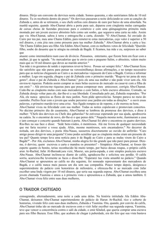 dinares. Dirijo um convento de dervixes nesta cidade. Somos quarenta, e não sentiríamos falta de 10 mil
dinares. Tu os receberás dentro do prazo." Os dervixes passaram a noite deliciando-se com as canções de
Zubaida e, antes de se retirarem, o seu chefe enfiou cem dinares de ouro por baixo de uma almofada. Na
manhã seguinte, quando Abu-Chamat abriu a porta para sair, deparou com cinqüenta mulas carregadas
de caixas cheias de fazendas preciosas para o comércio e com uma qüinquagésima primeira mula
montada por um jovem escravo abissínio belo como um sonho, que segurava uma carta na mão. Assim
que viu Abu-Chamat, saltou à terra e entregou-lhe a carta, dizendo: "Ó Abu-Chamat, fui enviado do
Cairo por teu pai, meu amo Chams Eddim, para remeter-te estas mercadorias, cujo valor é superior a 50
mil dinares, e esta jóia rara como presente para tua mulher Zubaida." Abu-Chamat abriu a carta e leu:
"De Chams Eddim para seu filho Ala Eddim Abu-Chamat, com os melhores votos de felicidade."Querido
filho, soube do desastre que te atingiu na entrada de Bagdá. E ficamos, tua mãe e eu, surpresos ao saber
que
atuaste como intermediário num caso de divórcio. Pensamos, entretanto, que fizeste bem em ficar com a
mulher, já que te agrada. "As mercadorias que te envio com o pequeno Salim, o abissínio, valem muito
mais que os 10 mil dinares que deves ao marido anterior."
Tua mãe e eu gozamos de saúde e esperamos rever-te breve. Possas ser sempre feliz." Abu-Chamat ficou
tão satisfeito que não parou para pensar na verossimilhança dessas afirmações, e no tempo necessário
para que as notícias chegassem ao Cairo e as mercadorias viajassem do Cairo a Bagdá. Correu a informar
a mulher. Logo em seguida, chegou o pai de Zubaida com o primeiro marido. "Rogo-te ter pena de meu
genro", disse o pai de Zubaida a Abu-Chamat," pois ele ama sua mulher e não pode viver sem ela. Alá
enviou-te riquezas. Poderás assim comprar as mais belas escravas do mercado ou casar-te com a filha de
um emir." - Alá enviou-me riquezas para que possa compensar meu antecessor, corrigiu Abu-Chamat.
Cedo-lhe as cinqüenta mulas com suas mercadorias e com Salim, o belo escravo abissínio. Contudo, se
Zubaida deseja voltar para ele, dar-lhe-ei a sua liberdade. Consultada pelo pai, Zubaida respondeu: "Por
Alá, ele nunca apreciou as flores de meu jardim. Nem pôde aproveitá-las. Sempre parava no meio do
caminho. Prefiro ficar com o jovem que soube percorrer esse jardim em todas as direções." o ouvir essas
palavras, o primeiro marido teve uma crise. Seu fígado rompeu-se de repente, e ele morreu na hora.
Abu-Chamat viveu na felicidade com sua mulher. Todas as noites copulavam e promoviam concertos.
No décimo primeiro dia do casamento, Abu-Chamat se lembrou da promessa dos dervixes, e disse à
mulher: "Chefe dos dervixes ou Chefe dos gabarolas? Se estivesse esperando por sua ajuda, apodreceria
na cadeia. Se o encontrar de novo, dir-lhe-ei o que penso dele." Naquela mesma noite, iluminaram a casa
e iam começar o concerto quando bateram à porta. Abu-Chamat foi abrir e encontrou os quatro dervixes.
Riu-lhes na sua face e disse: ‘Sede bem-vindos, ó mentirosos. Alá me livrou de qualquer necessidade
que me faria recorrer a vossa ajuda. Aliás, mesmo mentirosos, sois encantadores." No decorrer da
noitada, um dos dervixes, o poeta Abu-Nauas, sussurrou discretamente ao ouvido do anfitrião: "Caro
amigo posso dirigir-te uma pergunta? Como podes acreditar que as cinqüenta mulas eram um presente de
teu pai? Quanto tempo leva uma notícia para ir de Bagdá ao Cairo e para as mulas virem do Cairo a
Bagdá?" - Por Alá, exclamou Abu-Chamat, minha alegria foi tão grande que não parei para pensar. Dize-
me, ó dervixe, quem escreveu a carta e mandou os presentes? - Simpático Abu-Chamat, se fosses tão
esperto quanto és bonito, terias reconhecido há muito tempo, por baixo dessas roupas, o próprio califa
arun Ar-Rachid, Jafar Al-Barmaki,seu vizir, Masrur, seu porta-espada, e este simples poeta,teu escravo
Abu-Nauas. Abu-Chamat inclinou-se diante do califa, agradeceu-lhe e solicitou seu perdão. O califa
sorriu, acariciou-lhe levemente as faces e disse-lhe: "Esperarei tua visita amanhã no palácio." Quando
Abu-Chamat se apresentou ao califa no dia seguinte, foi nomeado representante dos mercadores de
Bagdá, e o califa nunca mais passou um dia sem sua companhia. Pouco tempo depois, designou-o
superintendente do palácio com honorários de milionário, e ofereceu-lhe ir ao mercado com Jafar
escolher uma linda virgem por 10 mil dinares, que seria sua segunda esposa. Abu-Chamat escolheu uma
jovem chamada Yasmina e amou a à primeira vista e apresentou-a a Zubaida, que a amou também. E
Abu-Chamat viveu feliz entre suas duas mulheres,


O TRAIDOR CASTIGADO
consagrando, alternadamente, uma noite a cada uma delas. Na história intitulada Ala Eddim Abu-
Chamat, deixamos Abu-Chamat superintendente do palácio de Harun Ar-Rachid, rico e coberto de
honrarias, vivendo feliz com suas duas mulheres, Zubaida e Yasmina. Ora, quando, por convite do califa,
Abu-Chamat tinha ido ao mercado de escravos com o vizir Jafar escolher sua segunda esposa, Yasmina,
teve que vencer a concorrência contra o uáli da cidade, o emir Khaled, que queria comprar uma escrava
para seu filho Bazaza. Esse filho, que acabara de chegar à puberdade, era tão feio que sua vista bastava
 