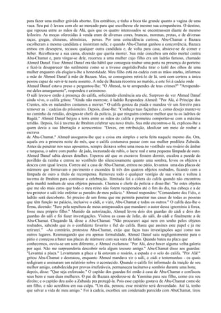 para fazer uma mulher grávida abortar. Era estrábico, e tinha a boca tão grande quanto a vagina de uma
vaca. Seu pai ó levara com ele ao mercado para que escolhesse ele mesmo sua companheira. O destino,
que repousa entre as mãos de Alá, quis que os quatro interessados se encontrassem diante do mesmo
leiloeiro. As moças oferecidas à venda eram de diversas cores, brancas, morenas, pretas, e de diversas
raças, gregas, chinesas, abissínias, persas. Por uma coincidência curiosa, Abu-Chamat e Bazaza
escolheram a mesma candidata e insistiram nela; e quando Abu-Chamat ganhou a concorrência, Bazaza
entrou em desespero, recusou qualquer outra candidata e, de volta para casa, absteve-se de comer e
beber. Recolheu-se a sua cama, dizendo que queria morrer. Sua mãe concebeu um ódio mortal contra
Abu-Chamat e, para vingar-se dele, recorreu a uma mulher cujo filho era um ladrão famoso, chamado
Ahmed Danaf. Esse Ahmed Danaf era tão hábil que conseguia roubar uma porta na presença do porteiro
e fazê-la desaparecer tão sutilmente como se a tivesse engolido.Podia tirar o kohl dos olhos de uma
mulher enquanto ela elogiava-lhe a honestidade. Meu filho está na cadeia com as mãos atadas, informou
a mãe de Ahmed Danaf à mãe de Bazaza. Mas, se conseguires retirá-lo de lá, será com certeza a única
pessoa capaz de servir-te neste assunto. A mãe de Bazaza recorreu ao marido, e este foi à cadeia onde
Ahmed Danaf estava preso e perguntou-lhe: "Ó Ahmed, tu te arrependes de teus crimes?" "Arrependo-
me deles amargamente", respondeu o criminoso.
O uáli levou-o então à presença do califa, solicitando clemência ara ele. Surpreso de ver Ahmed Danaf
ainda vivo, o califa gritou: "Ainda não morreste, ó ladrão Respondeu Ahmed: "Por Alá, ó Príncipe dos
Crentes, nós os malandros custamos a morrer." O califa gostou da piada e mandou vir um ferreiro para
remover as cadeias do prisioneiro. Depois, disse-lhe: "Conheço tuas façanhas e, como desejo manter-te
no caminho da retidão, designo-te chefe da polícia, já que ninguém conhece melhor que tu os ladrões de
Bagdá." Ahmed Danaf beijou a terra entre as mãos do califa e prometeu comportar-se com a máxima
retidão. Depois, foi à taverna de Ibrahim celebrar seu novo título. Sua mãe encontrou-o lá, explicou-lhe a
quem devia a sua libertação e acrescentou: "Deves, em retribuição, idealizar um meio de roubar a
escrava
de Abu-Chamat." Ahmed assegurou-lhe que a coisa era simples e seria feita naquele mesmo dia. Ora,
aquela era a primeira noite do mês, que o califa costumava passar com sua mulher predileta Zubaida.
Antes de penetrar nos seus aposentos, sempre deixava sobre uma mesa no vestíbulo seu rosário de âmbar
e turquesa, o sabre com punho de jade, incrustado de rubis, o lacre real e uma pequena lâmpada de ouro.
Ahmed Danaf sabia desses detalhes. Esperou até que os escravos fossem dormir, escalou a parede do
pavilhão da rainha e entrou no vestíbulo tão silenciosamente quanto uma sombra, levou os objetos e
desceu com igual leveza. Correu até a casa de Abu-Chamat, entrou no pátio, levantou uma das placas de
mármore que formavam o pavimento e escondeu lá três dos quatros objetos roubados, ficando com a
lâmpada de ouro a título de recompensa. Removeu todo e qualquer vestígio de sua visita e voltou à
taverna de Ibrahim para continuar a celebração. Ilimitada foi a cólera do califa quando não encontrou
pela manhã nenhum de seus objetos pessoais. Chamou o chefe da polícia e disse-Ihe: "Se estes objetos
que me são mais caros que todo o meu reino não forem recuperados até o fim do dia, tua cabeça e a de
teu protetor o uáli irão enfeitar as paredes de meu palácio." Ahmed respondeu: "Comandante dos Fiéis, o
ladrão será descoberto. Só preciso de um firma que me permita penetrar nas casas de todas as pessoas
que têm função no palácio, inclusive o cádi, o vizir, Abu-Chamat e todos os outros." O califa deu-lhe o
firma, dizendo: "Juro pela sepultura de meus antepassados que mandarei o autor dessa ignomínia à forca,
fosse meu próprio filho." Munido da autorização, Ahmed levou dois dos guardas do cádi e dois dos
guardas do uáli e foi fazer investigações. Visitou as casas de Jafar, do uáli, do cádi e finalmente a de
Abu-Chamat. Chegando lá, disse a Abu-Chamat: "Não procurarei aqui nem em sonho pelos objetos
roubados, sabendo que és o confidente favorito e fiel do califa. Basta que assines este papel e já me
retirarei.” -Ao contrário, protestou Abu-Chamat, exijo que faças tuas investigações aqui como nos
outros lugares. Resmungando que era apenas formalidade, Ahmed Danaf saiu negligentemente para o
pátio e começou a bater nas placas de mármore com sua vara de latão. Quando bateu na placa que
conhecemos, ouviu-se um som diferente, e Ahmed exclamou: "Por Alá, deve haver alguma velha galeria
por aqui. Não me surpreenderia descobrir nela algum tesouro antigo." Abu-Chamat disse aos guardas:
"Levantai a placa." Levantaram a placa e lá estavam o rosário, a espada e o selo do califa. "Por Alá!"
gritou Abu-Chamat e desmaiou, enquanto Ahmed mandava vir o uáli, o cádi e testemunhas - os quais
redigiram e assinaram um relatório sobre o acontecido. Quando o califa foi informado da traição de seu
melhor amigo, estabelecida por provas irrefutáveis, permaneceu taciturno e sombrio durante uma hora;
depois, disse: "Que seja enforcado." O capitão dos guardas foi então à casa de Abu-Chamat e confiscou
seus bens e suas duas mulheres. O pai de Bazaza apoderou-se de Yasmina para seu filho, como era seu
direito; e o capitão deu asilo a Zubaida pra protegê-la. Pois esse capitão gostava de Abu-Chamat como de
um filho, e não acreditou em sua culpa. "Um dia, pensou, esse mistério será desvendado. Até lá, tenho
que salvar a vida de meu amigo." Foi à cadeia, escolheu um condenado parecido com AbuChamat, tirou
 