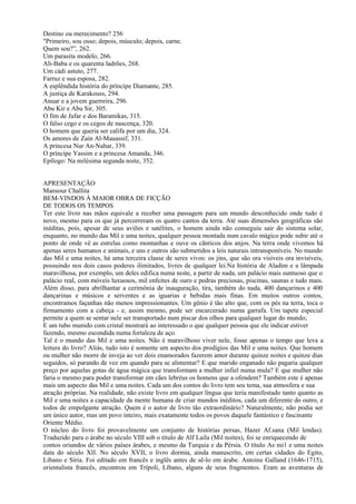 Destino ou merecimento? 256
"Primeiro, sou osso; depois, músculo; depois, carne.
Quem sou?”, 262.
Um parasita modelo, 266.
Ali-Baba e os quarenta ladrões, 268.
Um cádi astuto, 277.
Farruz e sua esposa, 282.
A esplêndida história do príncipe Diamante, 285.
A justiça de Karakouss, 294.
Anuar e a jovem guerreira, 296.
Abu Kir e Abu Sir, 305.
O fim de Jafar e dos Baramikas, 315.
O falso cego e os cegos de nascença, 320.
O homem que queria ser califa por um dia, 324.
Os amores de Zain Al-Mauassif, 331.
A princesa Nur An-Nahar, 339.
O príncipe Yassim e a princesa Amanda, 346.
Epílogo: Na milésima segunda noite, 352.


APRESENTAÇÃO
Mansour Challita
BEM-VINDOS À MAIOR OBRA DE FICÇÃO
DE TODOS OS TEMPOS
Ter este livro nas mãos equivale a receber uma passagem para um mundo desconhecido onde tudo é
novo, mesmo para os que já percorreram os quatro cantos da terra. Até suas dimensões geográficas são
inéditas, pois, apesar de seus aviões e satélites, o homem ainda não conseguiu sair do sistema solar,
enquanto, no mundo das Mil e uma noites, qualquer pessoa montada num cavalo mágico pode subir até o
ponto de onde vê as estrelas como montanhas e ouve os cânticos dos anjos. Na terra onde vivemos há
apenas seres humanos e animais, e uns e outros são submetidos a leis naturais intransponíveis. No mundo
das Mil e uma noites, há uma terceira classe de seres vivos: os jins, que são ora visíveis ora invisíveis,
possuindo nos dois casos poderes ilimitados, livres de qualquer lei.Na história de Aladim e a lâmpada
maravilhosa, por exemplo, um deles edifica numa noite, a partir de nada, um palácio mais suntuoso que o
palácio real, com móveis luxuosos, mil enfeites de ouro e pedras preciosas, piscinas, saunas e tudo mais.
Além disso, para abrilhantar a cerimônia de inauguração, tira, também do nada, 400 dançarinos e 400
dançarinas e músicos e serventes e as iguarias e bebidas mais finas. Em muitos outros contos,
encontramos façanhas não menos impressionantes. Um gênio é tão alto que, com os pés na terra, toca o
firmamento com a cabeça - e, assim mesmo, pode ser encarcerado numa garrafa. Um tapete especial
permite a quem se sentar nele ser transportado num piscar dos olhos para qualquer lugar do mundo;
E um tubo munido com cristal mostrará ao interessado o que qualquer pessoa que ele indicar estiver
fazendo, mesmo escondida numa fortaleza de aço.
Tal é o mundo das Mil e uma noites. Não é maravilhoso viver nele, fosse apenas o tempo que leva a
leitura do livro? Aliás, tudo isto é somente um aspecto dos prodígios das Mil e uma noites. Que homem
ou mulher não morre de inveja ao ver dois enamorados fazerem amor durante quinze noites e quinze dias
seguidos, só parando de vez em quando para se alimentar? E que marido enganado não pagaria qualquer
preço por aquelas gotas de água mágica que transformam a mulher infiel numa mula? E que mulher não
faria o mesmo para poder transformar em cães lebréus os homens que a ofendem? Também este é apenas
mais um aspecto das Mil e uma noites. Cada um dos contos do livro tem seu tema, sua atmosfera e sua
atração próprias. Na realidade, não existe livro em qualquer língua que teria manifestado tanto quanto as
Mil e uma noites a capacidade da mente humana de criar mundos inéditos, cada um diferente do outro, e
todos de empolgante atração. Quem é o autor de livro tão extraordinário? Naturalmente, não podia ser
um único autor, mas um povo inteiro, mais exatamente todos os povos daquele fantástico e fascinante
Oriente Médio.
O núcleo do livro foi provavelmente um conjunto de histórias persas, Hazer Af.sana (Mil lendas).
Traduzido para o árabe no século VIII sob o título de Alf Laila (Mil noites), foi se enriquecendo de
contos oriundos de vários países árabes, e mesmo da Turquia e da Pérsia. O título As mi1 e uma noites
data do século XII. No século XVII, o livro dormia, ainda manuscrito, em certas cidades do Egito,
Líbano e Síria. Foi editado em francês e inglês antes de sê-lo em árabe. Antoine Galland (1646-1715),
orientalista francês, encontrou em Trípoli, Líbano, alguns de seus fragmentos. Eram as aventuras de
 
