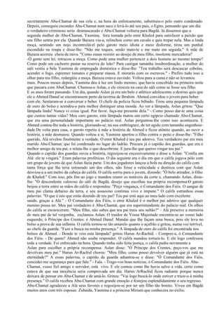 secretamente Abu-Chamat de sua cela e, na hora do enforcamento, substituiu-o pelo outro condenado.
Depois, conseguiu esconder Abu-Chamat num saco e levá-lo até seu país, o Egito, pensando que um dia
o verdadeiro criminoso seria desmascarado e Abu-Chamat voltaria para Bagdá. Já dissemos que a
segunda mulher de Abu-Chamat, Yasmina, fora tomada pelo emir Khaled para satisfazer a paixão que
seu filho sentia por ela. Quando Bazaza viu-a, relinchou como um cavalo e quis trepar nela. Mas a linda
moça, sentindo um nojo incontrolável pelo garoto meio idiota e meio disforme, tirou um punhal
escondido na roupa e disse-lhe: "Não me toques, senão mato-te e me mato em seguida." A mãe de
Bazaza acorreu cheia de raiva. "Como ousas resistir ao desejo de meu filho, insolente mercadoria?
-Ó gente sem lei, retrucou a moça. Como pode uma mulher pertencer a dois homens ao mesmo tempo?
Como pode um cachorro pastar na reserva do leão? Para castigar tamanha insubordinação, a mulher do
uáli vestiu a bela Yasmina de empregada doméstica e disse-lhe: "Teu trabalho será descascar cebolas,
acender o fogo, espremer tomates e preparar massa. E morarás com os escravos." - Prefiro tudo isso a
olhar para teu filho, redargüiu a moça. Bazaza estava ouvindo. Voltou para a cama e não se levantou
mais. Poucos meses depois, Yasmina deu à luz um lindo menino, que havia concebido na primeira noite
que passara com AbuChamat. Chamou-o Aslan, e ele cresceu na casa do uáli como se fosse seu filho.
E os anos foram passando. Um dia, quando Aslan já era um belo e atlético adolescente o destino quis que
ele e Ahmed Danaf se encontrassem perto da taverna de Ibrahim. Ahmed convidou o jovem para beber
com ele. Sentaram-se a conversar e beber. O chefe da polícia ficou bêbado. Tirou uma pequena lâmpada
de ouro do bolso e acendeu-a para melhor distinguir uma moeda. Ao ver a lâmpada, Aslan gritou: "Que
lâmpada linda! Nunca vi coisa igual. Por favor, faça-me presente dela." - Como posso dar-te uma coisa
que custou tantas vidas? Meu caro garoto, esta lâmpada matou um certo egípcio chamado Abu-Chamat,
que era uma personalidade importante no palácio real. Aslan perguntou-Ihe como isso acontecera. E
Ahmed contou-lhe toda a história, gloriando-se, na sua embriaguez, de ter agido com tamanha engenhosi-
dade.De volta para casa, o garoto repetiu à mãe a história de Ahmed e ficou atônito quando, ao ouvir a
história, a mãe desmaiou. Quando voltou a si, Yasmina apertou o filho contra o peito e disse-lhe: "Filho
querido, Alá revelou finalmente a verdade. O emir Khaled é teu pai adotivo. Teu verdadeiro pai era meu
marido Abu-Chamat, que foi condenado no lugar do ladrão. Procura já o capitão dos guardas, que era o
melhor amigo de teu pai, e relata-lhe o que descobriste. E jura-lhe que queres vingar teu pai."
Quando o capitão dos guardas ouviu a história, regozijou-se excessivamente e disse a Aslan: "Confia em
Alá: ele te vingará." Eram palavras proféticas. O dia seguinte era o dia em que o califa jogava pólo com
um grupo de jovens de que Aslan fazia parte. Um dos jogadores lançou a bola na direção do califa com
tanta força que lhe teria estourado um dos olhos, não fosse a velocidade e destreza com que Aslan
desviou-a a um metro da cabeça do califa. O califa sorriu para o jovem, dizendo: "Ó belo atirador, ó filho
de Khaled." Com isso, pôs fim ao jogo e mandou reunir os notáveis da corte e, chamando Aslan, disse-
lhe: "Ó descendente valoroso do uáli de Bagdá, desejo que escolhas tua própria recompensa.O garoto
beijou a terra entre as mãos do califa e respondeu: "Peço vingança, ó Comandante dos Fiéis. O sangue de
meu pai clama debaixo da terra, e seu assassino continua vivo e impune." O califa estranhou essas
palavras: "O que é isto que estás dizendo de teu pai? Teu pai está aqui ao meu lado com excelente
saúde, graças a Alá." - Ó Comandante dos Fiéis, o emir Khaled é o melhor pai adotivo que qualquer
menino possa ter. Meu pai verdadeiro é Abu-Chamat, que era superintendente do palácio real. Os olhos
do califa se escureceram: "Meu filho, não sabes que teu pai traiu seu sultão?" - Alá preserve a memória
de meu pai de tal vergonha, exclamou Aslan. O traidor de Vossa Majestade encontra-se ao vosso lado
esquerdo, ó Príncipe dos Crentes: é Ahmed Danaf. Mandai que Ihe façam uma busca, pois ele leva no
bolso a prova de sua infâmia. O califa tornou-se tão amarelo quanto o açafrão e gritou, numa voz terrível,
ao chefe da guarda: "Faze a busca na minha presença." A lâmpada de ouro do califa foi encontrada nos
bolsos de Ahmed. - Donde te veio esta lâmpada? gritou Harun Ar-Rachid. - Comprei-a, ó Comandante
dos Fiéis. - De quem? Ahmed não soube responder. O califa mandou torturá-lo. E ele logo confessou
toda a verdade. Foi enforcado na hora. Quando tinha sido feita justiça, o califa pediu novamente a
Aslan para escolher a própria recompensa. Aslan disse: "Ó Príncipe dos Crentes, peço-vos que me
devolvais meu pai." Harun Ar-Rachid chorou: "Meu filho, como posso devolver alguém que já está na
eternidade?" A essas palavras, o capitão da guarda adiantou-se e disse: "Ó Comandante dos Fiéis,
concedei-me segurança para que fale." - Fala. - Trago-vos boas notícias, ó Comandante dos Fiéis. Abu-
Chamat, vosso fiel amigo e servidor, está vivo. E ele contou como lhe havia salvo a vida, certo como
estava de que sua inocência seria comprovada um dia. Harun ArRachid ficou radiante porque nunca
deixara de pensar em Abu-Chamat e de amá-lo. Gritou: "Vai logo buscá-lo onde estiver e traze-o à minha
presença." O califa recebeu Abu-Chamat com grande emoção e festejou esplendidamente o seu regresso.
Abu-Chamat agradeceu a Alá seus favores e regozijou-se por ter um filho tão bonito. Viveu em Bagdá
muitos anos com três esposas: Zubaida, Yasmina e a princesa Miriam que conhecera no exílio.
 