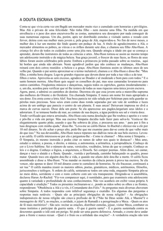 A DOUTA ESCRAVA SIMPATIA
Conta-se que vivia certa vez em Bagdá um mercador muito rico e cumulado com honrarias e privilégios.
Mas Alá o privara de uma felicidade: Não tinha filho - nem mesmo uma filha. Na medida em que
envelhecia e o peso dos anos encurvava-lhe as costas, aumentava seu desespero por nada conseguir de
suas numerosas esposas. Um dia, porém, após ter distribuído esmolas e visitado santos e rezado com
fervor, deitou com sua mulher mais jovem e, pela graça de Alá, engravidou-a. No fim de nove meses, a
mulher deu à luz um menino tão lindo quanto um pedaço de lua. A título de agradecimentos a Alá, o
mercador alimentou os pobres, as viúvas e os órfãos durante sete dias, e chamou seu filho Abu-Husn. A
criança foi alvo de todos os cuidados como uma jóia rara. Quando atingiu a idade em que se começa a
aprender, deram-lhe instrutores de todas as ciências e artes. Abu-Husn tornou-se assim ao mesmo tempo
um adolescente instruído e de mágica beleza. Sua graça juvenil, o frescor de suas faces, as flores de seus
lábios foram assim celebrados pelo poeta: Embora a primavera já tenha passado sobre as roseiras, aqui
há botões que ainda não abriram. Neste agradável jardim que não conhece as mudanças, Abu-Husn
reinará com dois cetros reunidos: a beleza e a graça. Abu-Husn iluminou assim os últimos anos de seu
velho pai. Quando o pai sentiu aproximar-se o termo inelutável, chamou a si Abu-Husn e disse-lhe: "Meu
filho, a minha hora chegou. Lego-te grandes riquezas que devem durar por toda a tua vida e a de teus
filhos e netos. Aproveita-as sem excesso, agradece ao Doador e sê moderado e bom para com todos." E o
santo homem morreu. Abu-Husn quis seguir os conselhos do pai, mas seus camaradas levaram-no para
outros caminhos. Freqüentou músicos e dançarinas, seguiu todos os caprichos, gastou imoderadamente -
e, um dia, acordou para verificar que só lhe restava de todas as suas riquezas uma única jovem escrava.
Agora, parai, e admirai os caminhos do destino. Decretou ele que essa jovem seria a maravilha suprema
das mulheres do Oriente e do Ocidente. Era chamada Simpatia. E nunca um nome foi mais apropriado a
seu dono. Era ereta como a letra Alef. Sua boca parecia ter sido selada por Soleiman para nela guardar as
pérolas mais preciosas. Seus seios eram como duas romãs separadas por um vale de sombras e luzes
acima de um umbigo que parecia o centro de um planeta. E suas ancas! Deixavam impressa no divã a
marca de curvas suaves. Disse dela um poeta: Se ela aparecesse aos pagãos,largariam seus ídolos e a
adorariam. E se tomasse banho de mar, ao contato de sua doçura, a água perderia seu sal e viraria doce.
Tendo verificado que estava arruinado, Abu-Husn caiu numa desolação que lhe roubou o apetite e o sono
e pôs-lhe a vida em perigo. Mas sua escrava Simpatia decidiu tudo fazer para salva-lo. Vestiu-se tão
elegantemente quanto pôde, usando o que lhe sobrava de jóias, e procurou seu amo. ‘ para por à fim a
tuas desgraças com minha ajuda," disse-lhe. "Leva-me ao califa Harun Ar-Rachid e oferece-me a ele por
10 mil dinares. Se ele achar o preço alto, pede-lhe que me examine para dar-se conta de que valho mais
do que isso." Na sua devassidão, Abu-Husn nunca reparara nas dádivas raras de sua bela escrava. Levou-
a ao califa. O califa interessou-se por ela e perguntou-lhe: - Como te chamas? - Meu nome é Simpatia. –
Ó Simpatia, és mesmo instruída e podes citar os ramos de saber nos quais te destacas? - Meu amo,
estudei a sintaxe, a poesia, o direito, a música, a astronomia, a aritmética, a jurisprudência. Conheço de
cor o Livro Sublime. Sei o número de suras, versículos, vocábulos, letras de que se compõe. Conheço as
leis e o dogma. Conheço a lógica, a arquitetura, a filosofa. Sei compor poemas. Além disso, sei cantar,
dançar e toco o alaúde e a flauta. Quando , vestida e perfumada, caminho balançando os quadris, posso
matar. Quando toco em alguém dou-lhe a vida, e quando me afasto dele dou-lhe a morte. O califa ficou
assombrado e disse a Abu-Husn: "Vou mandar os mestres da ciência porem à prova tua escrava. Se ela
vencer, não apenas te darei 10 mil dinares como te cumularei de honrarias. Se ela fracassar, continuará a
ser tua." O califa mandou reunir os maiores sábios, poetas, gramáticos, médicos, astrônomos, filósofos,
jurisconsultos e teólogos. À ordem do califa, sentaram-se todos em uma roda, enquanto Simpatia pôs-se
no meio deles, sorridente e com o rosto coberto com um véu transparente. Dirigindo-se à assembléia,
declarou Harun Ar-Rachid: "Fiz-vos comparecer aqui, ó sumidades, para que examineis esta adolescente
quanto à variedade e profundidade de seus conhecimentos. Não vos acanheis em exibir vossa própria A
capacidade e erudição." Todos os presentes inclinaram-se e , pondo as mãos sobre os olhos e as frontes,
responderam: "Obediência a Alá e a vós, ó Comandante dos Fiéis." As perguntas mais diversas choveram
sobre Simpatia. A todos respondeu com infalível segurança e exatidão. Eis algumas das perguntas e
respostas mais notáveis: - Quais são as principais obrigações de nossa religião? - As obrigações
indispensáveis de nossa religião são cinco:a profissão de fé ("Não há Deus senão Alá, e Maomé"é o
mensageiro de Alá"), as orações, a caridade, o jejum de Ramadã e a peregrinação a Meca. - Quais os atos
de fé mais meritórios? - São seis: recitar as orações, distribuir esmolas, jejuar, visitar Meca, combater os
maus instintos e participar da guerra santa. - O que é guerra santa? - É a guerra sustentada contra os
descrentes quando o islã está em perigo. Só pode ser uma guerra defensiva. Armado, o crente deve andar
para a frente e nunca recuar. - Qual é o fruto ou a utilidade das orações? - A verdadeira oração não tem
 