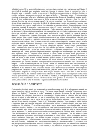 utilidade terrena. Deve ser considerada apenas como um laço espiritual entre a criatura e seu Criador. E
suscetível de produzir dez resultados imateriais: ilumina o coração, alegra o compassivo, irrita o
demônio, atrai a piedade, expulsa o mal, preserva da aflição, protege contra os inimigos, fortalece o
espírito vacilante e aproxima o escravo de seu Mestre e Senhor. - Fala-nos do jejum. - O jejum consiste
em abster-se de comer, beber e ter relações sexuais todos os dias do mês de Ramadã, do levantar ao pôr-
do sol. É bom também evitar toda conversa fútil e ler exclusivamente o Alcorão. - Qual é o valor do
quinhão do pobre que todo crente deve pagar? - Se o crente possui até vinte dirhams de ouro, nada deve.
Acima dessa importância, a proporção devida é de três por cento. Assim, um carneiro é pago a cada
cinco camelos, um camelo a cada vinte e cinco camelos, e assim por diante. -Podes dizer-nos o que é
uma coisa, a metade de uma coisa e menos que uma coisa. -O crente é uma coisa; o hipócrita é a metade
de uma coisa e o descrente é menos que uma coisa. - Podes contar-nos em que versículo o Profeta julga
os descrentes? - No versículo que proclama: "Os judeus dizem que os cristãos estão no erro; e os cristãos
dizem que os judeus estão no erro. Neste ponto, ambos estão certos." - Qual é a causa de todas as
doenças? - Nossos erros e excessos alimentares: comer antes que a refeição anterior tenha sido digerida;
comer sem ter fome. A gula é causa da maioria das doenças que afligem a humanidade. - Dá-nos uma
clara definição da cópula. -A cópula é o ato que une os sexos do homem e da mulher. É um ato benéfico:
revigora o corpo e eleva a alma. Afasta a melancolia; acalma o fogo da paixão, promove o amor, satisfaz
o coração, consola da ausência do amado e cura a insônia. - Podes dizer-nos que coisa vive sempre na
prisão e morre quando respira o ar? - É o peixe. - Explica o seguinte: ` arrasto longas caudas atrás de
mim tenho um olho, mas não me é dado ver; faço vestidos que não me é dado usar." - É a agulha. Um
astrônomo perguntou-lhe: "Achas que choverá este mês?" Respondeu, dirigindo-se a Harun Ar-Rachid:
"Ó Príncipe dos Crentes, peço-vos emprestar-me vossa espada por um momento para que corte a cabeça
deste agnóstico sem fé." Ouvindo essas palavras, o califa e todos os sábios deram gargalhadas. E
Simpatia prosseguiu: "Deverei ensinar-te, ó astrônomo, que há cinco coisas que somente Alá conhece: a
hora da morte, o sexo do feto no útero materno, quando choverá, o que acontecerá amanhã e onde
morreremos." Naquela altura, o sábio Ibrahim Ibn Sirah levantou a mão direita e testemunhou
publicamente que a escrava Simpatia o ultrapassava em conhecimentos e sabedoria e era a maravilha dos
tempos. O califa levantou-se por sua vez e disse: "Possa Alá aumentar ainda mais tuas qualidades, ó
Simpatia, e abençoar os que te trouxeram para este mundo e os que te ensinaram." E mandou entregar a
Abu-Husn 10 mil dinares de ouro, colocados em cem sacos. Depois virou-se novamente para Simpatia e
perguntou-lhe: "Dize-me, ó adolescente maravilhosa , preferes entrar no meu harém e ter um palácio e
uma comitiva próprias, ou voltar para a casa deste moço?" Simpatia beijou a terra entre as mãos do califa
e respondeu: "Possa Alá continuar a abençoar o soberano do mundo. Vossa escrava prefere voltar para a
casa de quem a trouxe para cá." Em vez de sentir-se ofendido, o califa presenteou Simpatia com 5 mil
dinares de ouro, dizendo-lhe: "Possas ser tão destra no amor quanto o és na dialética." E todos saíram
felizes, abençoando o saber de Simpatia e a generosidade de Harun Ar-Rachid.

O SIMPLÓRIO E O TRATANTE

Certo sujeito simplório seguia por uma estrada, arrastando seu asno atrás de si pelo cabresto, quando um
par de malandros o viu; e um disse ao outro: "Vou tomar o asno daquele camarada." Perguntou o outro:
"Como irás fazê-lo?" "Segue-me c verás," respondeu o primeiro. O gatuno foi até junto do asno,
desprendeu-o do cabresto e entregou-o ao companheiro. Depois passou o cabresto pelo seu próprio
pescoço e seguiu o João Bobo até ver que o companheiro tinha sumido com o asno; então, parou. O
idiota puxou o cabresto, mas o patife não se mexeu. O burriqueiro virou-se e, vendo o cabresto no
pescoço de um homem, perguntou: "Quem és tu?" Respondeu o tratante: "Sou teu asno, e minha história
é espantosa. Sabe que cu tenho uma velha mãezinha muito piedosa e, um dia, cheguei junto a ela muito
embriagado. Ela me disse: "Ó meu filho, arrepende-te ante o Altíssimo por esses teus pecados." Mas eu
tomci mcu bordão e bati-lhe, e ela me amaldiçoou, e me transformou num asno e fez-me cair em tuas
mãos. Contudo, hoje, minha mãe lembrou-se de mim e seu coração ansiou por mim; e ela me perdoou
ante o Altíssimo, e o Senhor restituiu-me minha forma antiga entre os filhos de Adão." Gritou o bobo:
"Não há Majestade e não há Poder senão em Alá, o Glorioso, o Onipotente! Com Alá sobre ti, ó meu
irmão, perdoa-me o que tenho feito contigo, montando em ti, e tudo o mais." Então, o simplório deixou o
patife ir embora e voltou para casa, bêbado de pesar e inquieto, como se tivesse tomado vinho. Sua
mulher perguntou-lhe: "Que te incomoda, e onde está o jumento?" "Não sabes o que era aquele jumento;
mas eu te contarei," respondeu ele. Contou-lhe a história toda, e a mulher exclamou: "Ó, ai de nós, ai de
nós pela punição que receberemos do Todo- Poderoso! Como pudemos usar um homem como uma besta
de carga, durante todo esse tempo?" E deu esmolas, e fez penitência, e suplicou o perdão dos Céus. O
 