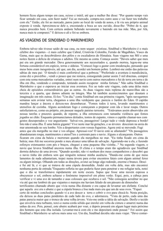 homem ficou algum tempo em casa, ocioso e inútil, até que a mulher lhe disse: "Por quanto tempo vais
ficar sentado em casa, sem fazer nada? Vai ao mercado, compra-nos outro asno e vai fazer teu trabalho
com ele." Então, ele foi ao mercado, parou junto ao local de venda de asnos, e lá viu seu próprio animal
exposto à venda. Aproximou-se dele e, encostando a boca ao seu ouvido, disse-lhe: "Pobre de ti, que
nunca procedes bem. Com certeza andaste bebendo novamente e batendo em tua mãe. Mas, por Alá,
nunca mais te comprarei." E deixou-o ali e foi-se embora.

AS VIAGENS DE SINDIBAD O MARINHEIRO

Embora talvez não tivesse saído de sua casa, ou nem sequer existisse, Sindibad o Marinheiro é o mais
célebre dos viajantes - é mais celebre que Cabral, Cristóvão Colombo, Fernão de Magalhães, Vasco da
Gama, mais que os descobridores dos pólos e os escaladores do Himalaia. Suas viagens nas Mil e uma
noites fazem a delícia de crianças e adultos. Ele mesmo as conta. Começa assim: "Deveis saber que meu
pai era um grande mercador. Dava generosamente aos necessitados e, quando morreu, legou-me uma
fortuna considerável em espécie, terras e aldeias. "Comecei logo a gastar com imoderação, pensando que
meus bens eram inesgotáveis, até que, um dia, acordei um homem pobre. Lembrei-me então das palavras
sábias de meu pai: `O túmulo é mais confortável que a pobreza.' "Preferindo a aventura à mendicância,
como diz o provérbio , vendi o pouco que me restava, conseguindo juntar assim 3 mil dracmas, comprei
com esta soma mercadorias variadas, entrei num navio com outros mercadores e fui de terra em terra e de
ilha em ilha, vendendo e comprando, tentando assim recuperar minha fortuna." Não sabia Sindibad o
Marinheiro o que o esperava ao iniciar essa aventura. Fez ao todo sete viagens, cada uma delas mais
cheia de episódios extraordinários que as outras. As duas viagens mais repletas de maravilhas são a
terceira e a quarta, que damos adiante na íntegra. Mas há também acontecimentos que desatam a
imaginação em três outras. Ei-los: "Um dia," conta Sindibad em sua primeira viagem, "após navegarmos
semanas sem avistar terra, chegamos a uma ilha verdejante que. parecia o Jardim do Éden. O capitão
mandou lançar a âncora e deixou-nos desembarcar. "Fomos todos à terra, levando mantimentos e
utensílios de cozinha. Alguns acenderam fogo e começaram a preparar com ida e lavar roupa. Outros
satisfaziam-se, como eu próprio, em passear naquele paraíso terrestre. "Estávamos assim absorvidos em
nossas tarefas e prazeres quando, de repente, a ilha estremeceu com tamanha violência que fomos
jogados ao chão. Enquanto permanecíamos deitados, tontos de espanto, vimos o capitão chamar-nos com
gestos desesperados e voz angustiante: `Salvai-vos, passageiros! Largai tudo e vinde depressa a bordo!
Isto não é uma ilha. É uma baleia gigante! Vive neste mar há gerações, e as árvores desceram na areia do
mar amontoada no seu lombo. Vós a despertastes com vossas fogueiras. Agora está se movendo. Fugi
antes que ela mergulhe no mar e vos afogue. Apressai-vos! O navio está se afastando!' "Os passageiros
abandonaram roupa, mantimentos e utensl7ios e correram para o navio. Alguns o alcançaram. Outros
ficaram em cima da baleia e morreram quando ela mergulhou no mar. "Eu tinha ficado em cima da
baleia; mas Alá me socorreu pondo a meu alcance uma tábua de salvação. Agarrando-me a ela, e fazendo
esforços extenuantes com pés e braços, cheguei a uma pequena ilha vizinha..." Na segunda viagem, o
navio que levava Sindibad ancorou numa ilha. O clima e o tempo eram tão agradáveis que Sindibad
dormiu debaixo de uma árvore. "Quando acordei, não vi nenhum dos meus companheiros e descobri que
o navio tinha ido embora sem que ninguém notasse minha ausência. "Dando-me conta de que meus
lamentos de nada adiantariam, trepei numa árvore para evitar encontros fatais com algum animal feroz
ou algum inimigo. Olhando em todas as direções, avistei ao longe algo redondo, enorme e branco. Desci
e fui até lá, e vi que se tratava de uma cúpula desmedida. Andei em volta dela, mas não encontrei
nenhuma porta de entrada."Enquanto refletia no que poderia fazer para penetrar e me refugiar nela, notei
que o dia se transformava rapidamente em noite escura. Supus que fosse uma nuvem espessa a
obscurecer o sol, embora achasse o fenômeno impossível em pleno verão. Ergui, pois, a cabeça para
verificar e vi uma ave de tamanho e asas colossais que ocultava o sol. "Não conseguia acreditar no que
via até que me lembrei de que viajantes e marujos me haviam falado de um pássaro de dimensões
terrificantes chamado abutre que vivia numa ilha distante e era capaz de levantar um elefante. Concluí
que aquela ave era o abutre e que a cúpula branca e lisa nada mais era que um de seus ovos. "Fiquei
certo de minhas conclusões quando vi a ave descer a terra e cobrir o ovo para chocá-lo. Nesta posição,
ela deixou as duas patas pendentes de cada lado do ovo, e adormeceu. "Vista de perto, cada uma das
patas parecia maior que o tronco de uma velha árvore. Veio-me então a idéia da salvação. Desfiz o tecido
que envolvia meu turbante, torci-o numa corda sólida que enrolei em volta da cintura e amarrei numa das
unhas da ave. Pois, pensei, este abutre acabará por voar, e depois pousará em algum lugar mais próximo
dos homens que esta ilha isolada. Levantar-me-á com ele e me depositará onde pousar." Foi assim que
Sindibad o Marinheiro se salvou mais uma vez. Um dia, Sindibad decidiu não mais viajar. "Devo contar-
 