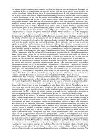 Em seguida, percebemos entre as árvores uma grande construção que parecia abandonada. Fomos até ela
e entramos. O interior era composto de uma sala imensa onde os únicos móveis eram utensílios de
cozinha estranhos e espetos de assar carne de comprimento incomum. O chão estava coberto de ossos,
uns já secos, outros ainda frescos. Um cheiro nauseabundo invadiu-nos as narinas. Mas como estávamos
exaustos, deixamo-nos cair por cima dos ossos e dormimos.Mal o sol se tinha posto, quando um barulho
parecido com um trovão nos acordou, e vimos a figura de um gigante descer através do teto. Era mais
alto que uma palmeira e mais feio que todos os macacos juntos. Seus olhos vermelhos brilhavam como
dois tições ardentes. Tinha dentes longos e pontudos como os de um javali; a boca tinha as dimensões de
uma abertura de poço; as orelhas desciam até os ombros como as de um elefante; e as unhas eram
recurvas como garras de leão. Trememos de terror, depois ficamos paralisados. O gigante sentou-se num
banco e pôs-se a nos examinar um a um em silêncio. Depois, veio até mim, agarrou-me pela pele da nuca
e apalpou-me todo como um açougueiro examina um carneiro. Não me achando a seu gosto, emagrecido
como estava pelas viagens e o cansaço, atirou-me ao chão e apanhou meu vizinho, avaliando-o como
fizera comigo e acabando por rejeita-lo também. Procedeu assim com todos até chegar ao capitão, que
era gordo e carnudo e mais alto que qualquer um de nós. Tomou-o entre os dedos, deitou-o no chão e
com um só movimento do pé quebrou-lhe o pescoço, fendeu-o em dois da boca ao ânus, enfiou cada
parte num dos espetos enormes que estavam lá, acendeu o forno e pôs-se a virar e revirar o corpo do
capitão até que ficou satisfatoriamente assado. Retirou-o então do fogo e dividiu-o em pedaços como se
faz com uma galinha e devorou-o num fechar e abrir dos olhos. Depois, chupou os ossos e atirou-os ao
chão. Satisfeito, estirou-se num banco e, breve, estava roncando como um búfalo. Dormiu até o levantar
do sol e, então, foi embora como tinha vindo, deixando-nos meio mortos de ansiedade. Saímos daquele
edifício e vagueamos pela ilha em busca de alguma gruta ou outro esconderijo. Mas nada conseguimos,
pois a ilha era plana e árida. Ao cair da noite, pensamos que o menor dos males ainda era retornar à
morada do gigante. Mal havíamos entrado, quando o gigante preto anunciou sua chegada com um
barulho que parecia um trovão. Da mesma forma que na noite anterior, escolheu um de nós, assou-o e
devorou-o. E roncou de novo como um animal até de manhã. Assim que foi embora deliberamos afogar-
nos no mar antes de sermos devorados daquela maneira horrível. Mas, objetaram alguns: "Por que não
tentar matar o monstro em vez de nos matarmos a nós mesmos?" Acrescentei: "E por que não construir
uma jangada com os paus de que a praia está cheia para fugir desta ilha assim que o tivermos matado?
Iremos para outra ilha onde a clemência de Alá talvez nos envie um navio que nos transporte de volta a
nosso país. Se naufragarmos e perecermos, nossa morte será um martírio que contará a nosso favor no
Último Dia." Todos concordaram. Construímos a jangada, colocamos nela frutos e ervas comestíveis e
voltamos à morada do monstro. E assistimos mais uma vez à morte bárbara de um de nossos
companheiros. Mas assim que o monstro adormeceu e começou a roncar, apanhamos dois dos enormes
espetos de ferro, aquecemo-los no fogo até que se tornaram rubros e, apanhando-os pelo lado frio, enfia-
mo-los com força nos olhos do gigante. Emitiu um grito pavoroso e, levantando-se, procurou localizar-
nos e pegar-nos com as mãos estendidas, mas conseguimos facilmente nos desviar e evitá-lo.
desesperado, dirigiu-se para a porta às apalpadelas e saiu, dando berros de dor. Persuadidos de que o
ogro morreria de seus ferimentos, corremos com alegria até a praia e embarcamos na jangada rumo ao
alto mar, quando o vimos correndo em nossa direção, guiado por uma mulher de sua espécie e ainda mais
horrorosa que ele. Não podendo nos atingir, puseram-se a apedrejar-nos. Muitas pedras acertaram, e
todos meus companheiros, menos dois, foram afogados. Nós, os três sobreviventes, conseguimos
remar para fora do seu alcance. No alto mar, os ventos jogaram-se contra nós durante dois dias e duas
noites e, depois, empurraram-nos para uma ilha. Lá encontramos frutas que nos permitiram continuar a
sobreviver e, à noite, trepamos numa árvore e dormimos. Quando abrimos os olhos pela manhã, a
primeira coisa que vimos foi uma cobra enorme, tão grossa quanto o tronco da árvore onde estávamos.
Aproximou-se de nós com olhos flamejantes e uma boca aberta do tamanho de um forno. Abocanhou um
de meus companheiros e engoliu-o. Ouvimos os ossos do infeliz estalar no ventre da serpente. Depois,
satisfeita, desceu da árvore e foi embora. Gememos: "Por Alá, cada nova modalidade de morrer é mais
detestável que a anterior. Não há salvação senão em Alá." Embora meio tontos de medo, descemos da
árvore e, percorrendo a ilha, conseguimos água doce e frutas para nos manter vivos. E encontramos uma
árvore tão alta que parecia fora do alcance de qualquer réptil. Ao cair da noite trepamos até o cume e
procuramos dormir. Mas de repente, ouvimos um silvo monstruoso e o ruído de ramos quebrados. Antes
que pudéssemos esboçar um movimento, a cobra tinha apanhado meu companheiro que estava sentado
um pouco abaixo de mim. Ouvi outra vez o sinistro estalar de ossos quebrados. Fiquei imóvel no alto da
árvore até de manhã, e só então tive a coragem de descer. Pensei em me jogar no mar e acabar com uma
vida exposta e todo momento a perigos tão medonhos. Mas o espírito humano é soberbo. Resolvi, antes,
me defender contra a cobra, elevando tábuas em volta de mim como um refúgio e fixando-as no chão. À
noite, a cobra voltou e fez mil tentativas de chegar até mim através das tábuas; mas não o conseguiu. Pela
 