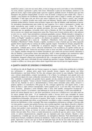 manhã fui à praia e, sem crer nos meus olhos, avistei ao longe um navio com todas as velas desfraldadas.
Ao vê-lo, desatei a gesticular e gritar, feito louco. Desenrolei o pano de meu turbante, amarrei-o a um
galho de árvore, ergui-o tanto quanto pude e pus-me a agitá-lo, pedindo socorro. O destino quis que meu
desespero não passasse despercebido. O navio virou de bordo e dirigiu-se para minha ilha, e breve o
capitão e seus homens me recolheram. Deram-me roupa para cobrir a nudez e comida, que engoli com
voracidade. E bebi água com um alívio que nunca conhecera na vida. Pouco a pouco, meu coração
acalmou-se, e o repouso invadiu meu corpo como um bálsamo. Satisfiz então a curiosidade de todos,
contando minha história. Fizemos uma excelente viagem até a ilha de Salahita, onde lanÇamos a âncora.
Os mercadores desembarcaram para cuidar de seus negócios. Fui o único a permanecer a bordo, não
tendo mercadorias para vender ou trocar. O capitão aproximou-se de mim c disse: "És pobre e
estrangeiro e acabas de passar por grandes provações. Por isso, ajudar-te-ei a recompor a tua vida,
esperando que me agradeças, invocando sobre mim as bênçãos de Alá. Fica sabendo que, anos atrás,
havia conosco um viajante que esquecemos numa ilha. Nunca mais tivemos notícias dele, e não sabemos
se está vivo ou morto. Suas mercadorias continuam guardadas conosco. Minha intenção é entregá-las a
ti. Vende-as, fica com uma comissão e entrega-me o preço apurado para que o encaminhe à família do
infeliz, em Bagdá." Agradeci ao capitão, e ele chamou um ajudante e mandou-o retirar do depósito as
mercadorias guardadas sob o nome de Sindibad o Marinheiro. Gritei com espanto: "Mas eu sou
Sindibad o Marinheiro!" Então, fixando o capitão, reconheci-o como o homem que me tinha esquecido
quando dormi naquela ilha no começo de minha segunda viagem. Tremendo de emoção, perguntei-lhe:
"Não me reconheces?" E lembrei-lhe as peripécias daquela viagem. Enquanto falava, um dos
mercadores, voltando para o navio, olhou-me atentamente e me reconheceu. O capitão acabou por se
lembrar também de mim. Tomou-me nos braços como se fosse um irmão e felicitou-me por estar ainda
vivo. Depois, mandou entregar-me as minhas mercadorias, que vendi com um lucro enorme. Deixamos a
ilha de Salahita e atravessamos mares desconhecidos, onde vi tantos prodígios que enumerá-los todos
seria impossível. Vi, por exemplo, um peixe que parecia uma vaca e outro que parecia um asno.
Finalmente, chegamos a Basra com a permissão de Alá, e naveguei pelo rio até Bagdá. Fui à minha rua e
à minha casa, onde senti a felicidade de estar rodeado por parentes e amigos. Distribuí presentes a todos
e ajudei os órfãos e as viúvas, pois voltava desta viagem bem mais rico do que da viagem anterior.

A QUARTA VIAGEM DE SINDIBAD O MARINHEIRO
As delícias da vida de Bagdá não me fizeram esquecer as viagens; e minha alma perdida não se detinha
nos sofrimentos e perigos pelos quais havia passado nessas viagens, mais apenas nos belos
descobrimentos e nas horas felizes. No fim, não consegui mais resistir às suas induções. Vendi minha
casa e demais propriedades, comprei mercadorias e fui a Basra. Lá embarquei num grande navio em
companhia de alguns dos mais conhecidos mercadores da cidade. Passamos de mar em mar e de ilha em
ilha, vendendo e comprando com grandes lucros quando, um dia, estando em pleno oceano, ouvimos o
capitão gritar de repente: "Lançai a âncora! Estamos perdidos!" Um temporal violento agitou o mar em
volta de nós, batendo no navio e desmantelando-o. Fomos todos arrastados pelas ondas, inclusive o
próprio capitão e os marinheiros. Pela graça de Alá, consegui agarrar-me, com alguns outros, a uma
tábua do barco e, após esforços desesperados, fomos jogados na pria de uma ilha, mais mortos que
vivos. Exaustos, passamos a noite deitados sobre a areia. Pela manhã, conseguimos levantar-nos e
avançar para o interior. Lá avistamos uma habitação no meio de um bosque, e vimos uma multidão de
pretos nus saírem daquela casa e, sem dizer uma palavra, cercar-nos e conduzir-nos a um salão onde um
rei estava sentado num trono. O rei mandou-nos sentar e fez-nos servir uma variedade de carnes
desconhecidas para nós. O aspecto dos pratos não me apeteceu, e abstive-me de comer enquanto meus
companheiros,esfomeados, devoravam as iguarias. Mais ainda, os negros começaram a esfregar nossos
corpos com uma pomada cujo efeito, ao que descobri, era dilatar o corpo e aumentar o apetite. Consegui
desviar-me habilmente e evitar a pomada. Mas meus companheiros deixaram-se esfregar e ficavam cada
vez mais gordos; e quanto mais gordos ficavam, mais comida engoliam. Logo depois, descobri o objetivo
que movia esses negros. Eles se alimentam de carne humana crua e usam a pomada para tornar suas
vítimas mais gordas e mais suculentas. Seu rei, um ogro, um Ghul, prefere carne grelhada e devora um
prisioneiro por dia. Assim, ao recusar as carnes e desviar-me da massagem, tinha praticamente salvo
minha vida sem saber. Pois a fome e o medo deixaram-me a sombra do que era: pele e ossos. Vendo-me
assim, os nativos desprezaram-me, julgando que era impróprio para suas refeições. Quanto a meus
companheiros, à medida que seu peso aumentava, sua inteligência diminuía. Num determinado ponto,
tornavam-se bestiais, verdadeiros animais de matadouro. Todos os dias, um guarda os levava a pastar no
prado. Aproveitei o pouco caso que se fazia de mim para fugir um dia da casa onde morávamos. Errei
pela ilha durante seis dias e seis noites, escondendo-me na grama ao menor sinal de perigo e me
 