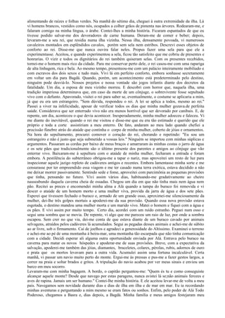 alimentando de raízes e folhas verdes. Na manhã do sétimo dia, cheguei à outra extremidade da ilha. Lá
vi homens brancos, vestidos como nós, ocupados a colher grãos de pimenta nas árvores. Rodearam-me, e
falaram comigo na minha língua, o árabe. Contei-lhes a minha história. Ficaram espantados de que eu
tivesse podido salvar-me dos devoradores de carne humana. Deram-me de comer e beber; depois,
levaram-me a seu rei, que residia numa ilha vizinha. Nessa ilha, densamente povoada, vi numerosos
cavaleiros montados em esplêndidos cavalos, porém sem sela nem estribos. Descrevi esses objetos de
conforto ao rei. Disse-me que nunca ouvira falar neles. Propus fazer uma sela para que ele a
experimentasse. Aceitou, e quando experimentou a sela, ficou tão satisfeito que me cobriu de presentes e
honrarias. O vizir e todos os dignitários do rei também quiseram selas. Com os presentes recebidos,
tornei-me o homem mais rico da cidade. Para me conservar perto dele, o rei casou-me com uma rapariga
de alta linhagem, rica e bela. Ao mesmo tempo, presenteou-me com um palácio inteiramente mobiliado e
com escravos dos dois sexos e tudo mais. Vivi lá em perfeito conforto, embora sonhasse secretamente
em voltar um dia para Bagdá. Quando, porém, um acontecimento está predeterminado pelo destino,
ninguém pode desviá-lo. Nossos projetos e nossa vontade são jogos infantis diante dos decretos da
fatalidade. Um dia, a esposa de meu vizinho morreu. E descobri com horror que, naquela ilha, uma
tradição imperiosa determinava que, em caso da morte de um cônjuge, o sobrevivente fosse sepultado
vivo com o defunto. Apavorado, visitei o rei para saber se, eventualmente, o costume se aplicaria a mim,
já que eu era um estrangeiro. "Sem dúvida, respondeu o rei. A lei se aplica a todos, mesmo ao rei."
Passei a viver na infelicidade, apesar de verificar todos os dias que minha mulher gozava.de perfeita
saúde. Considerava que ser enterrado vivo não era menos horrível que ser devorado por canibais. E, de
repente, um dia, aconteceu o que devia acontecer. Inesperadamente, minha mulher adoeceu e faleceu. Vi
me diante do inevitável, quando o rei me visitou e disse-me que eu era tão estimado e querido que ele
próprio e toda a corte assistiriam a meu enterro. De fato, andaram ao meu lado quando chefiei a
procissão fúnebre atrás do ataúde que continha o corpo de minha mulher, coberto de jóias e ornamentos.
Na hora do sepultamento, procurei comover o coração do rei, chorando e repetindo: "Eu sou um
estrangeiro e não é justo que seja submetido a vossas leis." Ninguém se importou com minhas súplicas e
argumentos. Passaram as cordas por baixo de meus braços e amarraram às minhas costas o jarro de água
e os sete pães que tradicionalmente são o último presente dos parentes e amigos ao cônjuge que vão
enterrar vivo. Baixaram-me à sepultura com o ataúde de minha mulher, fecharam a entrada e foram
embora. A pestilência do subterrâneo obrigou-me a tapar o nariz, mas aproveitei um resto de luz para
inspecionar aquele jazigo repleto de cadáveres antigos e recentes. Embora lamentasse minha sorte e me
censurasse por ter empreendido essa viagem e me ter casado numa terra exótica, estava decidido a não
me deixar morrer passivamente. Sentindo sede e fome, aproveitei com parcimônia as pequenas provisões
que tinha, pensando no futuro. Vivi assim vários dias, habituando-me gradativamente ao cheiro
nauseabundo daquela caverna cheia de ossadas. Chegou um dia em que não tinha mais nem água nem
pão. Recitei as preces e encomendei minha alma a Alá quando a tampa do buraco foi removida e vi
descer o ataúde de um homem morto e uma mulher viva, provida da jarra de água e dos sete pães.
Esperei que tivessem fechado o buraco e, armado de um grande osso, aproximei-me silenciosamente da
mulher, dei-lhe três golpes mortais a apoderei-me da sua provisão. Quando essa nova provisão estava
esgotada, o destino mandou uma mulher morta e um marido vivo. Matei o homem e fiquei com a água e
os pães. E vivi assim por muito tempo. Certo dia, acordei com um ruído estranho. Peguei num osso e
segui uma sombra que se movia. De repente, vi algo que me pareceu um raio de luz, por onde a sombra
escapou. Sem crer no que via, dei-me conta de que estava diante de um buraco cavado por animais
selvagens, atraídos pelos cadáveres lá acumulados. Segui as pegadas desses animais e achei-me de súbito
ao ar livre, sob o firmamento. Caí de joelhos e agradeci a generosidade do Altíssimo. Examinei o terreno
e achei-me ao pé de uma montanha à beira-mar, uma montanha tão escarpada que não tinha comunicação
com a cidade. Decidi esperar ali alguma outra oportunidade enviada por Alá. Entrava pelo buraco na
caverna para matar os novos hóspedes e apoderar-me de suas provisões. Breve, com a expectativa da
salvação, apoderei-me também das jóias, diamantes, braceletes, colares, pérolas, rubis, adornos de ouro
e prata que os mortos levavam para a outra vida. Acumulei assim uma fortuna incalculável. Certa
manhã, vi passar um navio muito perto do monte. Ergui-me às pressas e pus-me a fazer gestos largos, a
correr na praia e soltar brados e gritos. A tripulação do navio acabou por ver meus sinais e enviou um
barco em meu socorro.
Levaram-me com minha bagagem. A bordo, o capitão perguntou-me: "Quem és tu e como conseguiste
alcançar aquele monte? Desde que navego por estas paragens, nunca avistei lá se;não animais ferozes e
aves de rapina. Jamais um ser humano." Contei-lhe minha história. E ele aceitou levar-me de volta a meu
país. Navegamos sem novidade durante dias e dias de ilha em ilha e de mar em mar. Eu ia recordando
minhas aventuras e perguntando a mim mesmo se eram fatos ou sonhos. Enfim, pelo poder de Alá Todo
Poderoso, chegamos a Basra e, dias depois, a Bagdá. Minha família e meus amigos festejaram meu
 