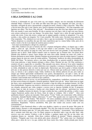 regresso. E eu, carregado de tesouros, cumulei a todos com presentes, sem esquecer os pobres, as viúvas
e os órfãos.
E jurei nunca mais desafiar o mar.

A BELA ZUMÚRROD E ALI CHAR

Conta-se, ó afortunado rei, que vivia certa vez, nos tempos antigos, um rico mercador de Khorassan
chamado Majd, o Glorioso. E ele tinha um filho mais belo que a lua, chamado Ali Char. Um dia, o
mercador, carregado de anos e pressentindo a chegada da morte, chamou o filho e disse-lhe: "Meu filho,
o fim de meus dias está à vista. Queria, pois, fazer-te algumas recomendações." Ali Char respondeu com
lágrimas nos olhos: "Por favor, fala, meu pai." - Recomendo-te que não cries laço algum com o mundo.
Pois este mundo é como uma fornalha. Se não te queima com seu fogo e não te cega com suas faíscas,
com certeza sufocar-te-á com sua fumaça. Um poeta disse: Aquele com o afeto do qual gostarias de
contar não existe. Como não existe o amigo que te ampare quando o destino te antagoniza. Yve, pois,
sozinho, e não confies em ninguém. Ta1 é meu conselho. Não tenho outro. Ouvindo essas palavras, Ali
Char respondeu: "Pai, obedecer-te-ei em tudo e farei o que me recomendas." O moribundo acrescentou:
"Nunca desprezes os conselhos dos que têm mais experiência que tu e nunca bebas vinho, pois ele te
rouba o miolo e faz de ti um objeto de escárnio para os outros."
- Tens mais recomendações a dirigir-me, amado pai?
- Meu filho, lembra-te de que os homens são três: o homem inteligente reflete e só depois age; o sábio
reflete e, antes de agir, consulta; o tolo age sem refletir e sem consultar. "Faze o bem sempre que
puderes. Mas não esperes ser pago de volta, nem com favores nem com gratidão. E não desperdices as
riquezas que te deixo. Nada inspira respeito como as riquezas que os homens têm. Um poeta disse:
Quando meu dinheiro é pouco, meus amigos são mais raros ainda. Quando me torno rico, todos os
homens declaram-se meus irmãos. Quantos inimigos me procuram por causa de minha riqueza. E quantos
amigos fogem de mim por causa de minha pobreza. "Finalmente, lembra-te da sábia recomendação de
Malek Ibn Dinar: "Se quiseres salvar a tua alma, desobedece-lhe; se quiseres perdê-la, obedece-lhe."
Com essas palavras, o santo homem entregou a alma a Deus. Durante um ano, Ali Char continuou o
comércio do pai e seguiu-lhe os conselhos. Mas passado esse prazo, deixou-se levar pelos impudicos
mancebos filhos de meretrizes e pelos adulterinos sem vergonha, e começou a freqüentar-lhes as mães e
as irmãs, afundando-se cada vez mais na depravação. Raciocinava que devia gastar a fortuna deixada
pelo pai, se não quisesse deixá-la a outros por sua vez. Abusou tanto que acabou por vender sua loja, a
casa, os móveis e até a própria roupa. Então, lembrou-se das últimas palavras do pai, pois todos os
amigos que tinham aproveitado assiduamente seus gastos, desculparam-se, um após o outro, de não
atender a seus apelos. E o dia chegou em que teve que mendigar o pão de porta em porta, e descobriu que
o túmulo é uma morada mais confortável que a pobreza.
Enquanto andava certa vez na rua, viu um ajuntamento de compradores, vendedores, corretores em volta
de uma escrava branca de elegante e formosa aparência. Media cinco pés de altura, tinha rosas no lugar
das faces, seios arredondados e um traseiro de acender o fogo da cobiça em qualquer homem. Ali Char
ficou deslumbrado. Esqueceu sua miséria e misturou-se com os mercadores, os quais, ignorando ainda a
sua situação, pensavam que vinha comprar a escrava com as riquezas herdadas do pai. O pregoeiro
tomou lugar ao lado da escrava e bradou por cima daquele mar de cabeças: `aproximai-vos, meus
senhores , cidadãos, homens do deserto. Eis aqui a rainha das luas, a pérola das pérolas, a nobre e casta
virgem Zumúrrod, jardim cheio de flores, fonte de todas as volúpias. Abri o leilão!" ` Abro com
quinhentos dinares", gritou um mercador. Outro gritou: "E dez." Então, um comerciante velho, disforme
e horrendo, chamado Rachid Addim, esbravejou: "E cem!" Mas quando uma voz superou-lhe a oferta,
dizendo: "E dez", o velho bradou: "Mil dinares!" Os outros candidatos permaneceram em silêncio. O
leiloeiro virou-se para o proprietário da escrava e perguntou-lhe se achava a oferta de Rachid Addim
satisfatória. Respondeu: "Acho-a satisfatória. Mas jurei não vender esta escrava senão com seu
consentimento."
Consultada, a bela Zumúrrod olhou o velho com desdém e repetiu os versos do poeta: Não gosto de
cabelo branco. Passarei a vida mastigando algodão? "Por Alá, tens razão de recusar, disse o pregoeiro a
Zumúrrod. Mil dinares nada são. Tu vales pelo menos 10 mil dinares." Acrescentou: "Esta adolescente
não é somente mais bela que a lua. Eu fiquei surpreso ao descobrir tudo o que ela sabe fazer: sabe
escrever com sete canetas. Conhece a arte de bordar; e qualquer tapete que lhe sai das mãos vale
cinqüenta dinares no mercado. Além disso, conhece milhares de poemas." Depois, perguntou aos
licitantes: "Ninguém quer levar esta pérola pelo preço oferecido?" "Eu," gritou uma voz. Zumúrrod
olhou para o dono da voz e viu que, embora não fosse muito feio, tinha a barba pintada para fazê-lo
 
