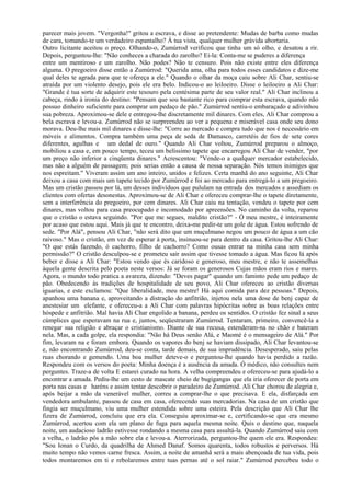 parecer mais jovem. "Vergonha!" gritou a escrava, e disse ao pretendente: Mudas de barba como mudas
de cara, tomando-te um verdadeiro espantalho? À tua vista, qualquer mulher grávida abortaria.
Outro licitante aceitou o preço. Olhando-o, Zumúrrod verificou que tinha um só olho, e desatou a rir.
Depois, perguntou-lhe: "Não conheces a charada do zarolho? Ei-la: Conta-me se puderes a diferença
entre um mentiroso e um zarolho. Não podes? Não te censuro. Pois não existe entre eles diferença
alguma. O pregoeiro disse então a Zumúrrod: "Querida ama, olha para todos esses candidatos e dize-me
qual deles te agrada para que te ofereça a ele." Quando o olhar da moça caiu sobre Ali Char, sentiu-se
atraída por um violento desejo, pois ele era belo. Indicou-o ao leiloeiro. Disse o leiloeiro a Ali Char:
"Grande é tua sorte de adquirir este tesouro pela centésima parte de seu valor real." Ali Char inclinou a
cabeça, rindo à ironia do destino: "Pensam que sou bastante rico para comprar esta escrava, quando não
possuo dinheiro suficiente para comprar um pedaço de pão." Zumúrrod sentiu-o embaraçado e adivinhou
sua pobreza. Aproximou-se dele e entregou-lhe discretamente mil dinares. Com eles, Ali Char comprou a
bela escrava e levou-a. Zumúrrod não se surpreendeu ao ver a pequena e miserável casa onde seu dono
morava. Deu-lhe mais mil dinares e disse-lhe: "Corre ao mercado e compra tudo que nos é necessário em
móveis e alimentos. Compra também uma peça de seda de Damasco, carretéis de fios de sete cores
diferentes, agulhas e um dedal de ouro." Quando Ali Char voltou, Zumúrrod preparou o almoço,
mobiliou a casa e, em pouco tempo, teceu um belíssimo tapete que encarregou Ali Char de vender, "por
um preço não inferior a cinqüenta dinares." Acrescentou: "Vende-o a qualquer mercador estabelecido,
mas não a alguém de passagem; pois serias então a causa de nossa separação. Nós temos inimigos que
nos espreitam." Viveram assim um ano inteiro, unidos e felizes. Certa manhã do ano seguinte, Ali Char
deixou a casa com mais um tapete tecido por Zumúrrod e foi ao mercado para entregá-lo a um pregoeiro.
Mas um cristão passou por lá, um desses indivíduos que pululam na entrada dos mercados e assediam os
clientes com ofertas desonestas. Aproximou-se de Ali Char e ofereceu comprar-lhe o tapete diretamente,
sem a interferência do pregoeiro, por cem dinares. Ali Char caiu na tentação, vendeu o tapete por cem
dinares, mas voltou para casa preocupado e incomodado por apreensões. No caminho da volta, reparou
que o cristão o estava seguindo. "Por que me segues, maldito cristão?" - Ó meu mestre, é inteiramente
por acaso que estou aqui. Mais já que te encontro, deixa-me pedir-te um gole de água. Estou sofrendo de
sede. "Por Alá", pensou Ali Char, "não será dito que um muçulmano negou um pouco de água a um cão
raivoso." Mas o cristão, em vez de esperar à porta, insinuou-se para dentro da casa. Gritou-lhe Ali Char:
"O que estás fazendo, ó cachorro, filho de cachorro? Como ousas entrar na minha casa sem minha
permissão?" O cristão desculpou-se e prometeu sair assim que tivesse tomado a água. Mas ficou lá após
beber e disse a Ali Char: "Estou vendo que és caridoso e generoso, meu mestre, e não te assemelhas
àquela gente descrita pelo poeta neste versos: Já se foram os generosos Cujas mãos eram rios e mares.
Agora, o mundo todo pratica a avareza, dizendo: "Deves pagar" quando um faminto pede um pedaço de
pão. Obedecendo às tradições de hospitalidade de seu povo, Ali Char ofereceu ao cristão diversas
iguarias, e este exclamou: "Que liberalidade, meu mestre! Há aqui comida para dez pessoas." Depois,
apanhou uma banana e, aproveitando a distração do anfitrião, injetou nela uma dose de benj capaz de
anestesiar um elefante, e ofereceu-a a Ali Char com palavras hipócritas sobre as boas relações entre
hóspede e anfitrião. Mal havia Ali Char engolido a banana, perdeu os sentidos. O cristão fez sinal a seus
cúmplices que esperavam na rua e, juntos, seqüestraram Zumúrrod. Tentaram, primeiro, convencê-la a
renegar sua religião e abraçar o cristianismo. Diante de sua recusa, estenderam-na no chão e bateram
nela. Mas, a cada golpe, ela respondia: "Não há Deus senão Alá, e Maomé é o mensageiro de Alá." Por
fim, levaram na e foram embora. Quando os vapores do benj se haviam dissipado, Ali Char levantou-se
e, não encontrando Zumúrrod, deu-se conta, tarde demais, de sua imprudência. Desesperado, saiu pelas
ruas chorando e gemendo. Uma boa mulher deteve-o e perguntou-lhe quando havia perdido a razão.
Respondeu com os versos do poeta: Minha doença é a ausência da amada. Ó médico, não consultes nem
perguntes. Traze-a de volta E estarei curado na hora. A velha compreendeu e ofereceu-se para ajudá-lo a
encontrar a amada. Pediu-lhe um cesto de mascate cheio de bugigangas que ela iria oferecer de porta em
porta nas casas e haréns e assim tentar descobrir o paradeiro de Zumúrrod. Ali Char chorou de alegria e,
após beijar a mão da venerável mulher, correu a comprar-lhe o que precisava. E ela, disfarçada em
vendedora ambulante, passou de casa em casa, oferecendo suas mercadorias. Na casa de um cristão que
fingia ser muçulmano, viu uma mulher estendida sobre uma esteira. Pela descrição que Ali Char lhe
fizera de Zumúrrod, concluiu que era ela. Conseguiu aproximar-se e, certificando-se que era mesmo
Zumúrrod, acertou com ela um plano de fuga para aquela mesma noite. Quis o destino que, naquela
noite, um audacioso ladrão estivesse rondando a mesma casa para assaltá-la. Quando Zumúrrod saiu com
a velha, o ladrão pôs a mão sobre ela e levou-a. Aterrorizada, perguntou-lhe quem ele era. Respondeu:
"Sou Ionan o Curdo, da quadrilha de Ahmed Danaf. Somos quarenta, todos robustos e perversos. Há
muito tempo não vemos carne fresca. Assim, a noite de amanhã será a mais abençoada de tua vida, pois
todos montaremos em ti e rebolaremos entre tuas pernas até o sol raiar." Zumúrrod percebeu todo o
 